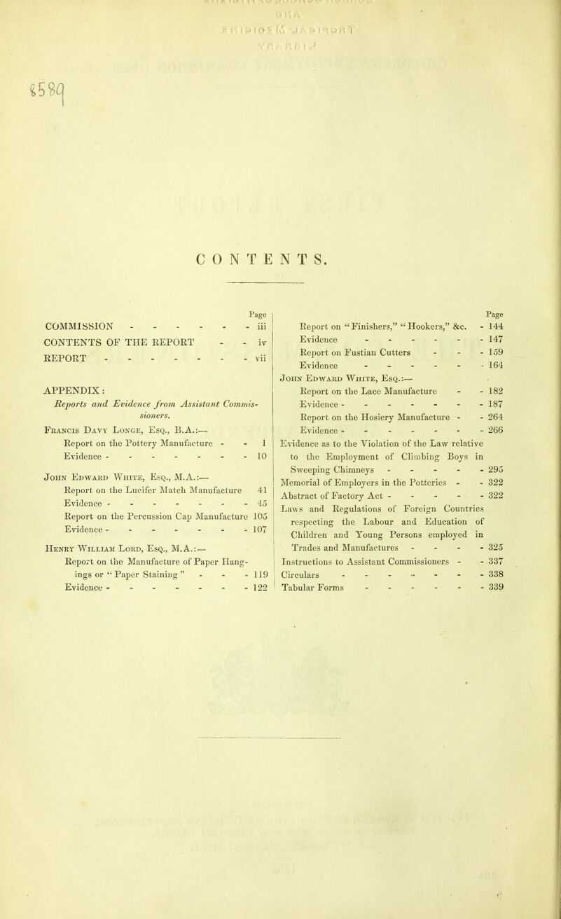 CONTENTS. Page COMMISSION iii CONTENTS OF THE REPORT - - iv REPORT - vii APPENDIX : Reports and Evidence from Assistant Commis- sioners. Francis Davy Longe, Esq., B.A.:— Report on the Pottery Manufacture - - 1 Evidence - - - - - - -10 John Edward White, Esq., M.A.:— Report on the Lucifer Match Manufacture 41 Evidence -------45 Report on the Percussion Cap Manufacture 105 Evidence 107 Henry William Lord, Esq., M.A.: — Report on the Manufacture of Paper Hang- ings or  Paper Staining  - - - 119 Evidence - - - - - - - 122 Page Report on Finishers, Hookers, &c. - 144 Evidence 147 Report on Fustian Cutters - - - 159 Evidence _ _ - - . . 164 John Edward White, Esq.:— Report on the Lace Manufacture - - 182 Evidence ------- 187 Report on the Hosiery Manufacture - - 264 Evidence -------- 266 Evidence as to the Violation of the Law relative to the Employment of Climbing Boys in Sweeping Chimneys ----- 295 Memorial of Employers in the Potteries - - 322 Abstract of Factory Act - - - - - 322 Laws and Regulations of Foreign Countries respecting the Labour and Education of Children and Young Persons employed in Trades and Manufactures - - - - 325 Instructions to Assistant Commissioners - - 337 Circulars 338 Tabular Forms 339