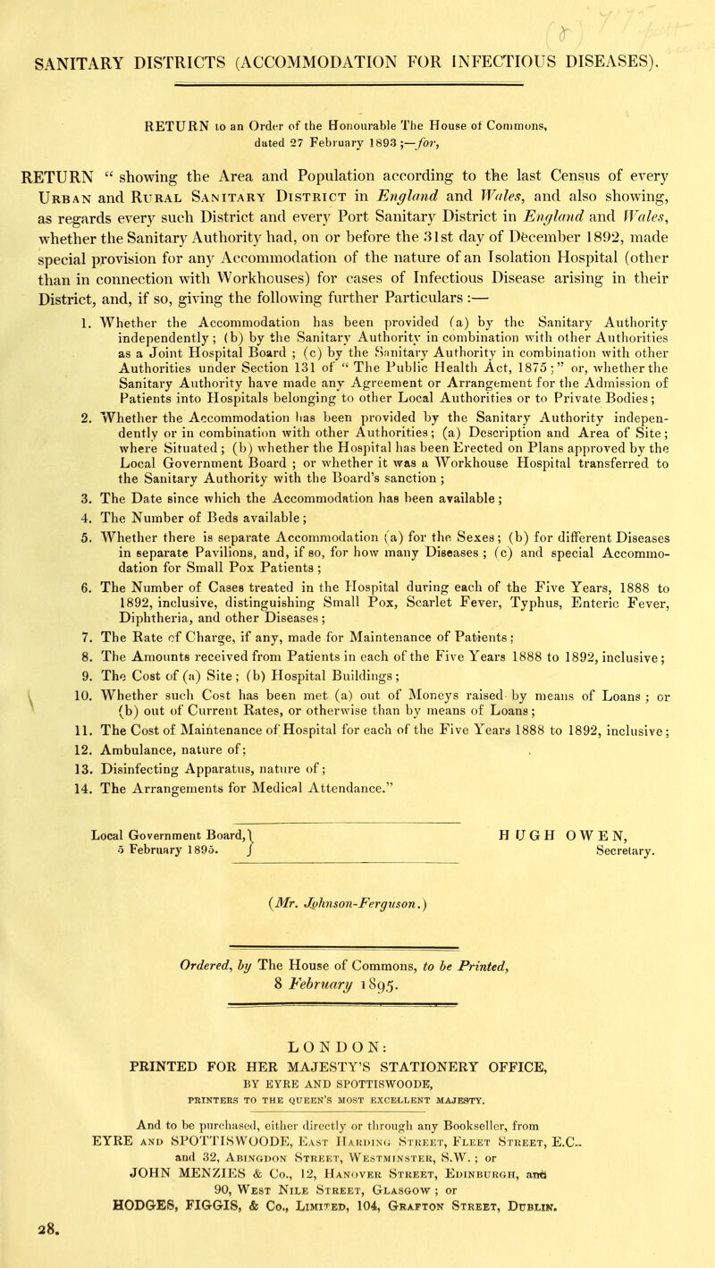 v SANITARY DISTRICTS (ACCOMMODATION FOR INFECTIOUS DISEASES). RETURN 10 an Order of the [Jonourable The House of Commons, dated 27 February 1893;—/o?-, RETURN  showing the Area and Population according to the last Census of every Urban and Rural Sanitary District in England and Wales, and also showing, as regards every such District and every Port Sanitary District in England and Wales, whether the Sanitary Authority had, on or before the 31st day of December 1892, made special provision for any Accommodation of the nature of an Isolation Hospital (other than in connection with Workhouses) for cases of Infectious Disease arising in their District, and, if so, giving the following further Particulars :— 1. Whether the Accommodation has been provided (a) by the Sanitary Authority independently; (b) by the Sanitary Authority in combination with other Authorities as a Joint Hospital Board ; (c) by the Snnitary Authority in combination with other Authorities under Section 131 of The Public Health Act, 1875; or, Avhether the Sanitary Authority have made any Agreement or Arrangement for the Admission of Patients into Hospitals belonging to other Local Authorities or to Private Bodies; 2. Whether the Accommodation has been provided by the Sanitary Authority indepen- dently or in combination with other Authorities; (a) Description and Area of Site; where Situated ; (b) whether the Hospital has been Erected on Plans approved by the Local Government Board ; or whether it was u Workhouse Hospital transferred to the Sanitary Authority with the Board's sanction ; 3. The Date since which the Accommodation has been available; 4. The Number of Beds available; 5. Whether there is separate Accommodation (a) for the Sexes; (b) for different Diseases in separate Pavilions, and, if so, for how many Diseases ; (c) and special Accommo- dation for Small Pox Patients ; 6. The Number of Cases treated in the Hospital during each of the Five Years, 1888 to 1892, inclusive, distinguishing Small Pox, Scarlet Fever, Typhus, Enteric Fever, Diphtheria, and other Diseases ; 7. The Rate of Chai'ge, if any, made for Maintenance of Patients ; 8. The Amoixnts received from Patients in each of the Five Years 1888 to 1892, inclusive ; 9. The Cost of (a) Site; (b) Hospital Buildings; ( 10. Whether such Cost has been met (a) out of Moneys raised by means of Loans ; or ^ (b) out of Current Rates, or otherwise than by means of Loans; 11. The Cost of Maintenance of Hospital for each of the Five Years 1888 to 1892, inclusive ; 12. Ambulance, nature of; 13. Disinfecting Apparatus, nature of; 14. The Arrangements for Medical Attendance. Local Government Board,I H fj G H OWEN, 5 February 1895. J Secretary. (ik/r. Jylinson-Ferguson.) Ordered, hy The House of Commons, to be Printed, 8 February/ 1895. LONDON: PRINTED FOR HER MAJESTY'S STATIONERY OFFICE, BY EYRE AND SPOTTISWOODE, PBIKTEES TO THE QUEEN'S MOST EXCELLENT MAJESTY. And to be purchased, either directly or through any Bookseller, from EYRE AND SPOTTISWOODE, East Hardinc^ Street, Fleet Street, E.G. and 32, Abingdon Street, Westminster, S.W. ; or JOHN MENZIES & Co., 12, Hanover Street, Edinburgh, awiJ 90, West Nile Street, Glasgow ; or HODGES, FIGGIS, & Co., Limited, 104, Grafton Street, Dublin. 28.