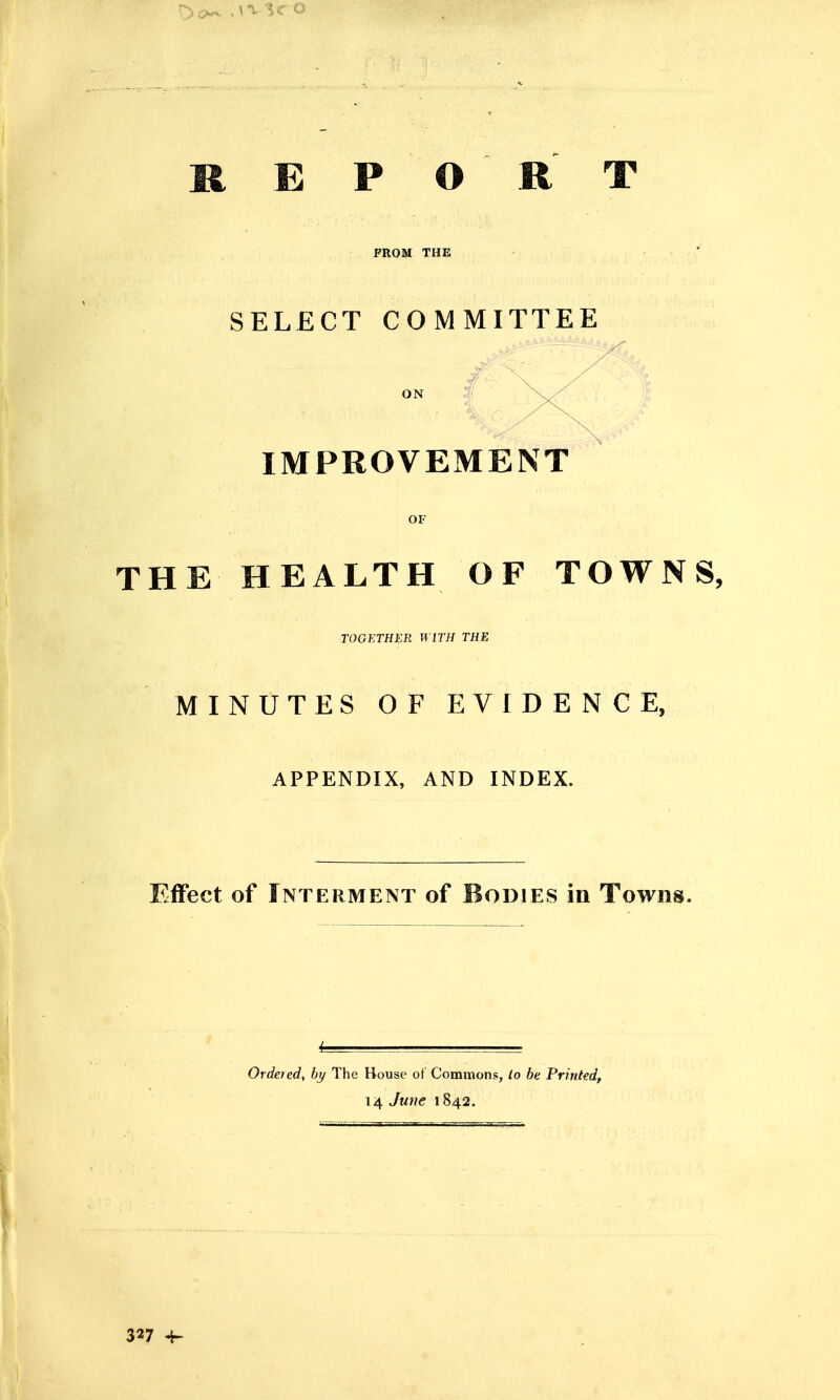 REPORT FROM THE SELECT COMMITTEE ON \ IMPROVEMENT OF THE HEALTH OF TOWNS, TOGETHER WITH THE MINUTES OF EVIDENCE, APPENDIX, AND INDEX. Effect of Interment of Bodies in Towns. Ordered, by The House of Commons, io be Printedf 14 Juue 1842. 327 ^