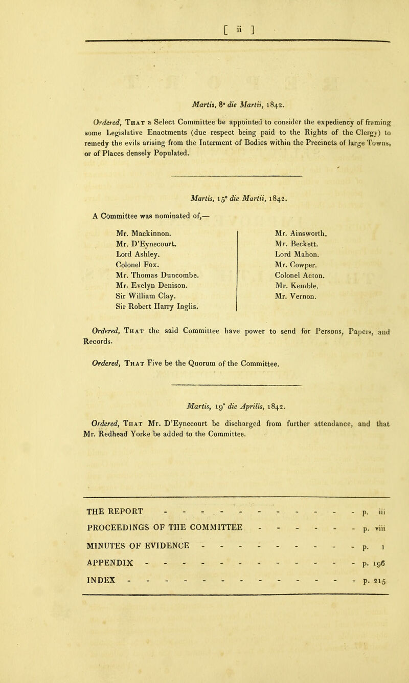 Martis, 8° die Martii, 1842. Ordered, That a Select Committee be appointed to consider the expediency of framino; some Legislative Enactments (due respect being paid to the Rights of the Clergy) to remedy the evils arising from the Interment of Bodies within the Precincts of large Towns* or of Places densely Populated. Martis, 15° die Martii, 1842. A Committee was nominated of,— Mr, Mackinnon. Mr. D'Eynecourt. Lord Ashley. Colonel Fox. Mr. Thomas Buncombe. Mr. Evelyn Denisou. Sir WiUiam Clay. Sir Robert Harry Inglis. Mr. Ainsworth. Mr. Beckett. Lord Mahon. Mr. Cowper. Colonel Acton. Mr. Kerable. Mr. Vernon. Ordered, That the said Committee have power to send for Persons, Papers, and Records. Ordered, That Five be the Quorum of the Committee. Martis, 19 die Jprilis, 1842. Ordered, That Mr. D'Eynecourt be discharged from further attendance, and that Mr. Redhead YorkeTje added to the Committee. THE REPORT - - - - - - - - - - - p. iii PROCEEDINGS OF THE COMMITTEE p. viii MINUTES OF EVIDENCE ... - p, 1 APPENDIX - p. 196 INDEX - - - p. 215