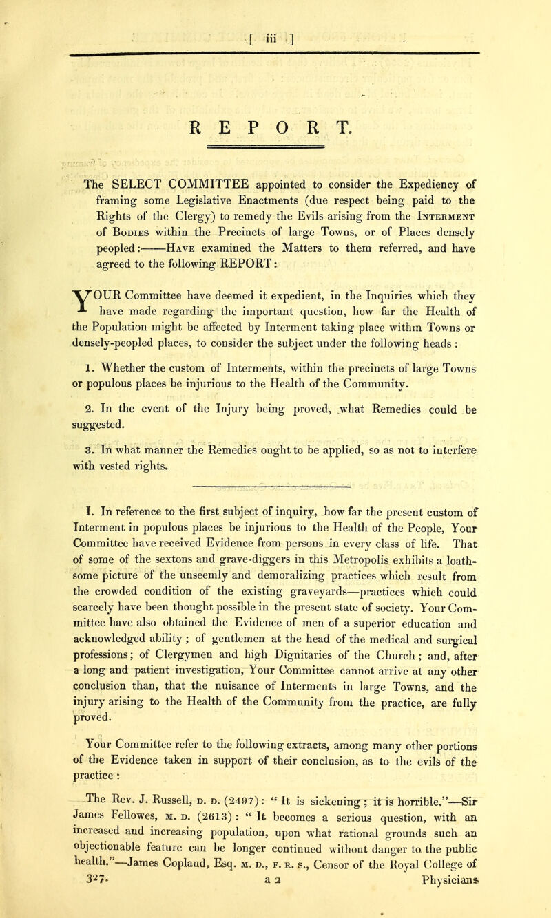 REPORT. The SELECT COMMITTEE appointed to consider the Expediency of framing some Legislative Enactments (due respect being paid to the Rights of the Clergy) to remedy the Evils arising from the Interment of Bodies within the Precincts of large Towns, or of Places densely peopled: Have examined the Matters to them referred, and have agreed to the following REPORT: \7'0UR Committee have deemed it expedient, in the Inquiries which they have made regarding the important question, how far the Health of the Population might be affected by Interment taking place withm Towns or densely-peopled places, to consider the subject under the following heads : 1. Whether the custom of Interments, within the precincts of large Towns or populous places be injurious to the Health of the Community. 2. In the event of the Injury being proved, what Remedies could be suggested. 3. In what manner the Remedies ought to be applied, so as not to interfere with vested rights. I. In reference to the first subject of inquiry, how far the present custom of Interment in populous places be injurious to the Health of the People, Your Committee have received Evidence from persons in every class of life. That of some of the sextons and grave-diggers in this Metropolis exhibits a loath- some picture of the unseemly and demoralizing practices which result from the crowded condition of the existing graveyards—practices which could scarcely have been thought possible in the present state of society. Your Com- mittee have also obtained the Evidence of men of a superior education and acknowledged ability ; of gentlemen at the head of the medical and surgical professions; of Clergymen and high Dignitaries of the Church; and, after a long and patient investigation, Your Committee cannot arrive at any other conclusion than, that the nuisance of Interments in large Towns, and the injury arising to the Health of the Community from the practice, are fully proved. Your Committee refer to the following extracts, among many other portions of the Evidence taken in support of their conclusion, as to the evils of the practice : The Rev. J. Russell, d. d. (2497): « It is sickening; it is horrible.—Sir James Fellowes, m. d. (2613) :  It becomes a serious question, with an increased and increasing population, upon what rational grounds such an objectionable feature can be longer continued without danger to the public health.—James Copland, Esq. m. d., f. r. s., Censor of the Royal College of 327- a 2 Physicians