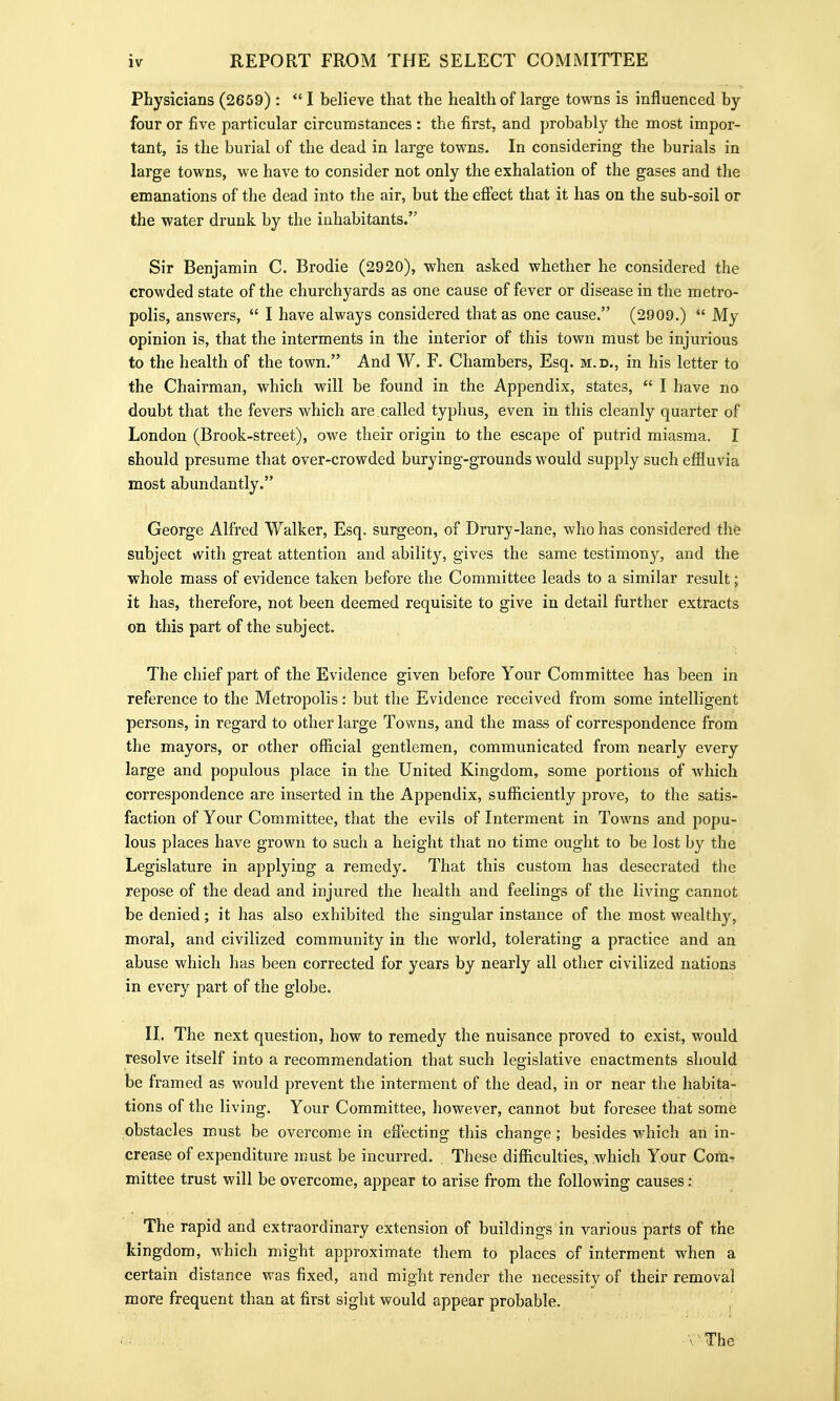 Physicians (2659) :  I believe that the health of large towns is influenced by four or five particular circumstances : the first, and probably the most impor- tant, is the burial of the dead in large towns. In considering the burials in large towns, we have to consider not only the exhalation of the gases and the emanations of the dead into the air, but the efiect that it has on the sub-soil or the water drunk by the inhabitants. Sir Benjamin C. Brodie (2920), when asked whether he considered the crowded state of the churchyards as one cause of fever or disease in the metro- polis, answers,  I have always considered that as one cause. (2909.)  My opinion is, that the interments in the interior of this town must be injurious to the health of the town. And W. F. Chambers, Esq. m.d., in his letter to the Chairman, which will be found in the Appendix, states,  I have no doubt that the fevers which are called typhus, even in this cleanly quarter of London (Brook-street), owe their origin to the escape of putrid miasma. I should presume that over-crowded burying-grounds would supply such efiluvia most abundantly. George Alfred Walker, Esq. surgeon, of Drury-lane, who has considered th& subject with great attention and ability, gives the same testimony, and the whole mass of evidence taken before the Committee leads to a similar result; it has, therefore, not been deemed requisite to give in detail further extracts on this part of the subject. The chief part of the Evidence given before Your Committee has been in reference to the Metropolis: but the Evidence received from some intelligent persons, in regard to other large Towns, and the mass of correspondence from the mayors, or other official gentlemen, communicated from nearly every large and populous place in the United Kingdom, some portions of which correspondence are inserted in the Appendix, sufficiently prove, to the satis- faction of Your Committee, that the evils of Interment in Towns and popu- lous places have grown to such a height that no time ought to be lost by the Legislature in applying a remedy. That this custom has desecrated the repose of the dead and injured the health and feelings of the living cannot be denied; it has also exhibited the singular instance of the most wealthy, moral, and civilized community in the world, tolerating a practice and an abuse which has been corrected for years by nearly all other civilized nations in every part of the globe. H. The next question, how to remedy the nuisance proved to exist, would resolve itself into a recommendation that such legislative enactments should be framed as would prevent the interment of the dead, in or near the habita- tions of the living. Your Committee, however, cannot but foresee that some obstacles must be overcome in effecting this change; besides which an in- crease of expenditure :nust be incurred. . These difficulties, which Your Corta^ mittee trust will be overcome, appear to arise from the following causes : The rapid and extraordinary extension of buildings in various parts of the kingdom, which might approximate them to places of interment when a certain distance was fixed, and might render the necessity of their removal more frequent than at first sight would appear probable. \ The