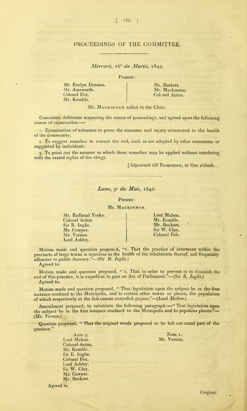 PROCEEDINGS OF THE COMMITTEE. Mercurii, 16° die Alartii, 1842. Present: Mr. Evelyn Denison. Mr. Beckett. Mr. Ainsworth. Mr. Mackinnon. Colonel Fox. Colonel Acton. Mr. Kemble. j Mr. Mackinnon called to the Chair. Committee deliberate respecting the course of proceedings, and agreed upon the following course of examination ■ 1. Examination of witnesses to prove the nuisance and injury occasioned to the health of the community. 2. To suggest remedies to correct the evil, such as are adopted by other cemeteries or suggested by individuals, 3. To point out the manner in which these remedies may be applied without interfering with the vested rights of the clergy. [Adjourned till To-morrow, at One o'clock. LuncB, 9° die Maii, 1842. Present: Mr. Mackinnon. Mr. Redhead Yorke; Colonel Acton. Sir R. Inglis. Mr. Cowper. Mr. Vernon. Lord Ashley. Lord Mahon. Mr. Kemble. Mr. Beckett. Sir W. Clay. Colonel Fox. Motion made and question proposed, 1. That the practice of interment within the precincts of large towns is injurious to the health of the inhabitants thereof, and frequently offensive to public decency.—(Sir R. Inglis.) Agreed to. Motion made and question proposed,  2. That in order to prevent or to diminish the evil of this practice, it is expedient to pass an Act of Parliament.—(Sir R. Inglis.) Agreed to. Motion made and question proposed,  That legislation upon the subject be in the first instance confined to the Metropolis, and to certain other towns or places, the population of which respectively at the last census exceeded 50,000.—(Lord Mahon.) Amendment proposed, to substitute the following paragraph That legislation upon the subject be in the first instance confined to the Metropolis and to populous places.— (Mr. Vernon.)  Question proposed,  That the original words proposed to be left out stand part of the question. Ayes 9. Noes 1. Lord Mahon. Mr. Vernon. Colonel Acton. Mr. Kemble. Sir R. Inglis. Colonel Fox. Lord Ashley. Sir W. Clay. Mr. Cowper. Mr. Beckett. Agreed to. Original