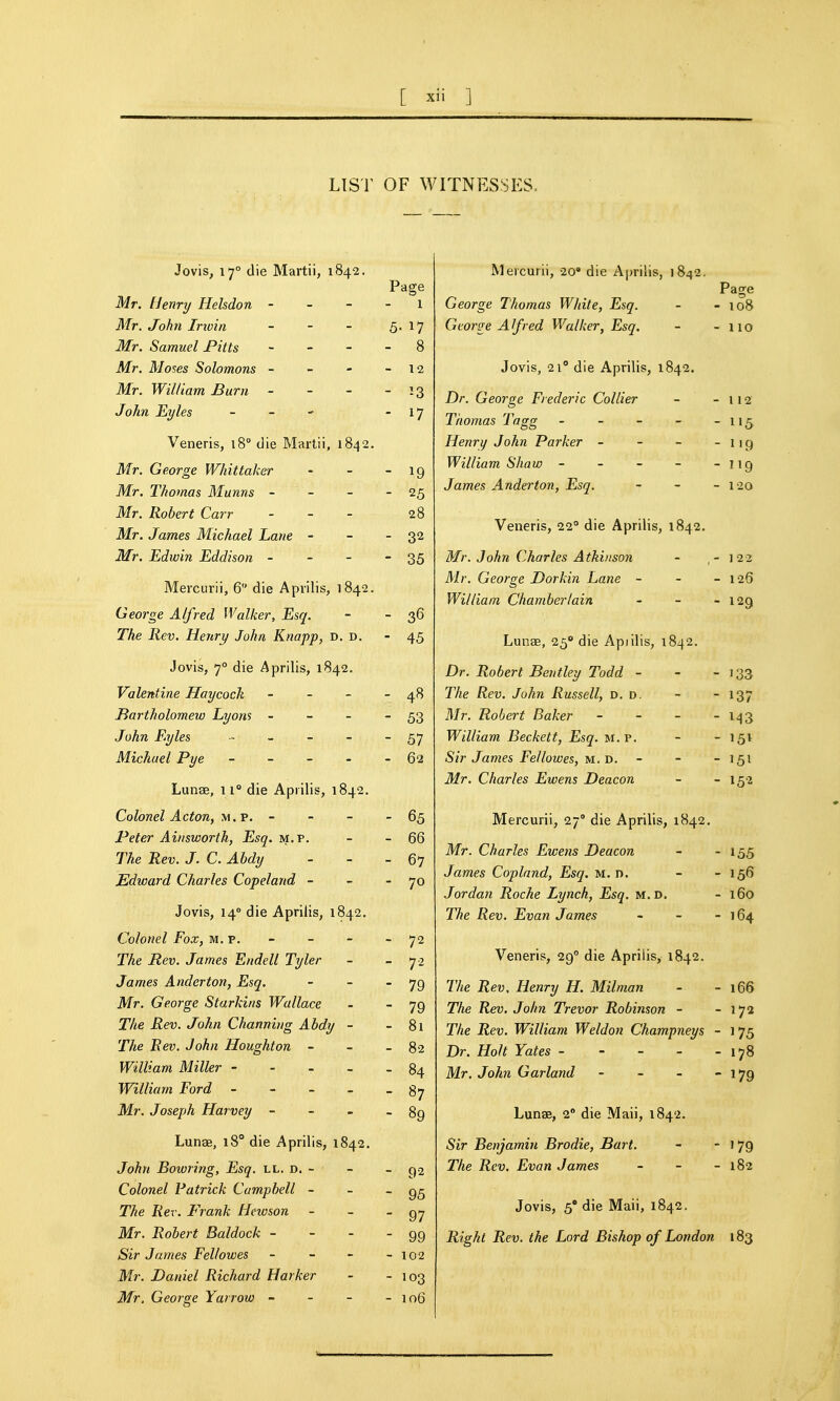 LIST OF WITNESSES.. Jovis, 17° die Martii, 1842. Page Mr. [lenry Helsdon - - - - 1 Mr. John Irtvin - - - 5- l? Mr. Samuel Pitts - - - - 8 Mr. Moses Solomons - - - - 12 Mr. William, Burn - - - - 13 John Eyles - - - 17 Veneris, 18° die Martii, 1842. Mr. George Whittaker - - - 19 Mr. Thomas Mums - - - - 25 Mr. Robert Carr - - - 28 Mr. James Michael Lane - - - 32 Mr. Edwin Eddison - - - - 35 Mercurii, 6 die Aprilis, 1842. George Alfred Walker, Esq. - - 36 The Rev. Henri/ John Knapp, D. D. - 45 Jovis, 7° die Aprilis, 1842. Valentine Haycock - - - - 48 Bartholomew Lyons - - - - 53 John Eyles - - - - - 57 Michael Pye - - - - 62 Lunae, 11° die Aprilis, 1842. Colonel Acton, m.p. - - - - 65 Peter Ainsworth, Esq. m.p. - - 66 The Rev. J. C. Ahdy - - _ 67 Edward Charles Copeland - - - 70 Jovis, 14° die Aprilis, 1842. Colonel Fox, m.p. - - - - 72 The Rev. James Endell Tyler - - 7- James Anderton, Esq. - - - 79 Mr. George Starkins Wallace - - 79 The Rev. John Channing Ahdy - - 8l The Rev. John Houghton - - - 82 William Miller ----- 84 William Ford - 8y Mr. Joseph Harvey - - - - 89 Lunse, 18° die Aprilis, 1842. John Bowring, Esq. ll. d. - - - 92 Colonel Patrick Campbell - - - 95 The Rev. Frank Hnvson - - - 97 Mr. Robert Baldock - - - - 99 Sir James Fellowes - - - - 102 Mr. Daniel Richard Harker - - 103 Mr. George Yarrow - - - - io6 Mercurii, 20» die Aprilis, 1842. George Thomas White, Esq. - - 108 George Alfred Walker, Esq. - - no Jovis, 21° die Aprilis, 1842. Dr. George Frederic Collier - -112 Thomas Tagg - - - - - 115 Henry John Parker - - - -119 William Shaw - - - - - 119 James Anderton, Esq. - - - 120 Veneris, 22° die Aprilis, 1842. Mr. John Charles Atkinson - ,-122 Mr. George Dorkin Lane - - - 126 William Chamberlain - - - 129 Lunae, 25° die Apiilis, 1842. Dr. Robert Bentley Todd - - - 133 The Rev. John Russell, d. d. - - 137 Mr. Robert Baker - - - - 1-13 William Beckett, Esq. m.p. - - 151 Sir James Fellowes, M. D. - - - 151 Mr. Charles Ewens Deacon - - 152 Mercurii, 27 die Aprilis, 1842. Mr. Charles Ewens Deacon - - 155 James Copland, Esq. M. n. - - 156 Jordan Roche Lynch, Esq. m.d. - 160 The Rev. Evan James - - - 164 Veneris, 29° die Aprilis, 1842. The Rev, Henry H. Milman - - 166 The Rev. John Trevor Robinson - - 172 The Rev. William Weldon Champneys - 175 Dr. Holt Yates 178 Mr. John Garland - - - 179 Lunae, 2' die Mali, 1842. Sir Benjamin Brodie, Bart. -  179 The Rev. Evan James - - - 182 Jovis, 5° die Maii, 1842. Right Rev. the Lord Bishop of London 183