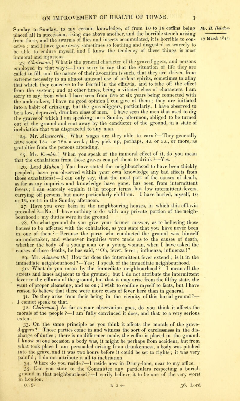 Sunday to Sunday, to my certain knowledge, of from 16 to 18 coffins being Mr. H. Hekdon. placed all in succession, rising one above another, and the horrible stench arising from those, and the swarms of flies and insects accumulated-, it is horrible to con- i7 March 1842. ceive ; and I have gone away sometimes so loathing and disgusted as scarcely to be able to endure myself, and I know the tendency of these things is most immoral and injurious. 23. Chairman.] What is the general character of the gravediggers, and persons employed in that way ?—I am sorry to say that the situation of life they are called to fill, and the nature of their avocation is such, that they are ^ driven from extreme necessity to an almost unusual use of ardent spirits, sometimes to allay that which they conceive to be fearful in the effluvia, and to take oS the effect from the system ; and at other times, being a vitiated class of characters, 1 am sorry to say, from what I have seen from five or six years being connected with the undertakers, I have no good opinion I can give of them ; they are initiated into a habit of drinking, but the gravediggers, particularly, I have observed to be a low, depraved, drunken class of men. I have seen the men that used to dig the graves of which I am speaking, on a Sunday afternoon, obliged to be turned out of the ground and sent away by the conductor of the ground, in a state of inebriation that was disgraceful to any man. 24. Mr. Ainsworth.'] What wages are they able to earn ?—They generally have some 15s. or 18s. a week; they pick up, perhaps, 4s. or 5s., or more, as gratuities from the persons attending. 25. Mr. Kemble.] When you speak of the immoral eff'ect of it, do you mean that the exhalations from those graves compel them to drink ?—Yes. 26. Lord Mahon.] You have stated the neighbourhood to have been thickly peopled; have you observed within your own knowledge any bad efl'ects from tliose exhalations?—I can only say, that the most part of the causes of death, as far as my inquiries and knowledge have gone, has been from intermittent fevers; lean scarcely explain it in proper terms, but low intermittent fevers, carrying off persons, but more particularly children. I have buried, myself, 10 or 12, or 14 in the Sunday afternoon. 27. Have you ever been in the neighbouring houses, in which this effluvia prevailed ?—No ; I have nothing to do with any private portion of the neigh- bourhood ; my duties were in the ground. 28. On what ground do you give your former answer, as to believing those houses to be affected with the exhalation, as you state that you have never been in one of them ?— Because the party who conducted the ground was himself an undertaker, and whenever inquiries were made as to the causes of death, whether the body of a young man or a young woman, when I have asked the causes of those deaths, he has said,  Oh, fever, fever; influenza, influenza ! 29. Mr. Ainsworth.] How far does the intermittent fever extend ; is it in the immediate neighbourhood?—Yes; I speak of the immediate neighbourhood. 30. What do you mean by the immediate neighbourhood ?—I mean all the streets and lanes adjacent to the ground ; but I do not attribute the intermittent fever to the efiluvia of the ground, but that it may arise from the filthy state, the want of proper cleansing, and so on ; 1 wish to confine myself to facts, but I have reason to believe that there were more cases of fever here than in general. 31. Do they arise from their being in the vicinity of this burial-ground?— . I cannot speak to that. 32. Chairman.] As far as your observation goes, do you think it affects the morals of the people ?—I am fully convinced it does, and that to a very serious extent. 33. On the same principle as you think it affects the morals of the grave- diggers ?—Those parties come in and witness the sort of carelessness in the dis- charge of duties ; there is no difference made, the coffin is placed in the ground. I know on one occasion a body was, it might be perhaps from accident, but from what took place 1 am persuaded arising from drunkenness, a body was pitched into the grave, and it was two hours before it could be set to rights ; it was very painful; 1 do not attribute it all to inebriation. 34. Where do you reside ?—1 reside now in Drury-lane, near to my office. 35. Can you state to the Committee any particulars respecting a burial- ground in that neighbourhood?—I verily believe it to be one of the very worst in London. CiO. B 2 -H- 36. L(*rd