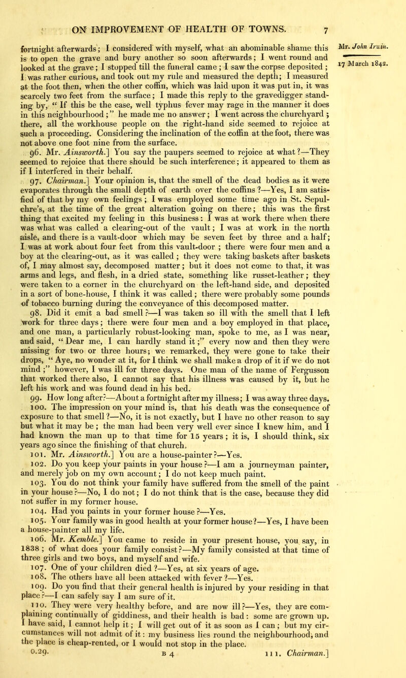 fortnight afterwards; I considered with myself, what an abominable shame this •^^'^ Iruin. is to open the grave and bury another so soon afterwards; I went round and  looked at the grave; I stopped till the funeral came ; I saw the corpse deposited ; *7 March 1842. I was rather curious, and took out my rule and measured the depth; I measured at the foot then, when the other coffin, which was laid upon it was put in, it was scarcely two feet from the surface; I made this reply to the gravedigger stand- ing by,  If this be the case, well typhus fever may rage in the manner it does in this neighbourhood ; he made me no answer; I went across the churchyard ; there, all the workhouse people on the right-hand side seemed to rejoice at such a proceeding. Considering the inclination of the coffin at the foot, there was not above one foot nine from the surface. 96. Mr. Ainsworth.'] You say the paupers seemed to rejoice at what?—They seemed to rejoice that there should be such interference; it appeared to them as if I interfered in their behalf. 97. Chairman.] Your opinion is, that the smell of the dead bodies as it were evaporates through the small depth of earth over the coffins ?—Yes, I am satis- fied of that by my own feelings ; I was employed some time ago in St. Sepul- chre's, at the time of the great alteration going on there; this was the first thing that excited my feeling in this business: I was at work there when there was what was called a clearing-out of the vault; I was at M ork in the north aisle, and there is a vault-door which may be seven feet by three and a half; I was at work about four feet from this vault-door ; there were four men and a boy at the clearing-out, as it was called ; they were taking baskets after baskets of, I may almost say, decomposed matter; but it does not come to that, it was arms and legs, and flesh, in a dried state, something like russet-leather; they were taken to a corner in the churchyard on the left-hand side, and deposited in a sort of bone-house, I think it was called ; there were probably some pounds of tobacco burning during the conveyance of this decomposed matter. 98. Did it emit a bad smell}—I was taken so ill with the smell that I left work for three days; there were four men and a boy employed in that place, and one man, a particularly robust-looking man, spoke to me, as I was near, and said,  Dear me, I can hardly stand itevery now and then they were missing for two or three hours; we remarked, they were gone to take their drops,  Aye, no wonder at it, for I think we shall make a drop of it if we do not mind ; however, I was ill for three days. One man of the name of Fergusson that worked there also, I cannot say that his illness was caused by it, but he left his work and was found dead in his bed. 99. How long after?—About a fortnight after my illness; I was away three days. 100. The impression on your mind is, that his death was the consequence of exposure to that smell ?—No, it is not exactly, but I have no other reason to say but what it may be; the man had been very well ever since I knew him, and I had known the man up to that time for 15 years; it is, I should think, six years ago since the finishing of that church. 101. Mr. Ainsworth.] You are a house-painter?—Yes. 102. Do you keep your paints in your house?—I am a journeyman painter, and merely job on my own account; I do not keep much paint. 103. You do not think your family have suff'ered from the smell of the paint • in your house ?—No, I do not; I do not think that is the case, because they did not suffer in my former house. 104. Had you paints in your former house ?—Yes. 105. Your family was in good health at your former house?—Yes, I have been a house-painter all my life. 106. Mr. Kemble.] You came to reside in your present house, you say, in 1838 ; of what does your family consist?—My family consisted at that time of three girls and two boys, and myself and wife. 107. One of your children died ?—Yes, at six years of age. 108. The others have all been attacked with fever?—Yes. 109. Do you find that their general health is injured by your residing in that place ?—I can safely say I am sure of it. 110. They were very healthy before, and are now ill?—Yes, they are com- plaining continually of giddiness, and their health is bad: some are grown up. I have said, I cannot help it; I will get out of it as soon as I can; but my cir- cumstances will not admit of it: my business lies round the neighbourhood^ and the place is cheap-rented, or I would not stop in the place. ^•^9- B4 111. Chairman.]