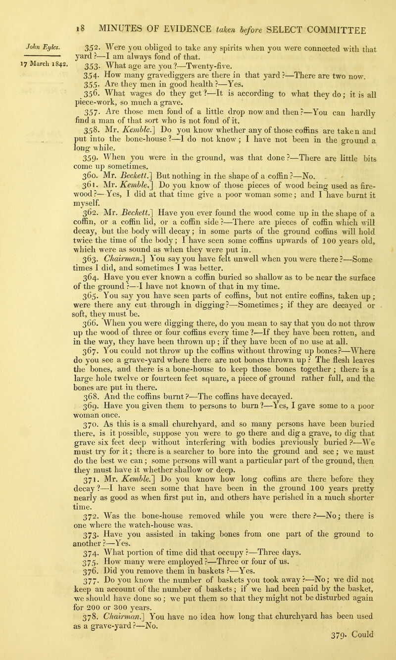 John Eyles. 352. Were you obliged to take any spirits when you were connected with that yard ?—I am always fond of that. 17 March 1842. 353. What age are you ?—Twenty-five. 354. How many gravediggers are there in that yard ?^—There are two now. 355. Are they men in good health ?—Yes. _ 356. What wages do they get ?—It is according to what they do; it is all piece-work, so much a grave. 357. Are those men fond of a little drop now and then?—You can hardly find a man of that sort who is not fond of it. 358. Mr. Kemhle.'] Do you know whether any of those coffins are taken and put into the bone-house ?—I do not know; I have not been in the ground a long while. 359. When you were in the ground, was that done ?—There are little bits come up sometimes. 360. Mr. Beckett.'] But nothing in the shape of a coffin ?—No. - 361. Mr. KemhleJ] Do you know of those pieces of wood being used as fire- wood ?—Yes, I did at that time give a poor woman some; and I have burnt it myself. 362. Mr. Beckett.'] Have you ever found the wood come up in the shape of a coffin, or a coffin lid, or a coffin side ?—There are pieces of coffin which will decay, but the body will decay; in some parts of the ground coffins will hold twice the time of the body; I have seen some coffins upwards of 100 years old, which were as sound as when they were put in. 363. Chairman.] You say you have felt unwell when you were there ?—Some times I did, and sometimes I was better. 364. Have you ever known a coffin buried so shallow as to be near the surface of the ground r—I have not known of that in my time. 365. You say you have seen parts of coffins, but not entire coffins, taken up; were there any cut through in digging ?^—^Sometimes; if they are decayed or soft, they must be. 366. When you were digging there, do you mean to say that you do not throw up the wood of three or four coffins every time ?—If they have been rotten, and in the way, they have been thrown up ; if they have been of no use at all. 367. You could not throw up the coffins without throwing up bones?—Where do you see a grave-yard where there are not bones thrown up ? The flesh leaves the bones, and there is a bone-house to keep those bones together ; there is a large hole twelve or fourteen feet square, a piece of ground rather full, and the bones are put in there. 368. And the coffins burnt?—The coffins have decayed. 369. Have you given them to persons to burn?—Yes, I gave some to a poor woman once. 370. As this is a small churchyard, and so many persons have been buried there, is it possible, suppose you were to go there and dig a grave, to dig that grave six feet deep without interfering with bodies previously buried ?—We must try for it; there is a searcher to bore into the ground and see ; we must do the best we can ; some persons will want a particular part of the ground, then they must have it whether shallow or deep. 371. Mr. Kemhle.] Do you know how long coffins are there before they decay?—I have seen some that have been in the ground 100 years pretty nearly as good as when first put in, and others have perished in a much shorter time. 372. Was the bone-house removed while you were there ?—No; there is one where the watch-house was. 373. Have you assisted in taking bones from one part of the ground to another ?—Yes. 374. What portion of time did that occupy r—Three days. 375. How many were employed?—Three or four of us. 376. Did you remove them in baskets ?—Yes. 377. Do you know the number of baskets you took away?—No; we did not keep an account of the number of baskets; if we had been paid by the basket, we should have done so ; we put them so that they might not be disturbed again for 200 or 300 years. 378. Chairman?^ You have no idea how long that churchyard has been used as a grave-yard ?—No. 379. Could