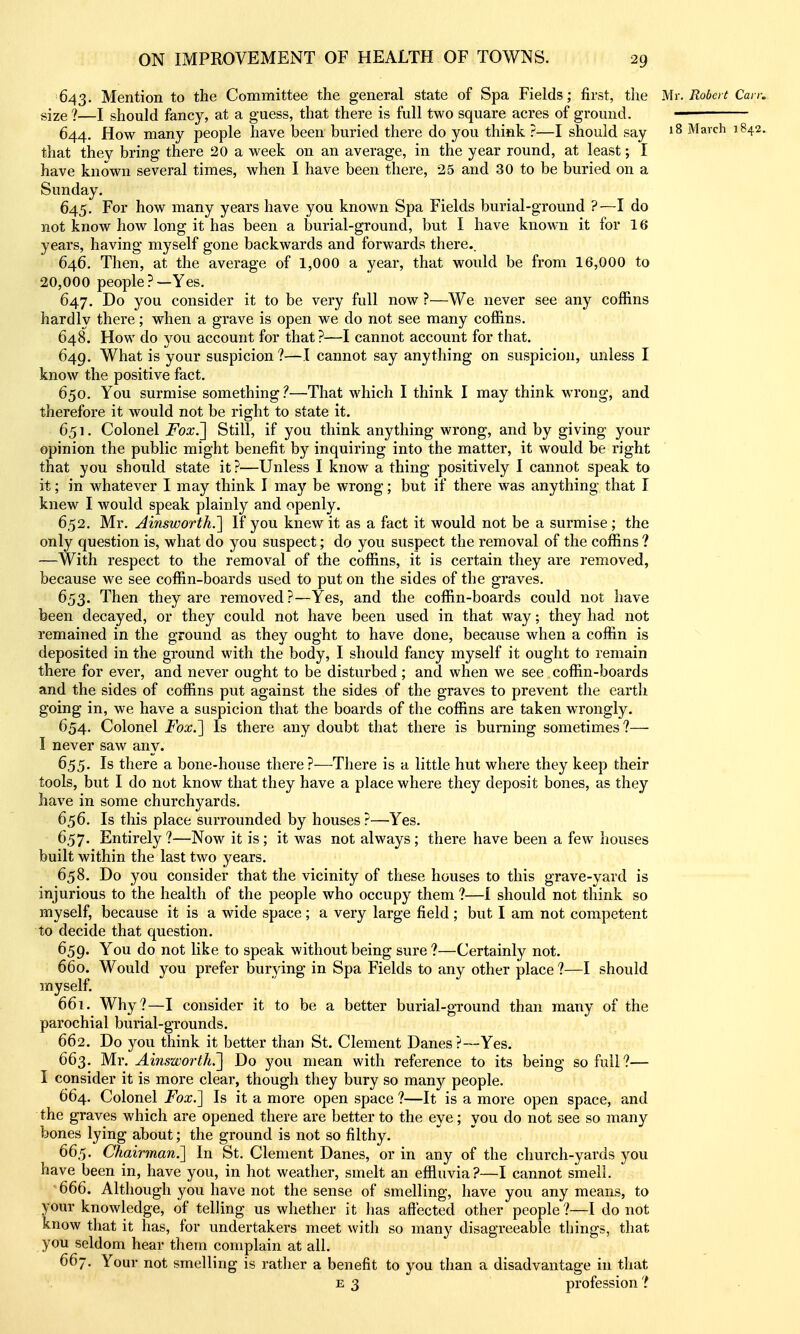 643. Mention to the Committee the general state of Spa Fields; first, the Mr. Robert Can: size ?—I should fancy, at a guess, that there is full two square acres of ground. — 644. How many people have been buried there do you think ?—I should say 18 March 1842. that thev bring there 20 a week on an average, in the year round, at least; I have known several times, when I have been there, 25 and 30 to be buried on a Sunday. 645. For how many years have you known Spa Fields burial-ground ?—I do not know how long it has been a burial-ground, but I have known it for 16 years, having myself gone backwards and forwards there.. 646. Then, at the average of 1,000 a year, that would be from 16,000 to 20,000 people?—Yes. 647. Do you consider it to be very full now ?—We never see any coffins hardly there; when a grave is open we do not see many coffins. 648. How do you account for that ?—I cannot account for that. 649. What is your suspicion?—I cannot say anything on suspicion, unless I know the positive fact. 650. You surmise something.''—That which I think I may think wrong, and therefore it would not be right to state it. 651. Colonel Fox,'] Still, if you think anything wrong, and by giving your opinion the public might benefit by inquiring into the matter, it would be right that you should state it?—Unless I know a thing positively I cannot speak to it; in whatever I may think I may be wrong; but if there was anything that I knew I would speak plainly and openly. 6.52. Mr. Ainsworth.'] If you knew it as a fact it would not be a surmise; the only question is, what do you suspect; do you suspect the removal of the coffins ? —With respect to the removal of the coffins, it is certain they are removed, because we see coffin-boards used to put on the sides of the graves. 653. Then they are removed?—Yes, and the coffin-boards could not have been decayed, or they could not have been used in that way; they had not remained in the ground as they ought to have done, because when a coffin is deposited in the ground with the body, I should fancy myself it ought to remain there for ever, and never ought to be disturbed; and when we see coffin-boards and the sides of coffins put against the sides of the graves to prevent the earth going in, we have a suspicion that the boards of the coffins are taken wrongly. 654. Colonel Fox.] Is there any doubt that there is burning sometimes ?— I never saw any. 655. Is there a bone-house there ?—There is a little hut where they keep their tools, but I do not know that they have a place where they deposit bones, as they have in some churchyards. 656. Is this place surrounded by houses ?—Yes. 657. Entirely ?—Now it is; it was not always; there have been a few houses built within the last two years. 658. Do 3'^ou consider that the vicinity of these houses to this grave-yard is injurious to the health of the people who occupy them ?—I should not think so myself, because it is a wide space; a very large field ; but I am not competent to decide that question. 659. You do not like to speak without being sure ?—Certainly not. 660. Would you prefer burying in Spa Fields to any other place ?—I should myself. 661. Why?—I consider it to be a better burial-ground than many of the parochial burial-grounds. 662. Do you think it better than St. Clement Danes?—Yes. 663. Mr. Ain&woi'th.] Do yow mean with reference to its being so full ?— I consider it is more clear, though they bury so many people. 664. Colonel Fox.] Is it a more open space ?—It is a more open space, and the graves which are opened there are better to the eye; you do not see so many bones lying about; the ground is not so filthy. 665. Chairman.] In St. Clement Danes, or in any of the church-yards you have been in, have you, in hot weather, smelt an effluvia?—I cannot smell. 666. Although you have not the sense of smelling, have you any means, to your knowledge, of telling us whether it has affected other people?—I do not know that it has, for undertakers meet with so many disagreeable things, that you seldom hear them complain at all. 667. Your not smelling is rather a benefit to you than a disadvantage in that E 3 profession ?