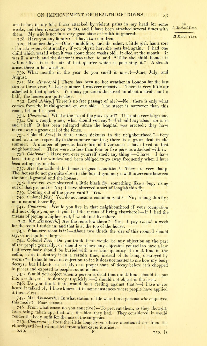 18 March 184.2, was before in my life; I was attacked by violent pains in my head for some ivh. weeks, and then it came on to fits, and I have been attacked several times with ^^^^c/we/ Lane-, them. My wife is not in a very good state of health in generah 728. Have you any family?—I have two children. 729. How are they?—One is middling, and the other, a little girl, has a sort of breaking-out continuall)''; if you physic her, she gets bad again. I had one child which was ill when it was about three weeks old; it died at the month. It was ill a week, and the doctor it was taken to said,  Take the child home ; it will not live; it is the air of that quarter which is poisoning it. A stench arises there in hot weather. 730. What months in the year do you smell it most?—June, July, and August. 731. Mr. Ainsworthi] There has been no hot weather in London for the last two or three years ?—Last summer it was very offensive. There is very little air attached to that quarter. You may go across the street in about a stride and a half; the houses are quite close. 732. Lord Ashley.'] There is no free passage of air?—No ; there is only what comes from the burial-ground on one side. The street is narrower than this room, I should suspect. 733. Chairman.] What is the size of the grave-yard?— It is not a very large one. 734. On a rough guess, what should you say ?—I should say about an acre and a half It has been enlarged since the hospital was erected ; they have taken away a great deal of the fence. 735- Colonel Fckv.] Is there much sickness in the neighbourhood ?—Very much at times, especially in the summer months ; there is a great deal in the summer. A number of persons have died of fever since I have lived in that neighbourhood. There were no less than four or five persons attacked with it. 736. Chairman.'] Have you ever yourself smelt any thing ?—-I have. I have been sitting at the window and been obliged to go away frequently when I have been eating my meals. 737. Are the walls of the houses in good condition?—The}^ are very damp. The houses do not go quite close to the burial-ground ; a wall intervenes between the burial-ground and the houses. 738. Have you ever observed a little black fly, something like a bug, risinp' out of that ground ?—No ; I have observed a sort of longish thin fly. 739. Coming out of the grave-yard ?—Yes. 740. Colonel Fox.] You do not mean a common gnat ?—No; a long thin fly ; not a natural house fly. 741. Chairman.] Would you live in that neighbourhood if your occupation did not oblige you, or if you had the means of living elsewhere ?—If I had the means of paying a higher rent, I would not live there. 742. Mr. Ainsworth.] Are the rents low there ?—Yes; I pay is.gd. a week for the room I reside in, and that is at the top of the house. 743. What size room is it?—About two thirds the size of this room, I should say, or not quite so large. 744. Colonel Fox.] Do you think there would be any objection on the part of the people generally, or should you have any objection yourself to have a law that every body should be buried with a certain quantity of quick-lime in the coffin, so as to destroy it in a certain time, instead of its being destroyed by worms ?—I should have no objection to it; it does not matter to me how my body decays; but I like to see a body in a proper state of decay before it is chopped to pieces and exposed to people round about. 745. Would you object when a person is dead that quick-lime should be put into a coffin, so as to destroy it quickly ?—I should not object in the least. 746. Do you think there would be a feeKng against that?—I have never heard it talked of; I have known it in some instances where people have applied it themselves. 747. Mr, Ahmvorth.] In what station of life were those persons who employed this mode ?—Poor persons. 748. From what cause do you conceive ?—To prevent them, as they thought, from being taken up; that was the idea they had. They considered it would render the body unfit for the use of the surgeons. 749- Chairman^ Does the iittle long fly you have mentioned rise from the churchyard ?—1 cannot tell from what cause it arises. ^•29. F 750. Ls