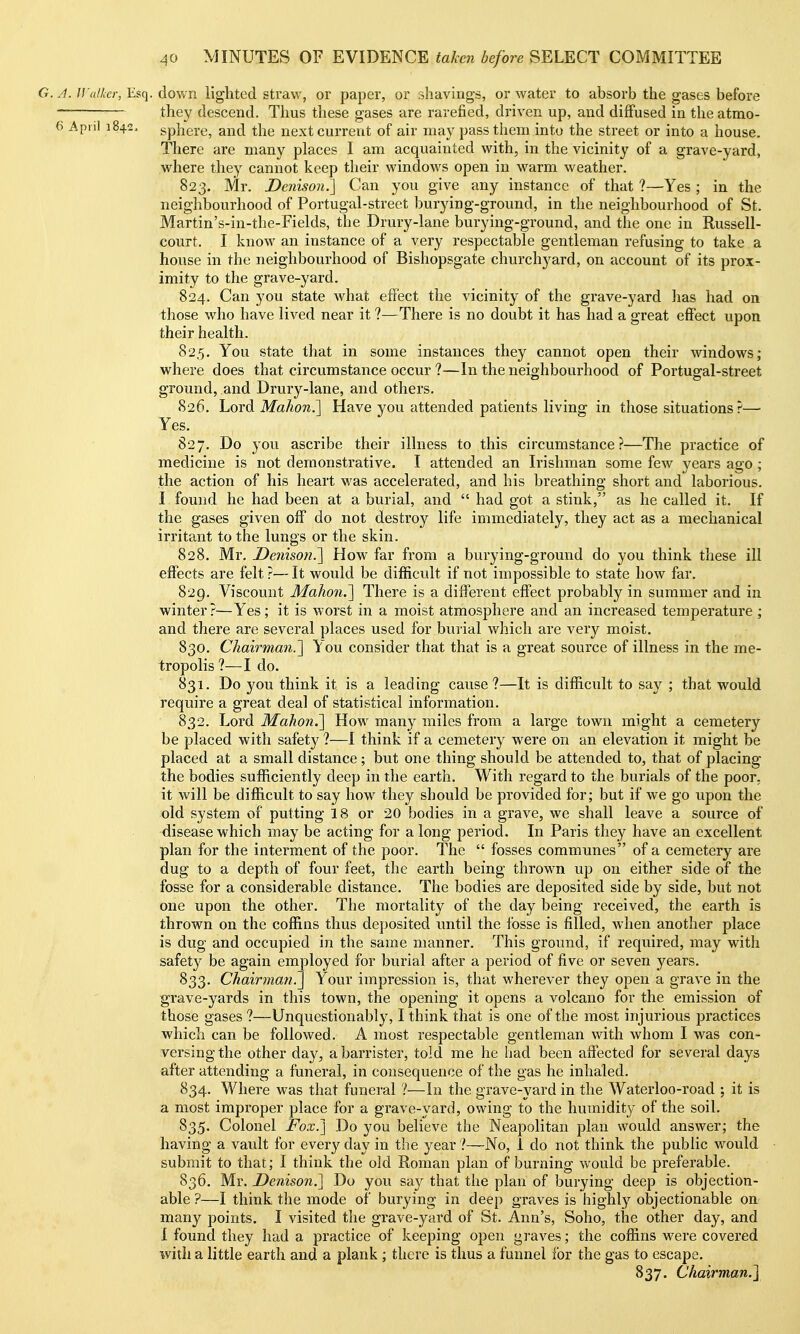 G. A. Walhcr, Esq. down lighted straw, or paper, or shavings, or water to absorb the gases before they descend. Thus these gases are rarefied, driven up, and diffused in the atmo- 6 April 1842, sphere, and the next current of air may pass them into the street or into a house. There are many places I am acquainted with, in the vicinity of a grave-yard, where they cannot keep their windows open in warm weather. 823. Mr. Denison '.] Can you give any instance of that ?—Yes ; in the neighbourhood of Portugal-street burying-ground, in the neighbourhood of St. Martin's-in-the-Fields, the Drury-lane burying-ground, and the one in Russell- court. I know an instance of a very respectable gentleman refusing to take a house in the neighbourhood of Bishopsgate churchj^ard, on account of its prox- imity to the grave-yard. 824. Can you state what effect the vicinity of the grave-yard has had on those who have lived near it ?—There is no doubt it has had a great effect upon their health. 82.5. You state that in some instances they cannot open their windows; where does that circumstance occur ?—In the neighbourhood of Portugal-street ground, and Drury-lane, and others. 826. Lord Mahon.^ Have you attended patients living in those situations?— Yes. 827. Do you ascribe their illness to this circumstance?—The practice of medicine is not demonstrative. I attended an Irishman some few years ago ; the action of his heart was accelerated, and his breathing short and laborious. I found he had been at a burial, and  had got a stink, as he called it. If the gases given off do not destroy life immediately, they act as a mechanical irritant to the lungs or the skin. 828. Mr. Denisoii.'] How far from a burying-ground do you think these ill eflects are felt ?— It would be difficult if not impossible to state how far, 829. Viscount Mahon.^^ There is a different effect probably in summer and in winter?—Yes; it is worst in a moist atmosphere and an increased temperature ; and there are several places used for buiial which are very moist. 830. Chairman.'l You consider that that is a great source of illness in the me- tropolis ?—I do. 831. Do you think it is a leading cause?—It is difficult to say ; that would require a great deal of statistical information. 832. Lord Mahon.^ How many miles from a large town might a cemetery be placed with safet}' ?—I think if a cemetery were on an elevation it might be placed at a small distance; but one thing should be attended to, that of placing the bodies sufficiently deep in the earth. With regard to the burials of the poor, it will be difficult to say how they should be provided for; but if we go upon the old system of putting 18 or 20 bodies in a grave, we shall leave a source of disease which may be acting for a long period. In Paris they have an excellent plan for the interment of the poor. The  fosses communes of a cemetery are dug to a depth of four feet, the earth being thrown up on either side of the fosse for a considerable distance. The bodies are deposited side by side, but not one upon the other. The mortality of the day being received, the earth is thrown on the coffins thus deposited until the fosse is filled, when another place is dug and occupied in the same manner. This ground, if required, may with safety be again employed for burial after a period of five or seven years. 833. Chairman.^ Your impression is, that wherever they open a grave in the grave-yards in this town, the opening it opens a volcano for the emission of those gases ?—Unquestionably, I think that is one of the most injurious practices which can be followed. A most respectable gentleman with whom I was con- versing the other day, a barrister, told me he had been affected for several days after attending a funeral, in consequence of the gas he inhaled. 834. Where was that funeral ?—In the grave-yard in the Waterloo-road ; it is a most improper place for a grave-yard, owing to the humidity of the soil. 835. Colonel Fox.'] Do you believe the Neapolitan plan would answer; the having a vault for ever3'^day in the year ?—No, 1 do not think the pubHc would submit to that; I think the old Roman plan of burning would be preferable. 836. Mr. Denison.] Do you say that the plan of burying deep is objection- able ?—I think the mode of burying in deep graves is highly objectionable on many points. I visited the grave-yard of St. Ann's, Soho, the other day, and 1 found they had a practice of keeping open gi-aves; the coffins were covered with a little earth and a plank ; there is thus a funnel for the gas to escape. 837. Chairman.^