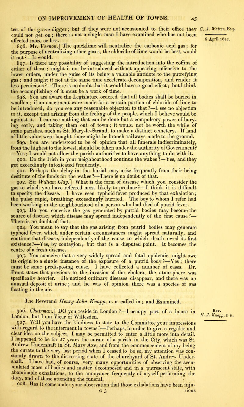 test of the grave-digger; but if they were not accustomed to their office they G.J. Walker, Esq. could not get on; there is not a single man I have examined who has not been affected more or less. ... . . . ^ ^^^ 896. Mr. Vernon.'] The quicklime will neutralize the carbonic acid gas; for the purpose of neutralizing other gases, the chloride of lime would be best, would it not ?—It would. 897. Is there any possibility of suggesting the introduction into the coffins of either of those ; might it not be introduced without appearing offensive to the lower orders, under the guise of its being a valuable antidote to the putrefying gas ; and might it not at the same time accelerate decomposition, and render it less pernicious ?—There is no doubt that it would have a good effect; but 1 think the accomplishing of it must be a work of time. 898. You are aware the Legislature ordered that all bodies shall be buried in woollen; if an enactment were made for a certain portion of chloride of lime to be introduced, do you see any reasonable objection to that?—I see no objection to it, except that arising from the feeling of the people, which I believe would be against it. I can see nothing that can be done but a compulsory power of bury- ing early, and taking them out of town; it would not be worth the while of some parishes, such as St. Mary-le-Strand, to make a distinct cemetery. If land of little value were bought there might be branch railways made to the ground. 899. You are understood to be of opinion that all funerals indiscriminately, from the highest to the lowest, should be taken under the authority of Government? —Yes; I would not allow the parish authorities to have anything to do with it. 900. Do the Irish in your neighbourhood continue the wakes?—Yes, and they get exceedingly intoxicated frequently. 901. Perhaps the delay in the burial may arise frequently from their being destitute of the funds for the wakes ?—There is no doubt of that. 902. Sir William Clay.'] What is the form of disease which you consider the gas to which you have referred most likely to produce ?—I think it is difficult to specify the disease. I have seen typhoid fever produced by that exhalation ; the pulse rapid, breathing exceedingly hurried. The boy to whom I refer had been working in the neighbourhood of a person who had died of putrid fever. 903. Do you conceive the gas generated by putrid bodies may become the source of disease, which disease may spread independently of the first cause ?— There is no doubt of that. 904. You mean to say that the gas arising from putrid bodies may generate typhoid fever, which under certain circumstances might spread naturally, and continue that disease, independently of the cause to which death owed its first existence ?—Yes, by contagion ; but that is a disputed point. It becomes the centre of a fresh disease. 905. You conceive that a very widely spread and fatal epidemic might owe its origin to a single instance of the exposure of a putrid body ?—Yes ; there must be some predisposing cause. I have collected a number of cases. Dr. Prout states that previous to the invasion of the cholera, the atmosphere was specifically heavier. He noticed ordinary diseases disappear, and there was an unusual deposit of urine; and he was of opinion there was a species of gas floating in the air. The Reverend Henry John Knapp, d. d. called in; and Examined. 906. Chairman.] DO you reside in London ?—I occupy part of a house in London, but I am Vicar of Willesden. Jy. J. Knapp, d.d. 907. Will you have the kindness to state to the Committee your impressions with regard to the interment in towns ?—Perhaps, in order to give a regular and clear idea on the subject, I may be permitted to enter a little more into detail. I happened to be for 27 years the curate of a parish in the City, which was St. Andrew Undershaft in St. Mary Axe, and from the commencement of my being the curate to the very last period when I ceased to be so, my attention was con- stantly drawn to the distressing state of the churchyard of St. Andrew Under- shaft. I have had, of course, very many opportunities of observing the accu- mulated mass of bodies and matter decomposed and in a putrescent state, with abominable exhalations, to the annoyance frequently of myself performing the duty, and of those attending the funeral. 908. Has it come under your observation that those exhalations have been inju- G 3 rious