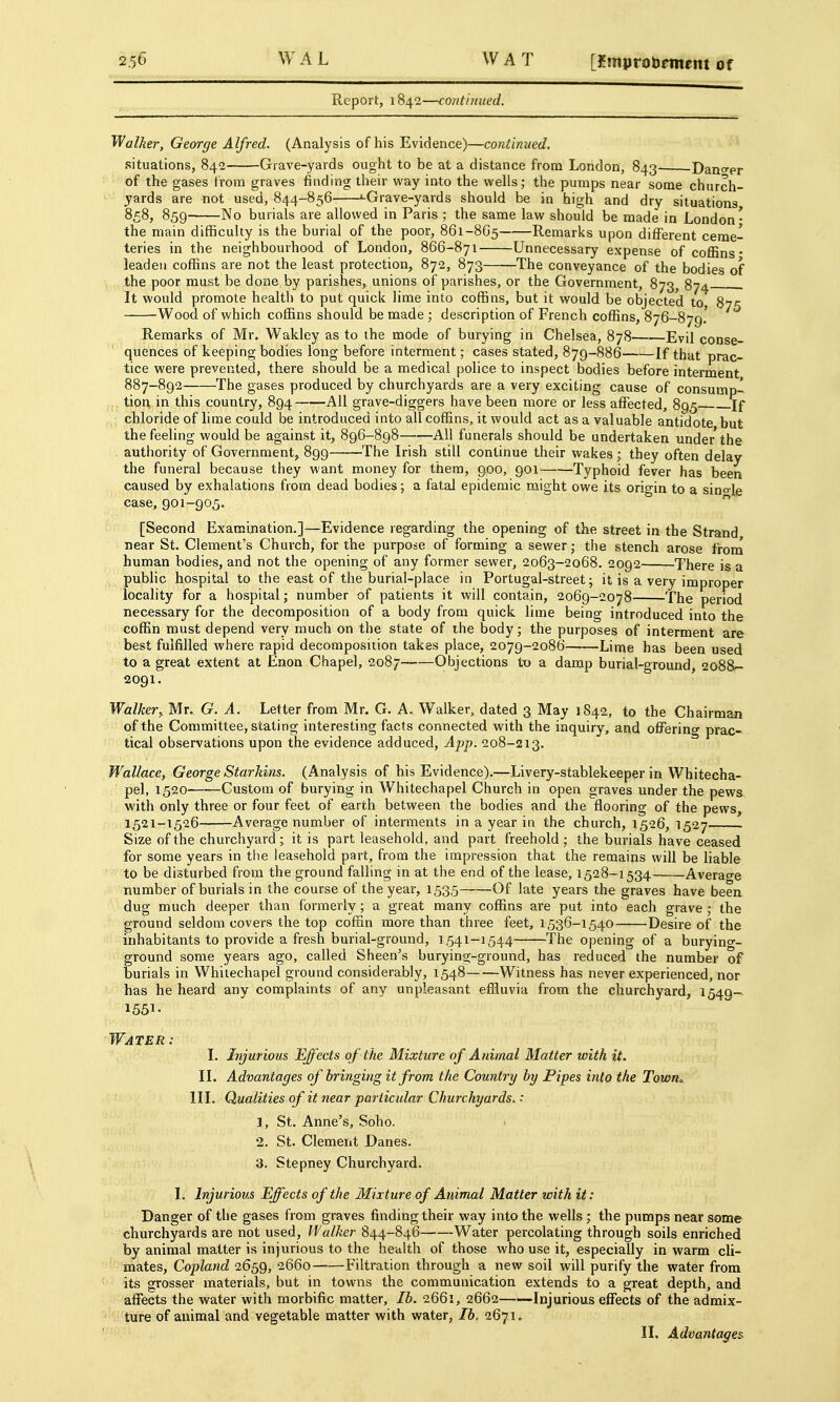 Report, 1842—continued. Walker, George Alfred. (Analysis of his Evidence)—continued. situations, 842 Grave-yards ought to be at a distance from London, 843 Dano-er of the gases i'rom graves finding their way into the wells; the pumps near some church- yards are not used, 844-856 ^Grave-yards should be in high and dry situations 858, 859 No burials are allowed in Paris ; the same law should be made in London- the main difficulty is the burial of the poor, 861-8G5 Remarks upon different ceme- teries in the neighbourhood of London, 866-871 Unnecessary expense of coffins* leaden coffins are not the least protection, 872, 873 The conveyance of the bodies of the poor must be done by parishes, unions of parishes, or the Government, 873^ 874 . It would promote health to put quick lime into coffins, but it would be objected to S?*; Wood of which coffins should be made ; description of French coffins, 876-879! Remarks of Mr. Wakley as to the mode of burying in Chelsea, 878 Evil conse- quences of keeping bodies long before interment; cases stated, 879-886 If that prac- tice were prevented, there should be a medical police to inspect bodies before interment 887-892 The gases produced by churchyards are a very exciting cause of consump- tion in this country, 894 -All grave-diggers have been more or less affected, 895 If chloride of lime could be introduced into all coffins, it would act as a valuable antidote but the feeling would be against it, 896-898 All funerals should be undertaken under the authority of Government, 899 The Irish still continue their wakes ; they often delay the funeral because they want money for them, 900, 901 Typhoid fever has been caused by exhalations from dead bodies; a fatal epidemic might owe its origin to a sino-le case, 901-905,  [Second Examination.]—Evidence regarding the opening of the street in the Strand near St. Clement's Church, for the purpose of forming a sewer; the stench arose froni human bodies, and not the opening of any former sewer, 2063-2068. 2092 There is a public hospital to the east of the burial-place in Portugal-street; it is a very improper locality for a hospital; number of patients it will contain, 2069-2078 The period necessary for the decomposition of a body from quick lime being introduced into the coffin must depend very much on the state of the body; the purposes of interment are best fulfilled where rapid decomposition takes place, 2079-2086 Lime has been used to a great extent at Enon Chapel, 2087 Objections t-o a damp burial-ground, 2088- 2091. Walker^ Mr. G. A. Letter from Mr. G. A. Walker, dated 3 May 1842, to the Chairman of the Committee, stating interesting facts connected with the inquiry, and offering prac- tical observations upon the evidence adduced, App. 208-213. Wallace, George Starkins. (Analysis of his Evidence).—Livery-stablekeeper in Whitecha- pel, 1520 Custom of burying in Whitechapel Church in open graves under the pews with only three or four feet of earth between the bodies and the flooring of the pews, 1521-1526 Average number of interments in a year in the church, 1526, 1527 Size of the churchyard ; it is part leasehold, and part freehold ; the burials have ceased for some years in the leasehold part, from the impression that the remains will be liable to be disturbed from the ground falling in at the end of the lease, 1528-1534 Average number of burials in the course of the year, 1535 Of late years the graves have been dug much deeper than formerly; a great many coffins are put into each grave ; the ground seldom covers the top coffin more than three feet, 1536-1540 Desire of the inhabitants to provide a fresh burial-ground, 1541-1544 The opening of a burying- ground some years ago, called Sheen's burying-ground, has reduced the number of burials in Whitechapel ground considerably, 1548 Witness has never experienced, nor has he heard any complaints of any unpleasant efHuvia from the churchyard, 1549- 1551- Water: I. Injurious Effects of the Mixture of Animal Matter with it. II. Advantages of bringing it from the Country by Pipes into the Town. III. Qualities of it near particular Churchyards.: 1. St. Anne's, Soho. 2. St. Clement Danes. 3. Stepney Churchyard. I, Injurious Effects of the Mixture of Animal Matter with it: Danger of the gases from graves finding their way into the wells ; the pumps near some churchyards are not used. Walker 844-846 Water percolating through soils enriched by animal matter is injurious to the health of those who use it, especially in warm cli- mates, Copland 2659, 2660 Filtration through a new soil will purify the water from its grosser materials, but in towns the communication extends to a great depth, and affects the water with morbific matter, lb. 2661, 2662——Injurious effects of the admix- ' ture of animal and vegetable matter with water, Ih. 2671. ' II. Advantages^