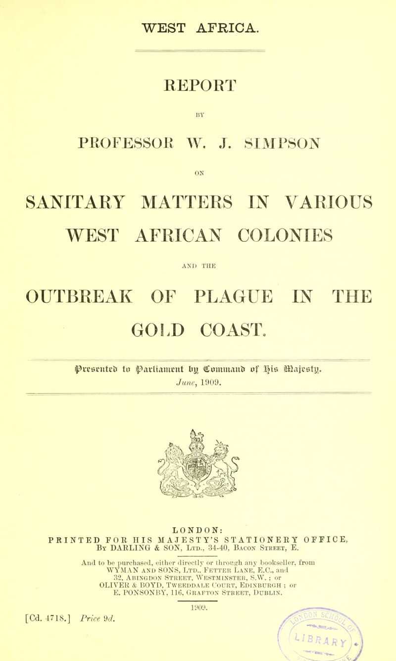 WEST AFRICA. REPORT BY PROFESSOli W. J. SIMPSON ON SANITARY MATTERS IN VARIOUS WEST AFRICAN COLONIES AND THE OUTBREAK OF PLAGUE IN THE GOI.D COAST. June, 1909. LONDON: PRINTED FOR HIS MAJESTY'S STATIONERY OFFICE, By darling & SON, Ltd., 34-40, Bacon Street, E. And to be purchased, either directly or through any bookseller, from WYMAN AND SONS, Ltd.,>btter Lane, E.G., and 32, Abingdon Street, Westminster, S.W. ; or OLIVER & BOYD, Tweeddale Court, Edinburgh ; or E. PONSONBY, 116, Crafton Street, Dublin. vm [Cd. 47LS.] Price 9d.