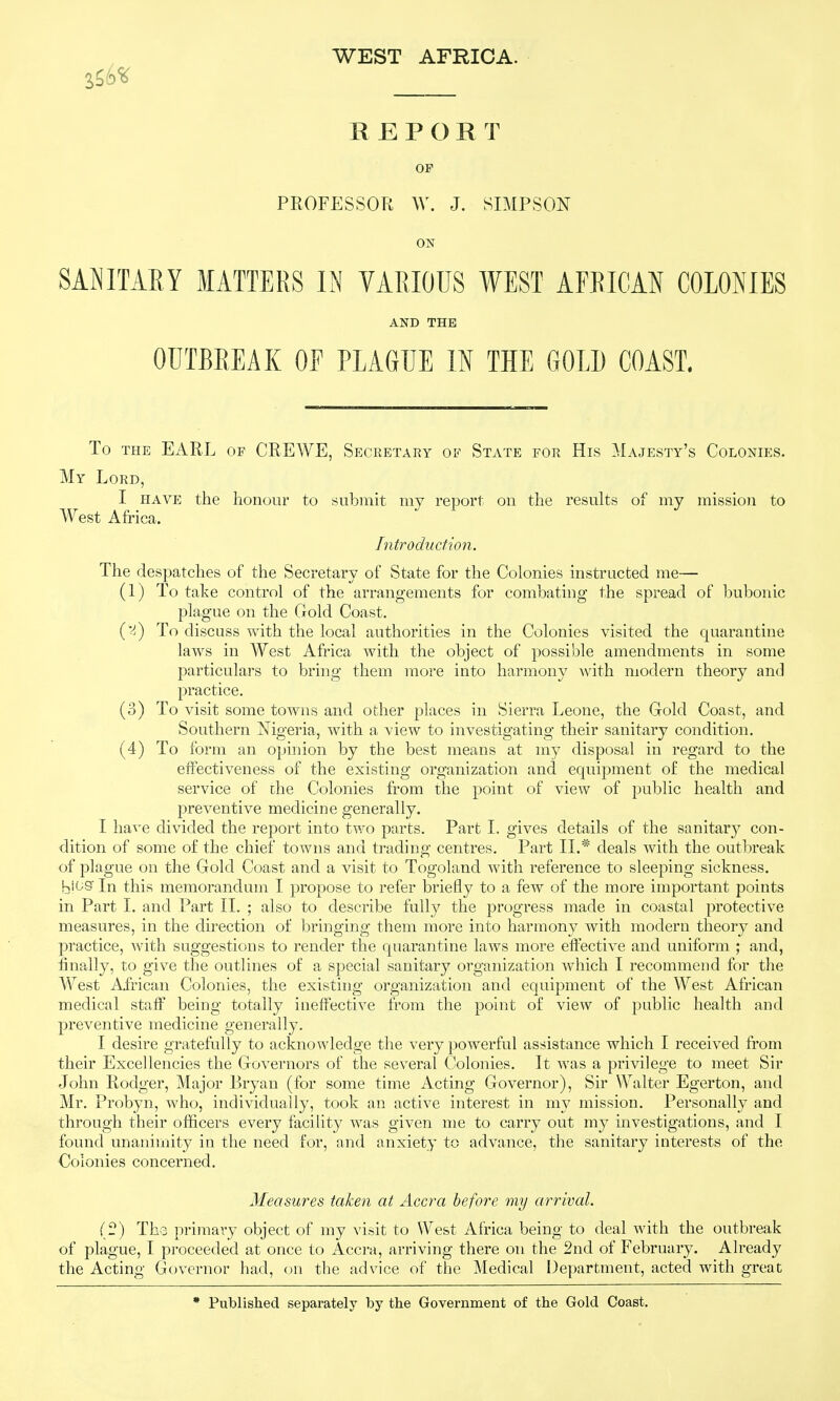 R EPORT OF PROFESSOPt W. J. SIMPSON ON SANITARY MATTERS IN VARIOUS WEST AFRICAN COLONIES AND THE OUTBREAK OF PLAGUE IN THE GOLD COAST. To THE EARL OF CREWE, Secretary of State for His Majesty's Colonies. My Lord, I HAVE the honour to submit my report on the results of my mission to West Africa. Introduction. The despatches of the Secretary of State for the Colonies instructed me— (1) To take control of the arrangements for combating the spread of bubonic plague on the Gold Coast. To discuss with the local authorities in the Colonies visited the quarantine laws in West Africa with the object of possible amendments in some particulars to bring them more into harmony with modern theory and practice. (o) To visit some towns and other places in Sierra Leone, the Gold Coast, and Southern Nigeria, with a view to investigating their sanitary condition. (4) To form an opinion by the best means at my disposal in regard to the effectiveness of the existing organization and equipment of the medical service of the Colonies from the point of view of public health and preventive medicine generally. I have divided the report into two parts. Part L gives details of the sanitary con- dition of some of the chief towns and trading centres. Part II.* deals with the outbreak of plague on the Gold Coast and a visit to Togoland with reference to sleeping sickness. bi'-^S In this memorandum I propose to refer briefly to a few of the more important points in Part 1. and Part II. ; also to describe fully the progress made in coastal protective measures, in the direction of bringing them more into harmony with modern theory and practice, with suggestions to render the quarantine laws more effective and uniform ; and, finally, to give the outlines of a special sanitary organization which I recommend for the West African Colonies, the existing organization and equipment of the West African medical staff being totally ineffective from the point of view of public health and preventive medicine generally. I desire gratefully to acknowledge the very powerful assistance which I received from their Excellencies the Governors of the several Colonies. It was a privilege to meet Sir John Rodger, Major Bryan (for some time Acting Governor), Sir Walter Egerton, and Mr. Probyn, who, individually, took an active interest in my mission. Personally and through their officers every facility was given me to carry out my investigations, and I found unanimity in the need for, and anxiety to advance, the sanitary interests of the Colonies concerned. Measures taken at Accra before my arrival. (f?) The primary object of my visit to West Africa being to deal with the outbreak of plague, I proceeded at once to Accra, arriving there on the 2nd of February. Already the Acting Governor had, on the advice of the Medical Department, acted with great * Published separately by the Government of the Gold Coast,