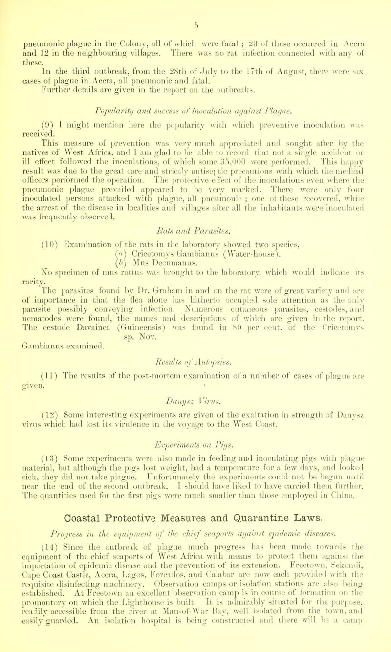 pneumonic pla.^'ae in the Colony, all of Avhich were fatal ; 23 oi these occurred in Accra and 12 in the neighbouring villages. There was no rat infection connected with any of these. In the third outbreak, from the 28th of July to the 17th of August, there were six cases of plague in Accra, all pneumonic and fatal. Further details are given in the report on the outbreaks. Poj/ulariti/ and success of inoculation against Plcujiie. (9) [ might mention here the popularity with which preventive inoculation was received. This measure of prevention was very much appreciated and sought after by the natives of West Africa, and t am glad to be able to record that not a single accident or ill effect followed the inoculations, of which some 35,000 were ])erformed. This ha])py result was due to the great care and strictly antisejUic precautions with which the medical officers ])erformed the operation. The protective effect of the inoculations e\'en where the pneumonic plague prevailed appeared to be very marked. There were only four inoculated persons attacked with plague, all pneumonic ; one of these recovered, while the arrest of the disease in localities and villages after all the inhabitants were inoculated Avas frequently observed. Rats and Parasites. (10) Examination of the rats in the laboratory showed two species, {a) Cricetomys Gambianus (Water-house). {b) Mus Decuman us. No specimen of mus rattus was brought to the laboratory, Avhich would indicate its rarity. The })arasites found by Dr. Graham in and on the rat were of great variety and are of importance in that the flea alone has hitherto occupied sole attention as the only parasite possibly conve3'ing infection. Numeroue cutaneous parasites, cestodes, and nematodes were found, the names and descriptions of which are given in the report. The cestode Davainea (Guineensis) was found in SO per cent, of the Cricetomys sp. Nov. Gambianus examined. Results o f Autopsies. (11) The results of the post-mortem examination of a number of cases of plague are given. Danysz Virus. (12) Some interesting experiments are o-iven of the exaltation in strength of Danysz virus which had lost its virulence in the voyage to the West Coast. Experiments on Pif/s. (13) Some experiments Avere also made in feeding and inoculating pigs Avith plague material, Imt although the pigs lost weight, had a temperature for a few days, and looked sick, they did not take plague. Unfortunately the experiments could not be begun until near the end of the second outbreak. I should have liked to haA^e carried them further. The quantities used for the first ])igs Avere much smaller than those employed in China. Coastal Protective Measures and Quarantine Laws. Proi/ress in the c/ui/nnent of flic chief seaports against epidemic diseases. (14) Since the outbreak of plague much progress has been made towards the ecpiipment of the chief seaports of West Africa Avith means to protect them against the im])ortation of epidemic disease and the prevention of its extension. Freetown, Sekondi, Cape Coast Castle, Accra, Lagos, Forcados, and Calabar are uoav each provideil with the requisite disinfecting machinery. ObserA^ation camps or isolation stations are also being established. At Freetown an excellent observation camp is in course of lormation on the promontory on which the Lighthouse is built. It is admirably situated for the purpose, readily accessible from the river at ^lan-of-War Bay, Avell isolated from the town, and -easily guarded. An isolation hospital is being constructed and there will be a camj)