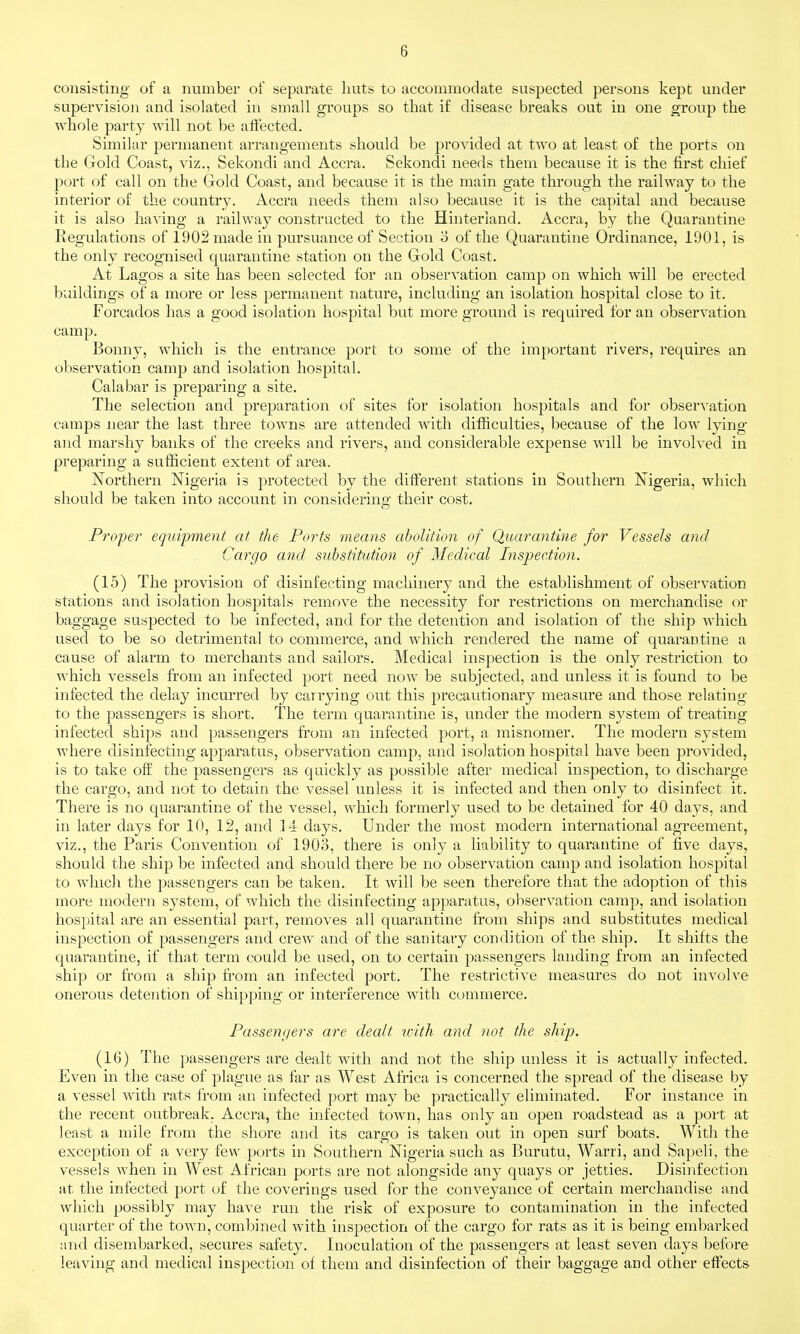 consisting of a number of separate liuts to accommodate suspected persons kept under supervision and isolated in small groups so that if disease breaks out in one group the whole party will not be affected. Similar permanent arrangements should be provided at two at least of the ports on the Gold Coast, viz., Sekondi and Accra. Sekondi needs them because it is the first chief port of call on the Gold Coast, and because it is the main gate through the railway to the interior of the country. Accra needs them also because it is the capital and because it is also having a railway constructed to the Hinterland. Accra, by the Quarantine Regulations of 1902 made in pursuance of Section o of the Quarantine Ordinance, 1901, is the only recognised quarantine station on the Gold Coast. At Lagos a site has been selected for an observation camp on which will be erected buildings of a more or less permanent nature, including an isolation hospital close to it. Forcados has a good isolation hospital but more ground is required for an observation camp. Bonny, which is the entrance port to some of the important rivers, requires an observation camp and isolation hospital. Calabar is preparing a site. The selection and preparation of sites for isolation hospitals and for observation camps near the last three towns are attended with difficulties, because of the low lying* and marshy banks of the creeks and rivers, and considerable expense will be involved in preparing a sufficient extent of area. Northern Nigeria is protected by the different stations in Southern Nigeria, which should be taken into account in considering their cost. Proper equipment at the Ports means abolition of Quarantine for Vessels and Cargo and substitution of Medical Inspection. (15) The provision of disinfecting machinery and the establishment of observation stations and isolation hospitals remove the necessity for restrictions on merchandise or baggage suspected to be infected, and for the detention and isolation of the ship which used to be so detrimental to commerce, and which rendered the name of quarantine a cause of alarm to merchants and sailors. Medical inspection is the only restriction to which vessels from an infected port need now be subjected, and unless it is found to be infected the delay incurred by carrying out this precautionary measure and those relating to the passengers is short. The term quarantine is, under the modern system of treating infected ships and passengers from an infected port, a misnomer. The modern system where disinfecting apparatus, observation camp, and isolation hospital have been provided, is to take oflE the passengers as quickly as possible after medical inspection, to discharge the cargo, and not to detain the vessel unless it is infected and then only to disinfect it. There is no quarantine of the vessel, which formerly used to be detained for 40 days, and in later days for 10, 12, and 14 days. Under the most modern international agreement, viz., the Paris Convention of 1903, there is only a liability to quarantine of five days^ should the ship be infected and should there be no observation camp and isolation hospital to which the passengers can be taken. It will be seen therefore that the adoption of this more modern system, of which the disinfecting apparatus, observation camp, and isolation hospital are an essential part, removes all quarantine from ships and substitutes medical inspection of passengers and crew and of the sanitary condition of the ship. It shifts the quarantine, if that term could be used, on to certain passengers landing from an infected ship or from a ship from an infected port. The restrictive measures do not involve onerous detention of shipping or interference with commerce. Passengers are dealt with and not the ship. (16) The passengers are dealt with and not the ship unless it is actually infected. Even in the case of plague as far as West Africa is concerned the spread of the disease by a vessel with rats from an infected port may be practically eliminated. For instance in the recent outbreak. Accra, the infected town, has only an open roadstead as a port at least a mile from the shore and its cargo is taken out in open surf boats. With the exception of a very few ports in Southern Nigeria such as Burutu, Warri, and Sapeli, the vessels when in West African ports are not alongside any quays or jetties. Disinfection at the infected port of the coverings used for the conveyance of certain merchandise and which possibly may have run the risk of exposure to contamination in the infected quarter of the town, combined with inspection of the cargo for rats as it is being embarked and disembarked, secures safety. Inoculation of the passengers at least seven days before leaving and medical inspection of them and disinfection of their baggage and other effects