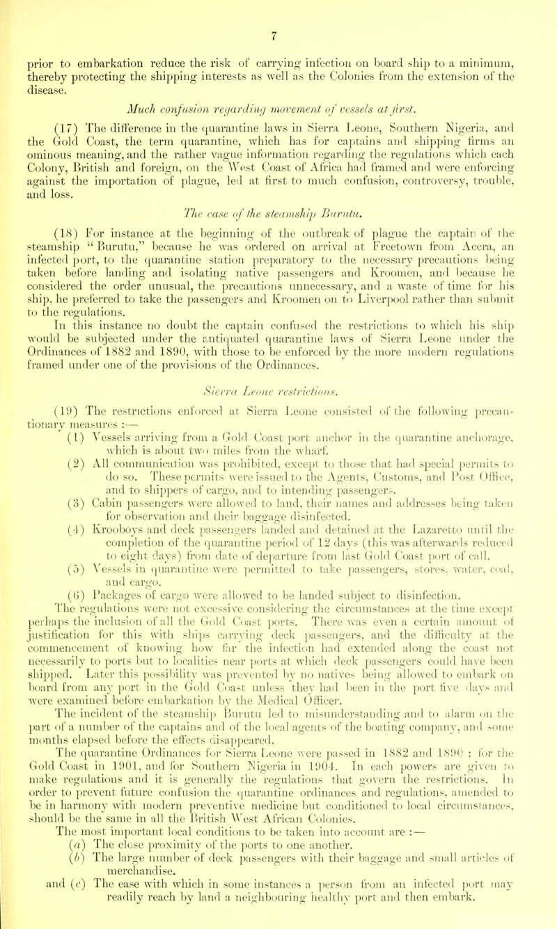 prior to embarkation reduce the risk of carrying infection on board ship to a minimum, thereby protecting the shipping interests as well as the Colonies from the extension of the disease. Much confusion regardimj movement of vessels atfrst. (17) The difference in the quarantine laws in Sierra Jvcone, Southern Nigeria, and the Gold Coast, the term quarantine, which has for captains and shipping firms an ominous meaning, and the rather vague information regarding the regulations which each Colony, British and foreign, on the West Coast of Africa had framed and were enforcing against the importation of plague, led at first to much confusion, controversy, tr<juble, and loss. The ease (f the steamship Burutu. (1<S) For instance at the beginning of the outbreak of plague the captain of the steamship  Burutu, because he was ordered on arrival at Freetown from Accra, an infected port, to the quarantine station preparatory to the necessary precautions being taken before landing and isolating native [)assengers and Kroomen, and because he considered the order unusual, the precautions unnecessary, and a waste of time for his ship, he preferred to take the passengers and Kroomen on to Liverpool rather than submit to the regulations. In this instance no doubt the captain confused the restrictions to which his ship would be subjected under the antiquated quarantine laws of Sierra I^eone under the Ordinances of 1882 and 1890, with those to be enforced by the more modern regulations framed under one of the provisions of the Ordinances. Sierra Leone restrictions. (I'J) The restrictions enforced at Sierra Leone consisted of the following precau- tionary measures :— (1) Vessels arriving from a Gold Coast port anchor in the quarantine anchorage, which is about tAvo miles from the wharf. (2) All communication was prohibited, except to those that had special permits to do so. These permits were issued to the Agents, Customs, and Post Office, and to shippers of cargo, and to intending passenger?. (3) Cabin passengers were allowed to land, their names and addresses being taken for observation and their bao-o-ao-e disinfected. (4) Krooboys and deck passengers landed and detained at the Lazaretto until the completion of the quarantine period of 12 days (this was afterwards reduced to eight days) from date of departure from last Gold Coast port of call. (5) Vessels in quarantine were permitted to take passengers, stores, water, coal, and cargo. (6) Packages of cargo were allowed to be landed subject to disinfection. The regulations were not excessive considering the circumstances at the time exce])t perhaps the inclusion of all the Gold Coast ports. There Avas even a certain amount of justification for this with ships carrying deck passengers, and the difficulty at the commencement of knowing how far the infection had extended along; the coast not necessarily to ports but to localities near ports at which deck passengers could have been shipped. Later this possibility Avas prcA'ented by no natives being alloAved to embark on board from an}' port in the Gold Coast unless they had been in the port rive days and were examined before embarkation by the Medical Officer. The incident of the steamship Burutu led to misunderstanding and to alarm on the part of a number of the captains and of tlie local agents of the boating company, and ^ome months elapsed before the effects disa])peared. The quarantine Ordinances foi- Sierra Leone were passed in 1882 and 1890 ; for the Gold Coast in 1901, and for Southern Nigeria in 1904. In each powers are given to make regulations and it is generally the regulations that govern the restrictions. In order to preA'ent future confusion the quarantine ordinances and regulations, amended to be in harmony Avith modern preA-entiA'e medicine but conditioned to local circumstances, should be the same in all the British West African Colonies. The most important local conditions to be taken into account are : — (rt) The close proximity of the ports to one another. (A) The large number of deck passengers with their baggage and small articles of merchandise. and (f) The ease with which in some instances a person from an infected port may readily reach by land a neighbouring healthy port and then embark.