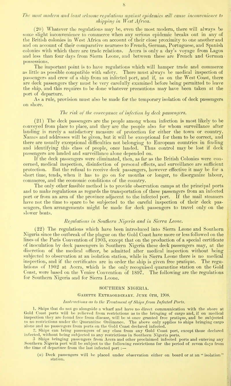 The most modern and least irksome ret/ulations against epidemics will cause inconvenience to shippiny in JVest Africa. (20) Whatever the regulations may be, even the most modern, there will always be some slight inconvenience to commerce when any serious epidemic breaks out in any of the British colonies in West Africa on account of their close proximity to one another and and on account of their comparative nearness to French, German, Portuguese, and Spanish colonies with which there are trade relations. Accra is only a day's voyage from Lagos and less than four days from Sierra Leone, and between these are French and German • possessions. The important point is to have regulations which will hamper trade and commerce as little as possible compatible with safety. There must always be medical inspection of passengers and crew of a ship from an infected port, and if, as on the West Coast, there are deck passengers they must be very carefully examined before being permitted to leave the ship, and this requires to be done whatever precautions may have been taken at the port of departure. As a rule, provision must also be made for the temporary isolation of deck passengers on shore. The risk of the conveyance of infection by deck passenyers. (21) The deck passengers are the people among whom infection is most likely to be conveyed from place to place, and they are the people also for whom surveillance after landing is rarely a satisfactory measure of protection for either the town or country. Names and addresses will be given, but it will be exceptional for them to be correct, and there are usually exceptional difficulties not belonging to European countries in finding and identifying this class of people, once landed. Thus control may be lost if deck passengers are landed and surveillance alone depended on. If the deck passengers were eliminated, then, as far as the British Colonies were con- cerned, medical inspection, disinfection of personal effects, and surveillance are sufficient protection. But the refusal to receive deck passengers, however effective it may be for a short time, tends, when it has to go on for months or longer, to disorganize labour, commerce, and the economic conditions of the country. The only other feasible method is to provide observation camps at the principal ports and to make regulations as regards the transportation of these passengers from an infected port or from an area of the province adjacent to the infected port. If the mail steamers have not the time to spare to be subjected to the careful inspection of their deck pas- sengers, then arrangements might be made for deck passengers to travel only on the slower boats. Reyulations in Southern Nigeria and in Sierra Leone. (22) The regulations which have been introduced into Sierra Leone and Southern Nigeria since the outbreak of the plague on the Gold Coast have more or less followed on the lines of the Paris Convention of 1903, except that on the production of a special certificate of inoculation by deck passengers in Southern Nigeria these deck passengers may, at the discretion of the medical officer, be admitted after medical inspection without being subjected to observation at an isolation station, while in Sierra Leone there is no medical inspection, and if the certificates are in order the ship is given free pratique. The regu- lations of 1902 at Accra, which is the only recognised quarantine station on the Gold Coast, were based on the Venice Convention of 1897. The following are the regulations for Southern Nigeria and for Sierra Leone. SOUTHERN NIGERIA. Gazette Extraordinary. June 6th, 1908. Instructions as to the Treatment of Ships from Infected Ports. 1. Ships that do not go alongside a wharf and have no direct communication with the stiore at Gold Coast ports will be relieved from restrictions as to the bringing of cargo and, if on medical inspection they are found free from disease, will be at once granted free pratique, and be subjected to no restrictions under the Quarantine Ordinance. The above only applies to ships bringing cargo alone and no passengers from ports on the Gold Coast declared infected. 2. Ships can bring passengers of any class from any Gold Coast port, except those declared infected, without being subjected to any restrictions in Southern Nigeria ports. 3 Ships bringing passengers from Accra and other proclaimed infected ports and entering any Southern Nigeria ])ort will be subject to the following restrictions for the period of seven days from the time of departure from the last infected port :— (rt) Deck passengers will be placed tinder observation either on board or at an  isolation station.