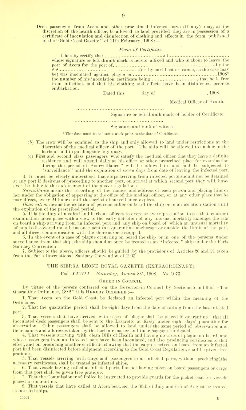 Deck passengers from Accra and other proclaimed infected ports (if any) may, at the discretion of the health officer, be allowed to land provided they are in possession of a certificate of inoculation and disinfection of clothing and effects in the form published in the Gold Coast Gazette of 11th February, 1908 :— Form of Certificate. I hereby certify that of whose signature or left thumb mark is hereto affixed and who is about to leave the port of Accra for the port of by the S.S (or by surf boat or canoe, as the case may be) was inoculated against plague on 1908* the number of his inoculation certificate being , that he is free from infection, and that his clothing and effects have been disinfected prior to embarkation. Dated this day of , 1908. Medical Officer of Health. Signature or left thumb mark of holder of Certificate. Signature and rank of witness. * This date must be at least a week prior to the date of Certificate. {!)) The crew will be confined to the ship and only allowed to land under restrictions at the discretion of the medical officer of the port. The ship will be allowed to anchor in the harbour and to go alongside any quay. (c) First and second class passengers who satisfy the medical officer that they have a definite residence and will attend daily at his office or other prescribed place for examination during the period of  surveillance will be allowed to land and be siibjected to surveillance until the expiration of seven days from date of leaving the infected port. 4. It must be clearly understood that ships arriving from infected ports should not be detained at any port if desirous of proceeding to another port, on arrival at which second port they will, how- ever, be liable to the enforcement of the above regulations. Surveillance means the recording of the names and address of each person and placing him or her under the obligation of appearing at the office of the medical officer, or at any other place that he may direct, every 2-1 hours until the period of surveillance expires. Observation means the isolation of persons either onboard the ship or in an isolation station until the expiration of the prescribed period. 5. It is the duty of medical and harbour olHcers to exercise every precaution to see that constant examination takes place with a view to the early detection of any unusual mortality amongst the rats on board a ship arriving from an infected port and any ship on board of which an unusual mortality of rats is discovered must be at once sent to a quarantine anchorage or outside the limits of the port, and all direct communication with the shore at once stopped. 6. In the event of a case of plague occurring on board the ship or in one of the persons under surveillance from that ship, the ship should at once be treated as an  infected  ship under the Paris Sanitary Convention 7. Subject to the above, officers should be guided by the provisions of Articles 20 and 21 taken fi'om the Paris International Sanitary Convention of 1903. THE SIERRA LEONE ROYAL GAZETTE (EXTRAORDINARY). Vol. XJi^A'IA'. Saiurday, Auf/ust StJi, 1908. No. 1073. Order in Council. By virtue of the powers conferred on the Governor-in-Council by Sections 5 and 6 of  The Quarantine Ordinance, 18^2 it is Hereby Ordered :— 1. That Accra, on the Gold Coast, be declared an infected port within the meaning of the Ordinance. 2. That the quarantine period shall be eight days from the date of sailing from the last infected port. ;'). That vessels that have arrived with cases of plague shall be placed in quarantine ; that all inoculated deck passengers shall be sent to the Lazaretto at Kissy under eight clays' quarantine for observation. Cabin passengers shall be allowed- to land under the same period of observation and their names and addresses taken by the harbour master and their baggage fumigated. 4. That vessels arriving with clean Bills of Health and having no cases of plague on board, and whose passengers from an infected port have been inoculated, and also producing certificates to that effect, and on producing another certificate showing that the cargo received on board from an infected port had been disinfected before shipment according to the Gold Coast Regulation, shall be given free pratique. 5. That vessels arriving with cargo and passengers from infected ports, without producingTthe necessary certificates, shall be treated as infected ships. 6. That vessels having called at infected ports, but not havmg taken on board passengers or cargo from that port shall be given free pratique. 7. That the Commissioner of Police be instructed to provide guards for the picket boat for vessels placed in quarantine. 8. That vessels that have called at xlccra between the 30th of July and 6ih of August be treated as infected ships. 13003 B