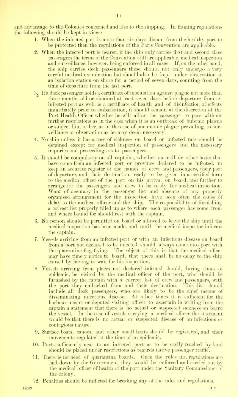 and advantage to the Colonies concerned and also to the shipping. In framing regulations the following should be kept iji view :— 1. When the infected port is more than six days distant from the healthy port to be protected then the regulations of the Paris Convention are ajiplicable. 2. When the infected port is nearer, if the ship only carries first and second class passengers the terms of the Convention still are applicable, medical inspection and surveillance, however, being enforced in all cases. If, on the other hand, the ship carries deck passengers these should not only undergo a very careful medical examination but should also be kept under observation at an isolation station on shore for a period of seven days, counting from the time of departure from the last port. 8^ If a deck passenger holds a certificate of inoculation against plague not more than three months old or obtained at least seven days before departure from an infected port as well as a certificate of health and of disinfection of effects immediatfely prior to embarkation, it should remain at the discretion of the Port Health Officer whether he will alknv the passenger to pass without further restrictions as in the case when it is an t)utbreak of bubonic plague or subject him or her, as in the case of pneumonic plague prevailing, to sur- \'eiriance or observation as he may deem necessary. 4. No ship unless it has a case of sickness on board or infected rats should be detained except for medical inspection of passengers nnd the necessary inquiries and proceedings as to passengers. 5. It should be compulsory on all captains, whether on mail or other boats that have come from an infected port or province declared to be infected, to keep an accurate register of the names of crew and passengers, their port of departure, and their destination, ready to be given in a certified form to the medical officer of the port on his arrival on board, and further to arrange for the passengers and crew to be ready for medical inspection. Want of accuracy in the passenger list and absence of any properly organised arrangement for the inspection have been often the cause of delay to the medical officer and the ship. The responsibility of furnishing a correct list proj^erly filled up as to where each passenger has come from and where bound for should rest with the captain. 6. No person should l)e permitted on board or allowed to leave the ship until the medical inspection has been made, and until the medical inspector informs the captain. 7. Vessels arriving from an infected port or with an infectious disease on board from a port not declared to be infected should alwaj's come into port with the quarantine flag flying. The object of this is that the medical officer may have timely notice to board, that there shall be no delay to the ship caused by having to wait for his inspection. 8. Vessels arriving from places not declared infected should, during times of epidemic, be visited by the medical officer of the port, who should be furnished by the captain with a correct list of crew and passengers, with the port they embarked from and their destination. This list should include all deck passengers, who are likely to be the chief means of disseminating infectious disease. At other times it is sufficient for the harbour master or deputed ^'isiting officer to ascertain in writing from the captain a statement that there is no actual or suspected sickness on board the vessel. In the case of vessels carrying a medical officer the statement would be that there is no actual or suspected disease of an infectious or contagious nature. 9. Surface boats, canoes, and other small boats should be registered, and their movements regulated at the time of an epidemic. 10. Ports sufficiently near to an infected port as to be easily reached by laud should be placed under restrictions as regards native passenger traffic. 11. There is no need of quarantine boards. Once the rules and regulations are laid down by the Government they would be enforced and carried out by the medical officer i)f health of the port under the Sanitary Commissioner of the colony. 12. Penalties should l)e inflicted for breaking any of the rules and regulations. 13003 B 2