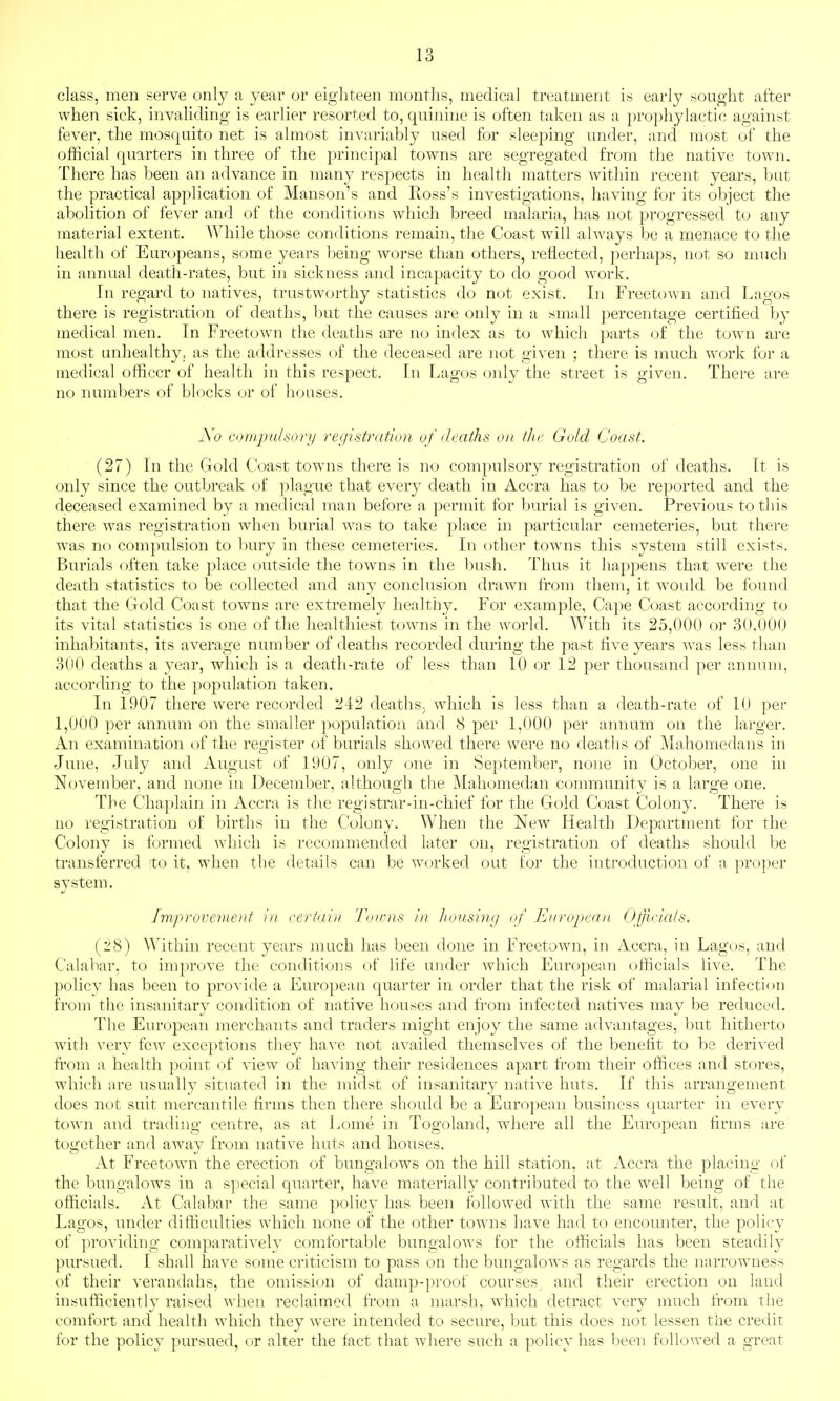 class, men serve only a year or eighteen months, medical treatment is early sought after when sick, invaliding is earlier resorted to, quinine is often taken as a prophylactic against fever, the mosquito net is almost invariably used for sleeping under, and most of the official quarters in three of the principal towns are segregated from the native town. There has been an advance in many respects in health matters within recent years, but the practical application of Manson's and Ross's investigations, having for its object the abolition of fever and of the conditions which breed malaria, has not progressed to any material extent. AVhile those conditions remain, the Coast will always be a menace to the health of Europeans, some years being worse than others, reflected, perhaps, not so much in annual death-rates, but in sickness and incapacity to do good work. In regard to natives, trustworthy statistics do not exist. In Freetown and Lagos there is registration of deaths, but the causes are only in a small percentage certified by medical men. In Freetown the deaths are no index as to which parts of the town are most unhealthy, as the addresses of the deceased are not given ; there is much work for a medical officer of health in this respect. In Lagos oidy the street is given. There are no numbers of blocks or of houses. No compulsory reciistratlon of deaths on the Gold Coast. (27) In the Gold Coast towns there is no compulsory registration of deaths. It is only since the outbreak of plague that every death in Accra has to be reported and the deceased examined by a medical man before a permit for burial is given. Previous to this there was registration when burial was to take place in particular cemeteries, but there was no compulsion to bury in these cemeteries. In other towns this system still exists. Burials often take place outside the towns in the bush. Thus it happens that were the death statistics to be collected and any conclusion drawn from them, it would be found that the Gold Coast towns are extremely healthy. For example, Cape Coast according to its vital statistics is one of the healthiest towns in the world. With its 25,000 or 30,000 inhabitants, its average number of deaths recorded during the past five years was less than 300 deaths a year, which is a death-rate of less than 10 or 12 per thousand per annum, according to the population taken. In 1907 there were recorded 242 deaths, which is less than a death-rate of 10 per 1,000 per annum on the smaller population and 8 per 1,000 per annum on the larger. An examination of the register of burials showed there were no deaths of Mahomedans in June, July and August of 1907, only one in September, none in October, one in November, and none in December, although the Mahomedan community is a large one. The Chaplain in Accra is the registrar-in-chief for the Gold Coast Colony. There is no registration of births in the Colony. When the New Health Department for the Colony is formed which is recommended later on, registration of deaths should be transferred to it, when the details can be worked out for the introduction of a proper system. Improvement in certain Toums in housing of European Ojjicicds, (28) Within recent years much has been done in Freetown, in Accra, in Lagos, and Calabar, to improve the conditions of life under which European officials live. The policy has been to provide a European quarter in order that the risk of malarial infection from tlie insanitary condition of native houses and from infected natives may be reduced. The European merchants and traders might enjoy the same advantages, but hitherto with very few exceptions they have not availed themselves of the benefit to be derived from a health point of view of having their residences apart from their offices and stores, which are usually situated in the midst of insanitary native huts. If this arrangement does not suit mercantile firms then there should be a European business quarter in every town and trading centre, as at Lome in Togoland, where all the European firms are together and away from native huts and houses. At Freetown the erection of bungalows on the hill station, at Accra the placing of the bungalows in a special quarter, have materially contributed to the well being of the officials. At Calabai the same policy has been followed with the same result, and at Lagos, under difficulties which none of the other towns have had to encounter, the policy of i^roviding comparatively comfortable bungalows for the officials has been steadily pursued. I shall have some criticism to pass on the bungalows as regards the narrowness of their verandahs, the omission of damp-proof courses and their erection on land in^ufficientlv raised when reclaimed from a marsh, which detract verv much from the comfort and health which they were intended to secure, but this does not lessen the credit for the policy pursued, or alter the fact that where such a policy has been folloAved a great