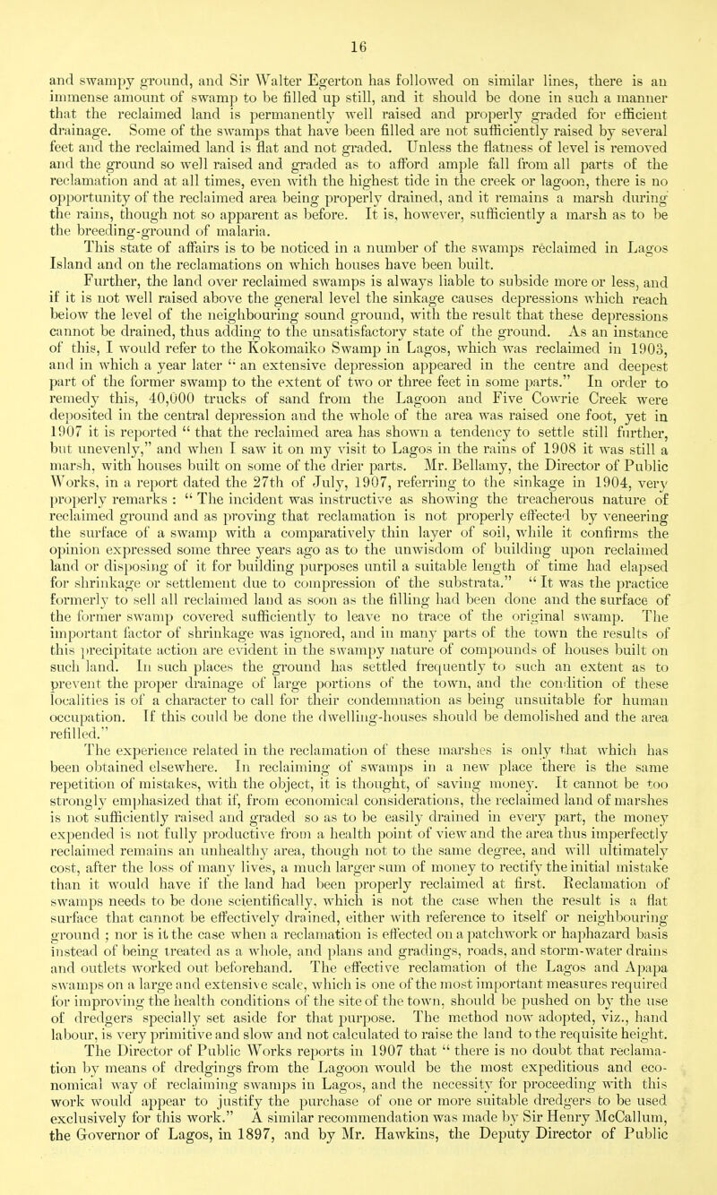 and swampy gTound, and Sir Walter Egerton has followed on similar lines, there is an immense amount of swamp to be filled up still, and it should be done in such a manner that the reclaimed land is permanently well raised and properly graded for efficient drainage. Some of the SAvamps that have been filled are not sufficiently raised by several feet and the reclaimed land is flat and not graded. Unless the flatness of level is removed and the ground so well raised and graded as to affbrd ample fall from all parts of the reclamation and at all times, even with the highest tide in the creek or lagoon, there is no opportunity of the reclaimed area being properly drained, and it remains a marsh during the rains, though not so apparent as before. It is, however, sufficiently a marsh as to be the breeding-ground of malaria. This state of aiFairs is to be noticed in a number of the swamps reclaimed in Lagos Island and on the reclamations on which houses have been built. Further, the land over reclaimed swamps is always liable to subside more or less, and if it is not well raised above the general level the sinkage causes depressions which reach below the level of the neighbouring sound ground, with the result that these depressions cannot be drained, thus adding to the unsatisfactory state of the ground. As an instance of this, I would refer to the Kokomaiko Swamp in Lagos, which was reclaimed in 1903, and in which a year later '■ an extensive depression appeared in the centre and deepest part of the former swamp to the extent of two or three feet in some parts. In order to remedy this, 40,000 trucks of sand from the Lagoon and Five Cowrie Creek were deposited in the central depression and the whole of the area was raised one foot, yet in 1907 it is reported  that the reclaimed area has shown a tendency to settle still fin^ther, but unevenly, and when I saw it on my visit to Lagos in the rains of 1908 it was still a marsh, with houses built on some of the drier parts. Mr. Bellamy, the Director of Public Works, in a report dated the 27th of July, 1907, referring to the sinkage in 1904, ver}' properly remarks :  The incident was instructive as showing the treacherous nature of reclaimed ground and as proving that reclamation is not properly effected by veneering the surface of a swamp with a comparatively thin layer of soil, while it confirms the opinion expressed some three years ago as to the unwisdom of building upon reclaimed land or disposing of it for building purposes until a suitable length of time had elapsed for shrinkage or settlement due to compression of the substrata.  It was the practice formerly to sell all reclaimed land as soon as the filling had been done and the surface of the former swamp covered sufficiently to leave no trace of the original swamp. The important factor of shrinkage was ignored, and in many parts of the town the results of this })recipitate action are evident in the swampy nature of compounds of houses built on such land. In such places the ground has settled frequently to such an extent as to prevent the proper drainage of large portions of the town, and the condition of these localities is of a character to call for their condemnation as being unsuitable for human occupation. If this could be done the dwelling-houses should be demolished and the area refilled. The experience related in the reclamation of these marshes is only that which has been obtained elsewhere. In reclaiming of swamps in a new place there is the same repetition of mistakes, with the object, it is thought, of saving money. It cannot be too strongly emphasized that if, from economical considerations, the reclaimed land of marshes is not sufficiently raised and graded so as to be easily drained in every part, the money expended is not fully productive from a health point of view and the area thus imperfectly reclaimed remains an unhealthy area, though not to the same degree, and will ultimately cost, after the loss of man}' lives, a much larger sum of money to rectify the initial mistake than it would have if the land had been properly reclaimed at first. Reclamation of swamps needs to be done scientifically, which is not the case when the result is a flat surface that cannot be effectively drained, either with reference to itself or neighbouring ground ; nor is it the case when a reclamation is effected on a patchwork or haphazard basis instead of being treated as a whole, and plans and gradings, roads, and storm-water drains and outlets worked out beforehand. The effective reclamation of the Lagos and Apapa swamps on a large and extensive scale, which is one of the most important measures required for improving the health conditions of the site of the town, should be pushed on by the use of dredgers specially set aside for that purpose. The method now adopted, viz., hand labour, is very primitive and slow and not calculated to raise the land to the requisite height. The Director of Public Works reports in 1907 that  there is no doubt that reclama- tion by means of dredgings from the Lagoon would be the most expeditious and eco- nomical way of reclaiming swamps in Lagos, and the necessity for proceeding with this work would appear to justify the purchase of one or more suitable dredgers to be used exclusively for this work. A similar recommendation was made by Sir Henry McCallum, the Governor of Lagos, in 1897, and by Mr. Hawkins, the Deputy Director of Public