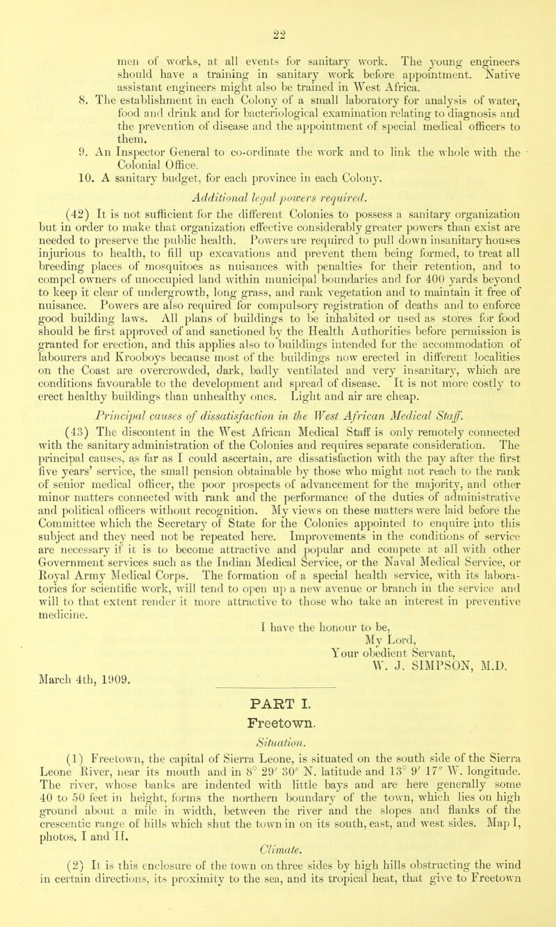men of works, at all events for sanitary work. The young engineers should have a training in sanitary work before appomtment. Native assistant engineers might also be trained in West Africa. 8. The establishment in each Colony of a small laboratory for analysis of water, food and drink and for bacteriological examination relating to diagnosis and the prevention of disease and the appointment of special medical officers to them. 9. An Inspector General to co-ordinate tlie work and to link the whole with the ■ Colonial Office. 10. A sanitary budget, for each province in each Colony. Additional legal powers required. (42) It is not sufficient for the different Colonies to possess a sanitary organization but in order to make that organization effective considerably greater powers than exist are needed to preserve the public health. Powers are required to pull down insanitary houses injurious to health, to fill up excavations and prevent them being formed, to treat all breeding places of mosquitoes as nuisances with penalties for their retention, and to compel owners of unoccupied land within municipal boundaries and for 400 yards beyond to keep it clear of undergrowth, long grass, and rank vegetation and to maintain it free of nuisance. Powers are also required for compulsory registration of deaths and to enforce good building laws. All plans of buildings to be inhabited or used as stores for food should be first approved of and sanctioned by the Health Authorities before permission is granted for erection, and this applies also to buildings intended for the accommodation of labourers and Krooboys because most of the buildings now erected in different localities on the Coast are overcrowded, dark, badly ventilated and very insanitary, which are conditions favourable to the development and spread of disease. It is not more costly to erect healthy buildings than unhealthy ones. Light and air are cheap. Principal causes of dissatisfaction in the West African Medical Staff. (43) The discontent in the West African Medical Staff is only remotely connected wdth the sanitary administration of the Colonies and requires separate consideration. The principal causes, as far as I could ascertain, are dissatisfaction with the pay after the first five years' service, the small pension obtainable by those who might not reach to the rank of senior medical officer, the poor prospects of advancement for the majority, and other minor matters connected with rank and the performance of the duties of administrative and political officers without recognition. My views on these matters were laid before the Committee which the Secretary of State for the Colonies apj^ointed to enquire into this subject and they need not be repeated here. Improvements in the conditions of service are necessary if it is to become attractive and popular and compete at all with other Government services such as the Indian Medical Service, or the Naval Medical Service, or Royal Army Medical Corps. The formation of a special health service, with its labora- tories for scientific work, will tend to open up a new avenue or branch in the service and will to that extent render it more attractive to those who take an interest in preventive medicine. I have the honour to be, My Lord, Your obedient Servant, W. J. SIMPSON, M.D. March 4th, 1909. PART I. Freetown. Situation. (1) Freetown, the capital of Sierra Leone, is situated on the south side of the Sierra Leone River, near its mouth and in 8° 29' 30'' N. latitude and 13° 9' 17 W. longitude. The river, whose banks are indented with little bays and are here generally some 40 to 50 feet in height, forms the northern boundary of the town, which lies on high ground about a mile in width, between the river and the slopes and flanks of the crescentic range of hills which shut the town in on its south, east, and west sides. Map I, photos. I and II. Climate. (2) It is this enclosure of the town on three sides by high hills obstructing the wind in certain directions, its proximity to the sea, and its tropical heat, that give to Freetown