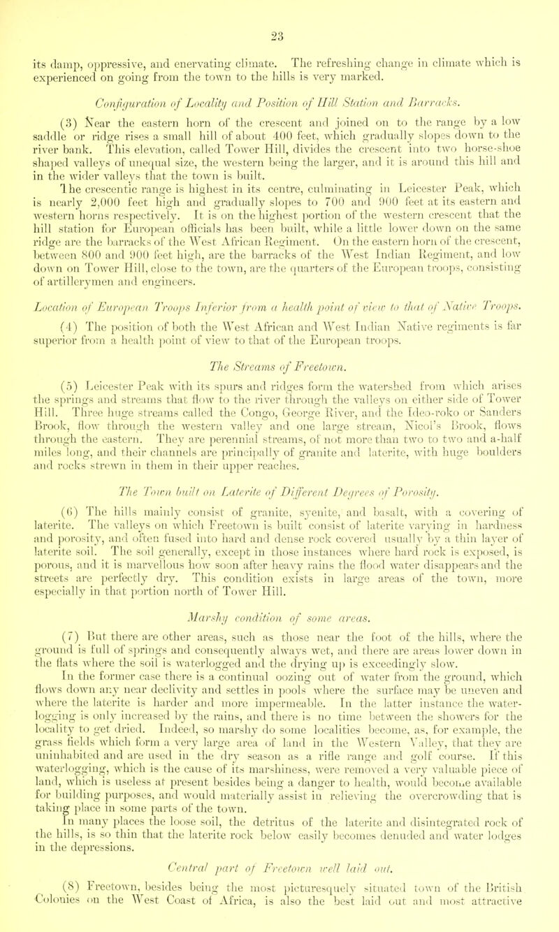 its damp, oppressive, and enervating climate. The refreshing change in climate which is experienced on going from the town to the hills is very marked. Configuration of Locality and Position of Hill Station and Barracks. (3) Near the eastern horn ol the crescent and joined on to the range by a low saddle or ridge rises a small hill of about 400 feet, which gradually slopes down to the river bank. This elevation, called Tower Hill, divides the crescent into two horse-shoe sha])ed valleys of unequal size, the western being the larger, and it is around this hill and in the wider valleys that the town is built. Ihe crescentic range is highest in its centre, culminating in Leicester Peak, which is nearly 2,000 feet high and gradually slopes to 700 and 900 feet at its eastern and western horns respectively. It is on the highest portion of the w^estern crescent that the hill station for European officials has been built, while a little lower down on the same ridge are the barracks of the West African Regiment. On the eastern horn of the crescent, between 800 and 900 feet high, are the barracks of the West Indian Regiment, and low down on Tower Hill, close to the town, are the quarters of the European troops, consisting of artillerymen and engineers. Location of European Troops Inferior from a health point of view to that of Natice Troops. (4) The position of both the West African and West Indian iSTative regiments is far superior from a healtli point of view to that of the European troops. The Streams of Freetoicn. (5) Leicester Peak with its spurs and ridges form the watershed from vxhich arises the springs and streams that flow to the river through the valleys on either side of Tower Hill. Three huge streams called the Congo, George River, and the Ideo-roko or Sanders Brook, flow through the western valley and one large stream, Nicol's Brook, flows through the eastern. They are perennial streams, of not more than two to two and a-lialf miles long, and their channels are principally of granite and laterite, with huge boulders and rocks strewn in them in their upper reaches. The Town huilt on Laterite of Different Degrees of Porosity. (()) The hills mainly consist of granite, syenite, and basalt, with a covering of laterite. The valleys on which Freetown is built consist of laterite varying in hardness and porosity, and often fused into hard and dense rock covered usually by a thin layer of laterite soil. The soil generally, except in those instances where hard rock is exposed, is porous, and it is marvellous how soon after heavy rains the flood water disappears and the streets are perfectly dry. This condition exists in large areas of the town, more especially in that portion north of Tower Hill. Marshy condition of some areas. (7) But there are othei- areas, such as those near the foot of the hills, where the ground is full of s]:)rings and consequently always wet, and there are areas lower down in the flats where the soil is waterlogged and the drying uj) is exceedingly slow. In the former case there is a continual oozing out of w\ater from the ground, which flows down any near declivity and settles in pools where the surface may be uneven and where the laterite is harder and more impermeable. In the latter instance the water- logging is only increased by the rains, and there is no time between the showers for the locality to get dried. Indeed, so marshy do some localities become, as, for example, the grass fields which form a very large area of land in the Western Valley, that they are uninhabited and are used in the dry season as a rifle range and golf course. If this waterlogging, which is the cause of its marshiness, were removed a very valuable piece of land, which is useless at present besides being a danger to health, would bccoii:Le available for building purposes, and would materially assist in relieving the overcrowding that is taking place in some parts of the town. In many places the loose soil, the detritus of the laterite and disintegrated rock of the hills, is so thin that the laterite rock below easily becomes denuded and water lodges in the depressions. CoUrat part of Freetown well laid out. (8) Freetown, besides being the most picturesquely situated town of the British Colonies on the West Coast of Africa, is also the best laid out and most attractive