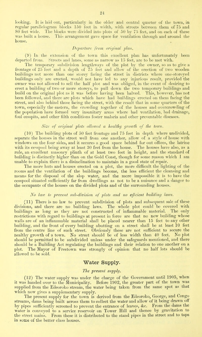 looking. It is laid out, particularly in the older and central quarter of the town, in regular jjarallelogram blocks loO feet in width, with streets between them of 75 and 80 feet wide. The blocks were divided into plots of 50 by 75 feet, and on each of these was built a house. This arrangement gave space for ventilation through and around the house. Deiparture from original plan, (9) In the extension of the town this excellent plan has unfortunately been departed from. Streets and lanes, some as narrow as 15 feet, are to be met with. The temporary subdivision lengthways of the plot by the owner, so as to give a frontage of 25 feet and a depth of 75 feet and allow of the erection of two wooden buildings not more than one storey facing the street in districts where one-storeyed buildings only are erected, would not have led to any injurious result, provided the owner was not allowed to sell the half plot and was obliged, in the event of desiring to erect a building of two or more storeys, to pull down the two temporary buildings and build on the original plot as it was before having been halved. This, however, has not been followed, and there are plots which have had buildings erected on them facing the street, and also behind those facing the street, with the result that in some quarters of the town, especially the eastern, the crowding together of the houses and overcrowding of the population have formed very insanitary areas where bad ventilation, bad drainage, foul cesspits, and other filth conditions foster malaria and other preventable diseases. Size of original plots allowed a healthy groivth of the town. (10) The building plots of 50 feet frontage and 75 feet in depth where undivided, separate the houses in the street well from one another, allow of a style of house with windows on the four sides, and it secures a good space behind for out offices, the latrine with its cesspool being away at least 30 feet from the house. The houses have also, as a rule, an excellent masonry plinth of at least two feet in height, and the standard of building is distinctly higher than on the Gold Coast, though for some reason which I am unable to explain there is a disinclination to maintain in a good state of repair. The more huts and houses erected on a plot, the more difficult the lighting of the rooms and the ventilation of the buildings become, the less efficient the cleansing and means for the disposal of the slop water, and the mere impossible it is to have the cesspool situated sufficiently far from dwellings as not to be a nuisance and a danger to the occupants of the houses on the divided plots and of the surrounding houses. No law to prevent sub-division of plots and no ejpcient building lauis. (11) There is no law to prevent subdivision of plots and subsequent sale of these divisions, and there are no building laws. The whole plot could be covered with buildings as long as they are not constructed of inflammable material. The only restrictions with regard to buildings at present in force are that no new building whose walls are of an inflammable material shall be placed nearer than 15 feet to any other building, and the front of every building abutting on a street shall be at least 10 feet from the centre line of such street. Obviously these are not sufficient to secure the Healthy growth of a town. No street should be of less width than 40 feet. No plot should be permitted to be subdivided unless under the safeguards mentioned, and there should be a Building Act regulating the buildings and their relation to one another on a plot. The Mayor of Freetown was strongly of opinion that no half lots should be allowed to be sold. Water Supply. The present supply. (12) The water supply was under the charge of the Government until 1905, when it was handed over to the Municipality. Before 1902, the greater part of the town was supplied from the Edeoroko stream, the water being taken from the same spot as that which now gives a supplementary supply. The present supply for the town is derived from the Edeoroko, George, and Congo streams, dams being built across them to collect the water and allow of it being drawn off by pipes sufficiently screened to prevent the entrance of leaves, &c. From the dams the water is conveyed to a service r(;servoir on Tower Hill and thence by gravitation to the street mains. From these it is distributed to the stand pipes in the street and to taps in some of the better class houses.