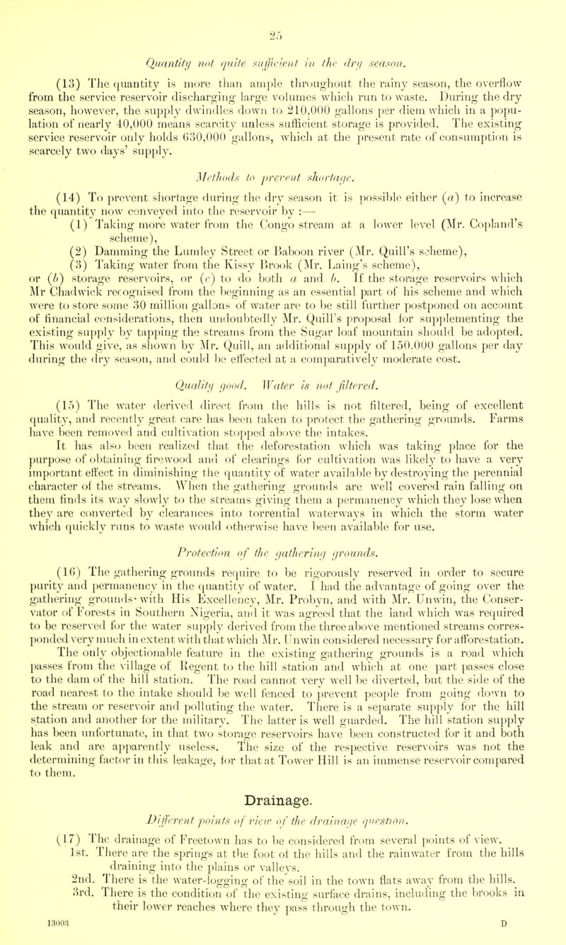 Qiinntifij not (piife suf/ic'ei// in ihr <lrij seaf^nn. (13) The quantity is more tliiin ain]»le tlir()ag;liout tlie ruiny season, the overflow from the service reservoir dischargitig large volumes which run to waste. During the chy season, however, the supply dwindles down to 210,000 gallons per diem which in a popu- lation of nearly 40,000 means scarcity unless sufficient storage is provided. The existing service reservoir only holds GoO,00() gallons, which at the present rate of consumption is scarcely two days' supply. ]\lrfh(i(l.< lo prevent sh(irfa(/e. (14) To prevent shortage during the dry season it is possible either (rt) to increase the rpiantity now conveyed into the reservoir by :— (1) Taking more water from the Congo stream at a lower level (Mr. Coj^land's scheme), (2) Damming the Liunley Street or IJaboon river (Mr. Quill's scheme), (8) Taking water from tiie Kissy lirook (^tr. Laing's scheme), or (//) storage reservoirs, or (r) to do both a and l>. If the storage reservoirs which Mr Chadwick recognised from the beginning as an essential part of his scheme and wdiich were to store some HO million gallons of water are to l)e still furtlier postponed on account of financial considerations, then undoubtedly Mr. Quill's proposal for supplementing the existing supply by tapping the streams from the Sugar loaf mountain should be adopted. This would give, as shown by Mr. Quill, an additional supply of 150.000 gallons per day during the dry season, and could be effected at a comparatively moderate cost. Qualiti/ ejood. Water is not filtered. (15) The water derived direct from the hills is not filtered, being of excellent quality, and recently great care has been taken to protect the gathering grounds. Farms have been removed and cultivation stopped above the intakes. It has also been realized that the deforestation which was taking place for the purpose of obtaining firewood and of clearings for cultivation Avas likely to have a very important effect in diminishing the quantity of water available by destroying the perennial character of the streams. When the gathering grounds are well covered rain falling on them finds its way slowly to the streams giving them a permanency which they lose when they are converted by clearances into torrential waterways in which the storm water which quickly runs to waste would otherwise have been available for use. Protection of the gatlicrimj (/rounds. (IG) The gathering grounds require to be rigorously reserved in order to secure purity and permanency in the (juantity of water, I had the advantage of going over the gatliering grounds* with His Excellency, Mr. Probyn, and with Mr. Unwin, the Conser- vator of Forests in Southern Nigeria, and it was agreed that the land which was required to be reserved for the water supply derived from the three above mentioned streams corres- ])onded very much in extent with that which Mr. Unwin considered necessary for afforestation. The only objectionable feature in the existing gathering grounds is a road wliich passes from the village of Regent to the hill station and Avhich at one part passes close to the dam of the hill station. The road cannot very well be diverted, but the side of the road nearest to the intake should be well fenced to prevent people from going down to the stream or reservoir and polluthig the water. There is a separate supply for the hill station and another for the military. The latter is well guarded. The hill station su})ply has been vmfortunate, in that two storage reservoirs have been constructed for it and both leak and are apparently useless. The size of the respective reservoirs was not the determining factor in this leakage, for that at Tower Hill is an immense reservoir compared to them. Drainage. Di fcrent points of rieir of the dreiina/ie qnestion. (17) The drainage of Freetown has to be considered from several points of view. 1st. There are the springs at the foot of the hills and the rainwater from the hills draining into the plains or vallevs. 2nd. There is the water-logging of the soil in the town flats away from the hills. 3rd. There is the condition of the existing surface drains, including the brooks in their lower reaches w^here they pass through the town. 1300:? D