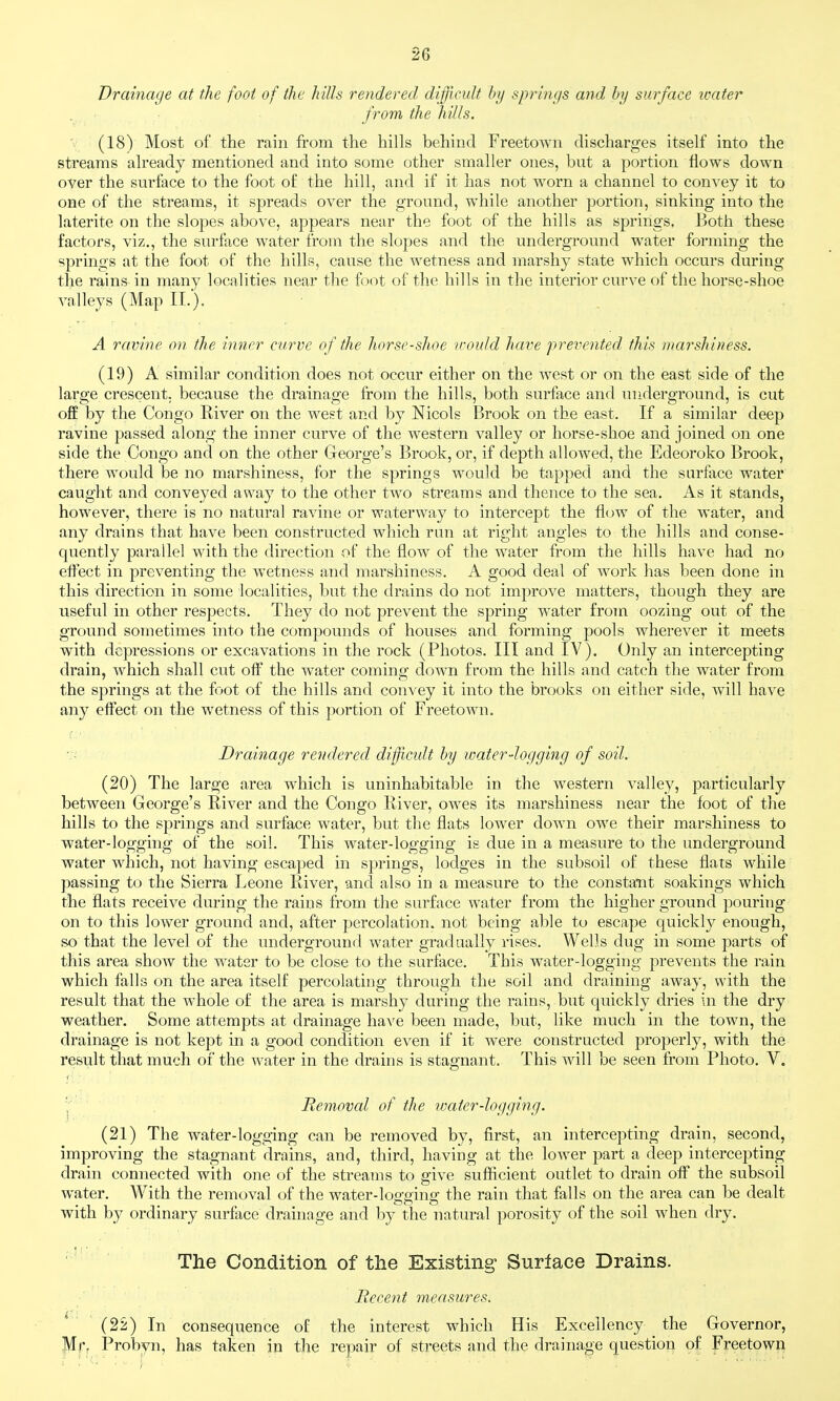 Drainage at the foot of the kills rendered difficult by springs and by surface water from the hills. V (18) Most of the rain from the hills behind Freetown discharges itself into the streams already mentioned and into some other smaller ones, but a portion flows down over the surface to the foot of the hill, and if it has not worn a channel to convey it to one of the streams, it spreads over the ground, while another portion, sinking into the laterite on the slopes above, appears near the foot of the hills as springs. Both these factors, viz., the surface water from the slopes and the undergrovmd water forming the springs at the foot of the hills, cause the wetness and marshy state which occurs during the rains in many localities near the foot of the hills in the interior curve of the horse-shoe valleys (Map II.'). A ravine on the inner curve of the horse-shoe icould have prevented this marshiness. (19) A similar condition does not occur either on the west or on the east side of the large crescent, because the drainage from the hills, both surface and underground, is cut oflE by the Congo River on the west and by Nicols Brook on the east. If a similar deep ravine passed along the inner curve of the western valley or horse-shoe and joined on one side the Congo and on the other George's Brook, or, if depth allowed, the Edeoroko Brook, there would be no marshiness, for the springs would be tapped and the surface water caught and conveyed away to the other two streams and thence to the sea. As it stands, however, there is no natural ravine or waterway to intercept the flcjw of the water, and any drains that have been constructed which run at right angles to the hills and conse- quently parallel with the direction of the flow of the water from the hills have had no effect in preventing the wetness and marshiness. A good deal of work has been done in this direction in some localities, but the drains do not improve matters, though they are useful in other respects. They do not prevent the spring water from oozing out of the ground sometimes into the compounds of houses and forming pools wherever it meets with depressions or excavations in the rock (Photos. Ill and IV). Only an intercepting drain, which shall cut off the water cominff down from the hills and catch the water from the springs at the foot of the hills and convey it into the brooks on either side, will have any effect on the wetness of this portion of Freetown, ■:■ Drainage rendered diffcidt by loater-logging of soil. (20) The large area which is uninhabitable in the w^estern valley, particularly between George's River and the Congo River, owes its marshiness near the foot of tlie hills to the springs and surface water, but the flats lower down owe their marshiness to water-logging of the soil. This water-logging is due in a measure to the underground water which, not having escaped in springs, lodges in the subsoil of these flats while passing to the Sierra Leone River, and also in a measure to the constant soakings which the flats receive during the rains from the surface water from the higher ground pouring on to this lower ground and, after percolation, not being able to escape quickly enough, so that the level of the underground water gradually rises. Wells dug in some parts of this area show the water to be close to the surface. This water-logging prevents the rain which falls on the area itself percolating through the soil and draining away, with the result that the whole of the area is marshy during the rains, but quickly dries in the dry weather. Some attempts at drainage have been made, but, like much in the town, the drainage is not kept in a good condition even if it were constructed properly, with the result that much of the water in the drains is stagnant. This will be seen from Photo. V. ';' Removal of the ivater-logging. (21) The water-logging can be removed by, first, an intercepting drain, second, improving the stagnant drains, and, third, having at the lower part a deep intercepting drain connected with one of the streams to give sufiicient outlet to drain off the subsoil water. With the removal of the water-logging the rain that falls on the area can be dealt with by ordinary surfiice d).-ainage and by the natural porosity of the soil when dry. '' The Condition of the Existing* Surface Drains. Recent measures. ^ ' (22) In consequence of the interest which His Excellency the Governor, Mr, Probyn, has taken in the repair of streets and the drainage question of Freetown