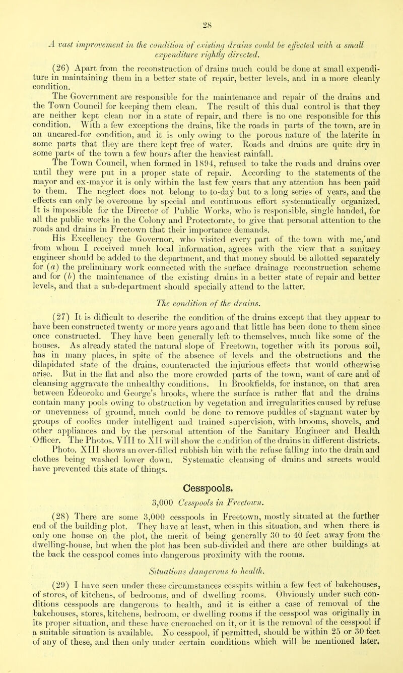 A vast improvement in the condition of e.visting drains coidd be effected icith a small expenditure rightly directed. (26) Apart from the reconstruction of drains much could be done at small expendi- ture in maintaining them in a better state of repair, better levels, and in a more cleanly condition. The Government are responsible for the maintenance and repair of the drains and the Town Council for keeping them clean. The result of this dual control is that they are neither kept clean nor in a state of repair, and there is no one responsible for this condition. With a few exceptions the drains, like the roads in parts of the town, are in an uncared-for condition, and it is only owing to the porous nature of the laterite in some parts that they are there kept free of water. Roads and drains are quite dry in some parts^ of the town a few hours after the heaviest rainfall. The Town Council, when formed in 1894, refused to take the roads and drains over until they were put in a proper state of repair. According to the statements of the mayor and ex-mayor it is only within the last few years that any attention has been paid to them. The neglect does not belong to to-day but to a long series of years, and the effects can only be overcome by special and continuous elfort systematically organized. It is impossible for the Director of Public Works, who is responsible, single handed, for all the public works in the Colony and Protectorate, to give that personal attention to the roads and drains in Freetown that their importance demands. His Excellency the Governor, who visited every part of the town with me,and from whom I received much local information, agrees Avith the view that a sanitary engineer should be added to the department, and that money should be allotted separately for (a) the preliminary work connected with the surface drainage reconstruction scheme and for {b) the maintenance of the existing drains in a better state of repair and better levels, and that a sub-department should specially attend to the latter. The condition of the drains. (27) It is difficult to describe the condition of the drains except that the}^ appear to have been constructed twenty or more years ago and that little has been done to them since once constructed. They have been generally left to themselves, much like some of the houses. As already stated the natural slope of Freetown, together wdth its porous soil, has in many places, in spite of the absence of levels and the obstructions and the dilapidated state of the drains, counteracted the injurious effects that would otherwise arise. But in the flat and also the more crowded parts of the town, want of care and of cleansing aggravate the unhealthy conditions. In Brookfields, for instance, on that area between Edeoroko and George's brooks, where the surface is rather flat and the drains contain many pools owing to obstruction by vegetation and irregularities caused by refuse or unevenness of ground, much could be done to remove puddles of stagnant water by groups of coolies under intelligent and trained supervision, with brooms, shovels, and other appliances and by the })ersonal attention of the Sanitary Engineer and Health Officer. The Photos. VIII to XII will show the condition of the drains in different districts. Photo. XIII shows an over-filled rubbish bin with the refuse falling into the drain and clothes being washed lower down. Systematic cleansing of drains and streets would have prevented this state of things. Cesspools. 3,000 Cesspools in Freetown. (28) There are some 3,000 cesspools in Freetown, mostly situated at the further end of the building plot. They have at least, when in this situation, and when there is only one house on the plot, the merit of being generally 30 to 40 feet away from the dwelling-house, but when the plot has been sub-divided and there are other buildings, at the back the cesspool comes into dangerous proximity with the rooms. Situations damjeroiis to health. (29) I have seen under these circumstances cesspits within a few feet of bakehouses, of stores, of kitchens, of bedrooms, and of dwelling rooms. Obviously under such con- ditions cesspools are dangerous to healrh, and it is either a case of removal of the bakehouses, stores, kitchens, bedroom, or dwelling rooms if the cesspool was originally in its proper situation, and these have encroached on it, or it is the removal of the cesspool if a suitable situation is available. No cesspool, if permitted, should be within 25 or 30 feet of any of these, and then only under certain conditions which will be mentioned later.