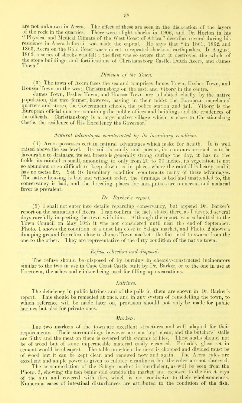 are not unknown in Accra. The effect of these are seen in the dislocation of the layers of the rock in the quarries. There were slight shocks in 1906, and Dr. Horton in his  Physical and Medical Climate of the West Coast of Africa  describes several during his residence in Accra before it was made the capital. He says that in 1861, 1862, and 1863, Accra on the Gold Coast was subject to repeated shocks of earthquakes. In August, 1862, a series of shocks was felt ; the first was so severe that it destroyed the whole of the stone buildings, and fortifications of Christiansborg Castle, Dutch Accro, and James Town. Division of the Toimi. (3) The town of Accra faces the sea and comprises James Town, Ussher Town, and Houssa Town on the west, Christiansborg on the east, and Viborg in the centre. James Town, Ussher Town, and Houssa Town are inhabited chiefly by the native population, the two former, however, having in their midst the European merchants' quarters and stores, the Government schools, the police station and jail. Viborg is the European official quarter containing the public offices and buildings and the residences of the officials. Christiansborg is a large native village which is close to Christiansborg Castle, the residence of His Excellency the Governor, Natural advantacjes counteracted by its insanitary condition. (4) Accra possesses certain natural advantages which make for health. It is well raised above the sea level. Its soil is sandy and porous, its contours are such as to be favourable to drainage, its sea breeze is generally strong during the day, it has no rice fields, its rainfall is small, amiounting to only from 20 to 30 inches, its vegetation is not so abundant or so difficult to keep down as in places where the rainfall is heavy, and it has no tsetse fly. Yet its insanitary condition counteracts many of these advantages. The native housing is bad and without order, the drainage is bad and unattended to, the conservancy is bad, and the breeding places for mosquitoes are numerous and malarial fever is prevalent. Dr. Barker''s report. (5) I shall not enter into details regarding conservancy, but append Dr. Barker's report on the sanitation of Accra. I can confirm the facts stated there, as I devoted several days carefully inspecting the town with him. Although the report was submitted to the Town Council on May lOtli it was not considered until near the end of September. Photo. 1 shows the condition of a dust bin close to Salaga market, and Photo, 2 shows a dumping ground for refuse close to James Town market ; the flies used to swarm from the one to the other. They are representative of the dirty condition of the native town. Refuse collection and disposal. The refuse should be-disposed of by burning in cheaply-constructed incinerators similar to the two in use in Cape Coast Castle built by Dr. Barker, or to the one m use at Freetown, the ashes and clinker being used for filling up excavations. Latrines. The deficiency in public latrines and of the pails in them are shown in Dr. Barker's report. This should be remedied at once, and in any system of remodelling the town, to which reference will be made later on, provision should not only be made for public latrines but also for private ones. Markets. Tne two markets of the town are excellent structures and well adapted for their requirements. Their surroundings however are not kept clean, and the butchers' stalls are filthy and the meat on them is covered with swarms of flies. These stalls should not be of wood but of some imjjermeable material easily cleansed. Probably glass set in cement would be cheapest. The table on which the meat is chopped and divided m.ust be of wood but it can be kept clean and renewed now and again. The Accra rules are excellent and ample power is given to enforce cleanliness, but the rules are not observed. The accommodation of the Salaga market is insufficient, as will be seen from the Photo, 3, showing the fish being sold outside the market and exposed to the direct rays of the sun and covered with flies, which is not conduci^'e to their wholesomeness. Numerous cases of intestinal disturbances are attributed to the condition of the fish.