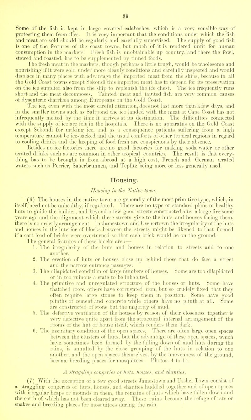 Some of the fish is kept in large covered calabashes, which is a very sensible way of protecting them from Hies. It is very important that the conditions under which the fish and meat are sold should be regularly and carefully supervised. The supply of good fish is one of the features of the coast towns, but much of it is rendered unfit for human consumption in the markets. Fresh fish is unobtainable up country, and there the fowl, stewed and roasted, has to be supplemented by tinned foods. The fresh meat in the markets, though perhaps a little tough, would be wholesome and nourishing if it were sold under more cleanly conditions and carefully inspected and would displace in many places with advantage the imported meat from the ships, because in all the Gold Coast towns except Sekondi this imported meat has to depend for its preservation on the ice supplied also from the ship to replenish the ice chest. The ice frequently runs short and the meat decomposes. Tainted meat and tainted fish are very common causes of dysenteric diarrlioea among l*]uropeans on the Gold Coast, The ice, even with the most careful attention, does not last more than a few days, and in the smaller towns such as Saltpond the ice landed with the meat at CajDe Coast has not infrequently melted by the time it arrives at its destination. The difficulties connected with the supply of ice are felt in the hospitals. There is no apparatus on the Gold Coast except Sekondi for making ice, and as a consequence patients suffering from a high temperatui-e cannot be ice-packed and the usual comforts of other tropical z'egions in regard to cooling drinks and the keeping of food fresh are conspicuous by their absence. Besides no ice factories there are no good factories for making soda water or other asi'ated drinks such as are common in other tropical countries. The result is that every- thing has to lie brought in froin abroad at a liigh cost, French and German aerated waters such as Perrier, Sauerbrunnen, and Teplitz being more or less generally used. Housing. ITonslnfi in the Native town. (6) The houses in the native town are generally of the most primitive type, which, in itself, need not be unhealthy, if regulated. There are no type or standard plans of healthy huts to guide the builder, and beyond a few good streets constructed after a large fire some yeai's ago and the alignment Avhich these streets give to the huts and houses facing them, there is no orderly arrangement. In Jamestown and Usshertown the irregularity of the huts and houses in the interior of blocks between the streets miglit be likened to that formed if a cart load of bricks were o\'erturned so that each brick would be on the ground. The general features of these blocks are :— 1. The irregularity of the huts and houses in relation to streets and to one another. 2. The erection of huts or houses close up behind those that do face a street and the narrow entrance passages. P). The dilapidated condition of large numbers of houses. Some are too dilapidated or in too ruinous a state to be inhabited. ^t. The primitive and unregulated structure of the houses or huts. Some have thatched roofs, oth(jrs have corrugated iron, but so crudely fixed that they often require large stones to keep them in position. Some have good plinths of cement and concrete while others have no plinth at all. Some are constructed of stone but the majority of mud. 5. The defective ventilation of the houses by reason of their closeness together is very defective quite apart from the structural internal arrangement of the I'ooms of the hut or house itself, which renders them dark, (). The insanitary condition of the open spaces. There are often large open spaces between the clusters of huts, but the advantage of these open spaces, which have sometimes been formed by the falling down of mud huts during the rains, is annulled by the close grouping of the huts in relation to one another, and the open spaces themselves, by the uneveniiess of the ground, become breeding places for mosquitoes. Photos, 4 to 14. A sfrag;/!/)/'/ congerie-'^ of huts, houses, and shanties. (7) With the exception of a few good streets Jamestown and Ussher Town consist of a straggling congeries of huts, houses, and shanties huddled together and of of)en spaces with irregular heaps or mounds in them, the remains of huts which have fallen down and the earth of which has not been cleared awav. These ruins become the refuge of rats or snakes and breeding places for mosquitoes during the rain.