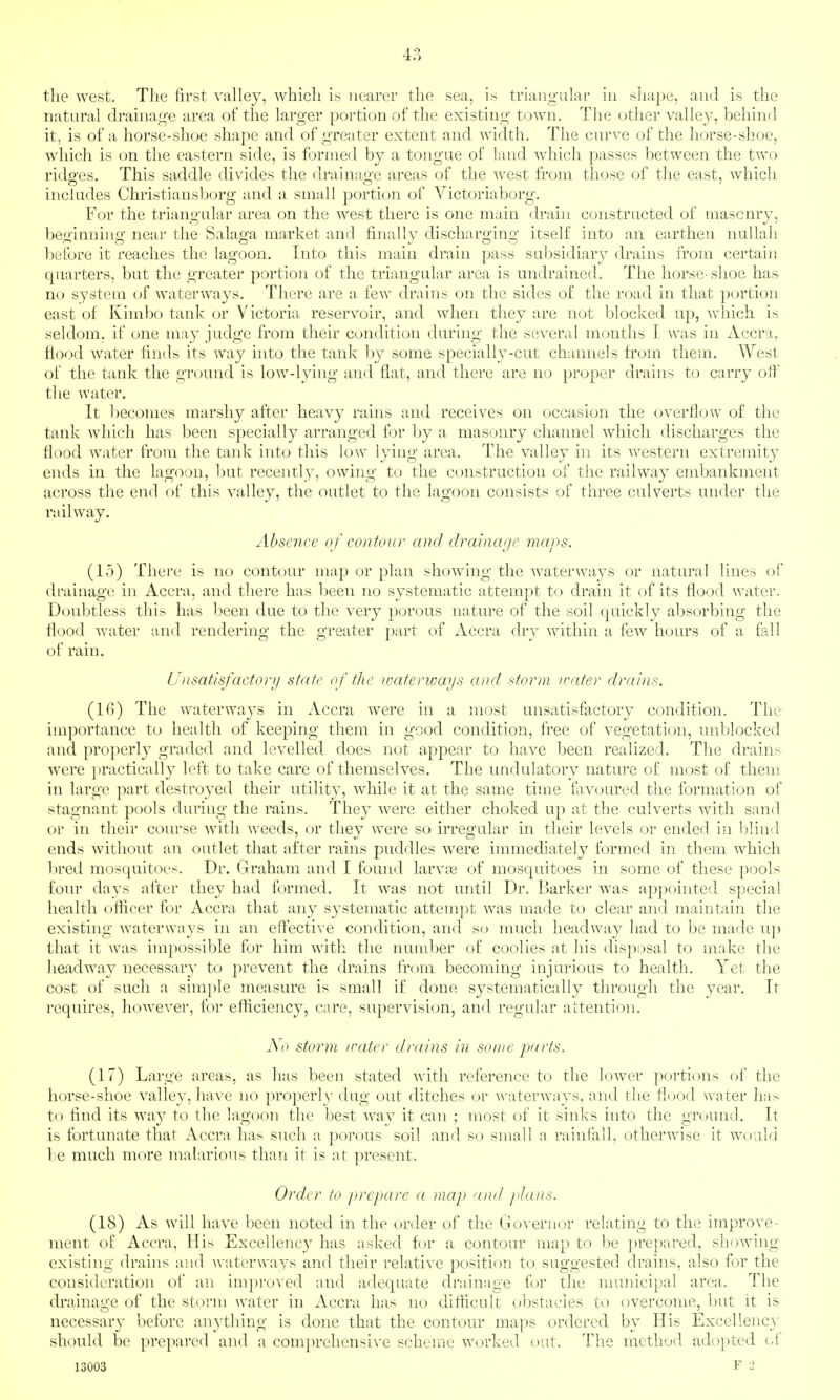 the west. The first valley, which is nearer the sea, is triangular in sliape, and is the natural drainage area of the larger portion of the existing town. The other valley, behind it, is of a horse-shoe shape and of greater extent and width. The curve of the horse-shoe, which is on the eastern side, is formed by a tongue of land which passes between the two ridg'es. This saddle divides the draina«;e areas of the west from those of the east, which includes Christiausborg and a small portion of Victoriaborg. For the triangular area on the west there is one main drain constructed of masonry, beginning near the Salaga market and finally discharging itself into an earthen nullah before it reaches the lagoon. Into this main drain pass subsidiary drains from certain quarters, but the greater portion of the triangular area is undrained. The horse-shoe has no system of waterways. There are a few drains on the sides of the road in that portion east of Kimbo tank or Victoria reservoir, and when they are not blocked up, which is seldom, if one may judge from their condition during the several months I was in Accra, flood water finds its way into the tank by some specially-cut channels from them. West of the tank the ground is low-lying and flat, and there are no proper drains to carry off the water. It l)ecomes marshy after heavy rains and receives on occasion the overflow of the tank which has been specially arranged for by a masonry channel which discharges the flood water from the tank into this low lying area. The valley in its western extremity ends in the lagoon, but recently, owing to the construction of the railway embankment across the end of this valley, the outlet to the lagoon consists of three culverts under the railway. Abse7ice of contour and drainage maps. (15) There is no contour map or plan showing the waterways or natural lines of drainage in Accra, and there has been no systematic attempt to drain it of its flood water. Doubtless this has been due to the very porous nature of the soil quickly absorbing the flood water and rendering the greater part of Accra dry within a few hours of a fall of rain. Unsatisfactorii state of tlxr waterways and storm water drains. (l(i) The waterways in Accra were in a most unsatisfactory condition. The importance to health of keeping them in good condition, free of vegetation, unblocked and properly graded and levelled does not ajjpear to have been realized. The drains Avere ])ractically left to take care of themselves. The undulatory nature of most of them in large part destroyed their utility, while it at the same time favoured the formation of stagnant pools during the rains. They were either choked up at the culverts with sand or in their course Avitli weeds, or they were so irregular m their levels or ended in blind ends without an outlet that after rains puddles were immediately formed in them which bred mosquitoes. Dr. Graham and I found larvjc of mosquitoes in some of these pools four days after they had formed. It was not until Dr. Barker was appointed special health oflicer for Accra that any systematic attem])t was made to clear and maintain the existing waterways in an efl^ective condition, and so much headway had to be made uj) that it was impossible for him with the nundjer of coolies at his disposal to make the headway uecessar}- to prevent the drains from becoming injurious to health. Yet the cost of such a simple measure is small if done systematically through the year. It requires, however, for efticiency, care, supervision, and regular attention. Ao stoi^m /rater drains in some parts. (17) Large areas, as has been stated with reference to the lower portions of the horse-shoe valley, have no properl}- dug out ditches or waterways, and the flood water has to find its way to the lagoon the best way it can ; most of it sinks into the ground. It is fortunate that Accra has such a porous soil and so small a rainfall, otherwise it would be much more malarious than it is at present. Order to prepare a map and jiJans. (18) As will have been noted in the t)rder of the Governor relating to the improve- ment of Accra, His Excellency has asked for a contour map to be prepared, showing- existing drahis and waterways and their relative position to suggested drains, also for the consideration of an improved and adequate drainage for the municipal area. The drainage of the stoi-m water in Accra has no difficult obstacles to overcome, but it is necessary before anything is done that the contour maps ordered by His Excellency should be prepared and a comprehensive scheme worked out. The method adopted (.{ 13003 F -2