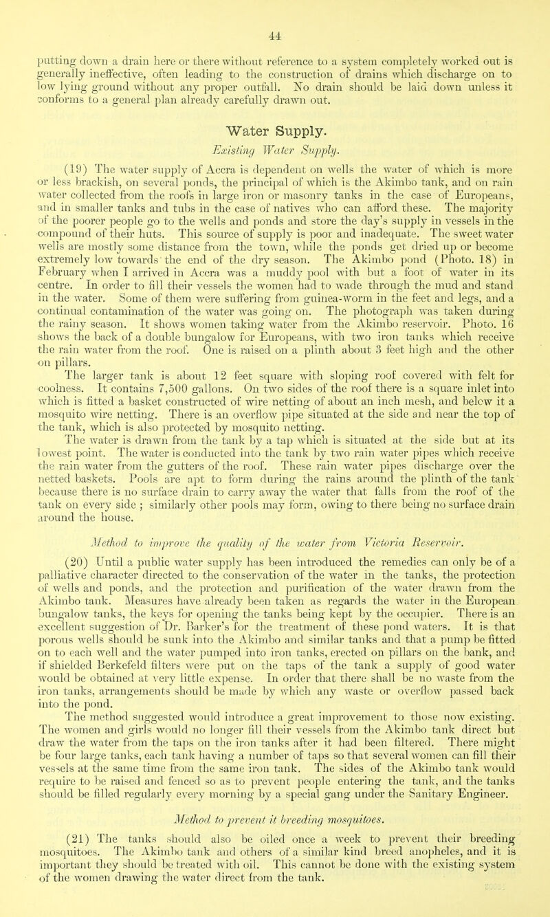 putting down a drain here or there without reference to a system completely worked out is generally ineffective, often leading to the construction of drains which discharge on to low lying ground without any proper outfall. No drain should be laid down unless it conforms to a general plan already carefully drawn out. Water Supply. Existing Water Sup])ly. (19) The water supply of Accra is dependent on wells the water of which is more or less brackish, on several ponds, the principal of which is the Akimbo tank, and on rain water collected from the roofs in large iron or masonry tanks in the case of Europeans, and in smaller tanks and tubs in the case of natives v/ho can afford these. The majority of the poorer people go to the wells and ponds and store the day's supply in vessels in the ■compound of their huts. This source of supply is poor and inadequate. The sweet water wells are mostly some distance from the town, while the ponds get dried up or become extremely low towards■ the end of the dry season. The Akimbo pond (Photo. 18) in February when I arrived in Accra was a muddy pool with but a foot of water in its centre. In order to fill their vessels the women had to wade through the mud and stand in the water. Some of them were suffering from guinea-worm in the feet and legs, and a continual contamination of the water was going on. The photograph vv^as taken during the rainy season. It shows women taking water from the Akimbo reservoir. Photo. 16 shows the back of a double bungalow for Europeans, with two iron tanks which receive the rain water from the roof. One is raised on a plinth about 3 feet high and the other on pillars. The larger tank is about 12 feet square with sloping roof covered with felt for coohiess. It contains 7,500 gallons. On two sides of the roof there is a square inlet into which is fitted a basket constructed of wire netting of about an inch mesh, and below it a mosquito wire netting. There is an overflow pipe situated at the side and near the top of the tank, which is also protected by mosquito netting. The Vv'^ater is drawn from the tank by a tap which is situated at the side but at its loYA^est point. The water is conducted into the tank by two rain water pipes which receive the rain water from the gutters of the roof. These rain water pipes discharge over the netted baskets. Pools are apt to form during the rains around the plinth of the tank because there is no surface drain to carry away the water that falls from the roof of the tank on every side ; similarly other pools may form, owing to there being no surface drain around the house. Method to improve the quality of the icater from Victoria Reservoir. (20) Until a public water supply has been introduced the remedies can only be of a palliative character directed to the conservation of the water in the tanks, the protection of wells and ponds, and the protection and purification of the water drawn from the Akimbo tank. Measures have already been taken as regards the water in the European bungalow tanks, the keys for opening the tanks being kept by the occupier. There is an excellent suggestion of Dr. Barker's for the treatment of these pond waters. It is that porous wells should be sunk into the Akimbo and similar tanks and that a pump be fitted on to each well and the water pumped into iron tanks, erected on pillars on the bank, and if shielded Berkefeld filters Avere put on the taps of the tank a supply of good water would be obtained at very little expense. In order that there shall be no waste from the iron tanks, arrangements should be made by which any waste or overflow passed back into the pond. The method suggested would introduce a great improvement to those now existing. The women and girls would no longer fill their vessels from the Akimbo tank direct but draw the water from the taps on the iron tanks after it had been filtered. There might be four large tanks, each tank having a number of taps so that several women can fill their vessels at the same time from the same iron tank. The sides of the Akimbo tank would require to be raised and fenced so as to prevent people entering the tank, and the tanks should be filled regularly every morning by a special gang under the Sanitary Engineer. Method to prevent it breeding mosguitoes. (21) The tanks should also be oiled once a week to prevent their breeding mosquitoes. The Akimbo tank and others of a similar kind breed anopheles, and it is important they should be treated with oil. This cannot be done with the existing system of the women drawing the water direct from the tank.