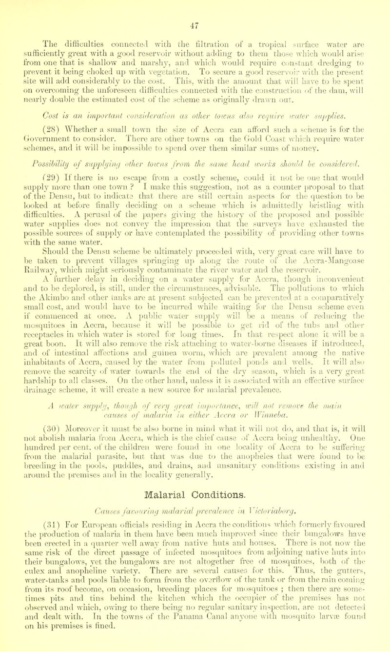 The difficulties connected with the filtration of a tropical surface water are sufficiently great with a good reservoir without adding to them those which would arise from one that is shallow and marshy, and which Avould require constant dredging to prevent it being choked up with vegetation. To secure a good reservoir with the present site will add considerably to the cost. This, with the amount that will have to be spent on overcoming the unforeseen difficulties connected with the construction of the dam, will nearly double the estimated cost of the scheme as originally drawn out. Cost is an important consideration as other towns also re^/uire /rater sn/tplies. (28) Whether a small town the size of Accra can afford such a sctheme is for the Government to consider. There are other towns on the Gold Coast Avhich require water schemes, and it will be impossible to spend over them similar sums of money. Possibility of sujjp/i/ini/ otJier towns from the same liead /rt/rtis slionjd be considered. (29) If there is no escape from a costly scheme, could it nut be one that would supply more than one town ? I make this suggestion, not as a counter proposal to that of the Densu, but to indicate that there are still certain aspects for the question to be looked at before finally deciding on a scheme which is admittedly bristling with difficulties. A perusal of the j)a])ers gi\ ing the history of the proposed and possible water supplies does not convey the impression that the surveys haA'e exhausted the possible sources of supply or have contemplated the possibility of providing other towns with the same water. Should the Densu scheme be ultimately proceeded with, very great care will have to be taken to prevent villages springing up along the route of the Accra-^langoase Eaihvay, which might seriously contaminate the river water and the reservoir. A further delay in deciding on a water supply for Accra, though inconvenient and to be deplored, is still, under the circumstances, advisable. The pollutions to which the Akimbo and other tanks are at ])resent subjected can be prevented at a comparatively small cost, and would have to be incurred while waiting for the Densu scheme even if commenced at once. A public water supply will be a means of reducing the mosquitoes in Accra, because it will be possible to get rid of the tubs and other receptacles in which Avater is stored tov long times. In that respect alone it will be a a'reat boon. It will also remove the risk attachino- to water-borne diseases if introduced, and of intestinal affections and guuiea worm, Avhich are prevalent among the native inhabitants of Accra, caused by the Avater from polluted ponds and wells. It will also remove the scarcity of water toAvards the end of the dry season, Avhich is a very great hardship to all classes. On the other hand, unless it is associated Avith an effective surface drainage scheme, it will create a new source for malarial preA^alence, .1 /rater supp/>/, t/}onf/h of very yreat importance.! will not remove the m.ain causes of malaria in eitiier Accra or Winneba. (oO) Moreover it must be also borne in mind Avhat it Avill not do, and that is, it will not abolish malaria from Accra, Avhich is the chief cause of Accra being unhealthy. One hundred per cent, of the children were found in cme locality of Accra to be suffering ft-om the malarial parasite, but that Avas due to the anopheles that Avere found to be breeding in the pools, puddles, and drains, and unsanitary conditions existing in and around the i)remises and in the locality generally. Malarial Conditions. Causes fauotiriny malaricd prevalence in Victoriahorg. (31) For European officials residing in Accra the conditions Avhich formerly faA'oured the production of malaria in them have been much improved since their bungalows have been erected in a quarter Avell aAvay from natiA^e huts and houses. There is not uoav the same risk of the direct passage of infected mos([uitoes from adjoining native huts into their bungalows, yet the bungaloAvs are not altogether free of mosquitoes, Ijoth of the culex ancl anopheline A-ariety. There are several causes for this. Thus, the gutters, Avater-tanks and pools liable to form from the overflow of the tank or from the rain comir.g from its roof become, on occasion, breeding places for mosquitoes ; then there are some- times pits and tins behind the kitchen which the occujner of the premises has not observed and wiiich, owing to there being no regular sanitary inspection, are not detected and dealt Avith. In the towns of the Panama Canal anyone with mosquito larvns found on his premises is fined.