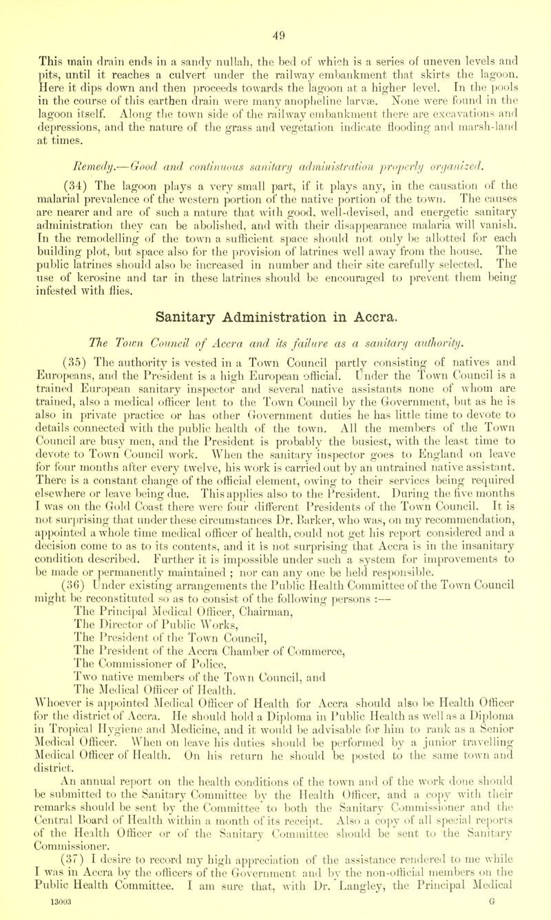 This main drain ends in a sandy nullah, the bed of which is a series of uneven levels and pits, until it reaches a culvert under the railway embankment that skirts the lagoon. Here it dips down and then proceeds towards the lagoon at a higher level. In the j^ools in the course of this earthen drain were many anoplieliiie larvie. None Avere found in the lagoon itself. Along the town side of the railway cmbankiuent there are excavations and depressions, and the nature of tlie grass and vegetation indicate flooding and marsli-laud at times. Remedy.— Good cmd continuous sanitanj administration properh/ organized. (34) The lagoon plays a very small part, if it plays any, in the causation of the malarial prevalence of the western portion of the native portion of the town. The causes are nearer and are of such a nature that with good, well-devised, and energetic sanitary administration they can be abolished, and with their disapjiearance malaria will vanish. Tn the remodelling of the town a sufficient space should not only be allotted for each building plot, but space also for the provision of latrines well away from the house. The public latrines should also be increased in number and their site carefully selected. The use of kerosine and tar in these latrines should be encouraged to prevent them being infested with flies. Sanitary Administration in Accra. TJie Town Council of Accra and, its failure as a sanitary autJiority. (35) The authority is vested in a Town Council partly consisting of natives and Europeans, and the President is a high European official. Under the Town Council is a trained Eurojiean sanitary inspector and several native assistants none of whom are trained, also a medical officer lent to the Town Council by the Government, but as he is also in private practice or has other Government duties he has little time to devote to details connected with the public health of the town. All the members of the Town Council are busy men, and the President is probably the busiest, with the least time to devote to Town Council work. When the sanitary inspector goes to England on leave for four months after every twelve, his work is carried out by an untrained native assistant. There is a constant change of the official element, owing to their services being required elsewhere or leave being due. This applies also to the l^resident. During the five months I was on the Gold Coast there were four different Presidents of the Town Council. It is not surprising that under these circumstances Dr. Barker, who was, on my recommendation, appointed a whole time medical officer of health, could not get his report considered and a decision come to as to its contents, and it is not surprising that Accra is in the insanitary condition described. Further it is impossible under such a system for improvements to be made or permanently maintained ; nor can any one be held responsible. (36) Under existing arrangements the Public Health Committee of the Town Council might be reconstituted so as to consist of the following j^ersons :— The Principal j\Iedical Officer, Chairman, The Director of Public Works, The President of the Town Council, The President of the Accra Chamber of Commerce, The Commissioner of Police, Two native members of the Town Council, and The Medical Officer of Health. Whoever is ajipointed ]\Iedical Officer of Health for Accra should also be Health Officer for the district of Accra. He should hold a Diploma in Public Health as well as a Diploma in Tropical Hygiene and Medicine, and it would be advisable for him to rank as a Senior Medical Officer. When on leave his duties should be performed by a junior travelling- Medical Officer of Health. On his return he should be posted to the same town and district. An annual report on the health conditions of the town and of the work done should be submitted to the Sanitary Committee by the Health Officer, and a copy with their remarks should be sent by the Committee to both the Sanitary Commissioner and the Central Board of Health within a month of its receipt. Also a copy of all special reports of the Health Officer or of the Sanitary Committee should be sent to the Sanitary Commissioner. (37) I desire to record my high appreciation of the assistance rendered to me while I was in Accra by the officers of the Government and bv the non-official members on the Public Health Committee. I am sure that, with Dr. Laugley, the Principal Medical 13003 a