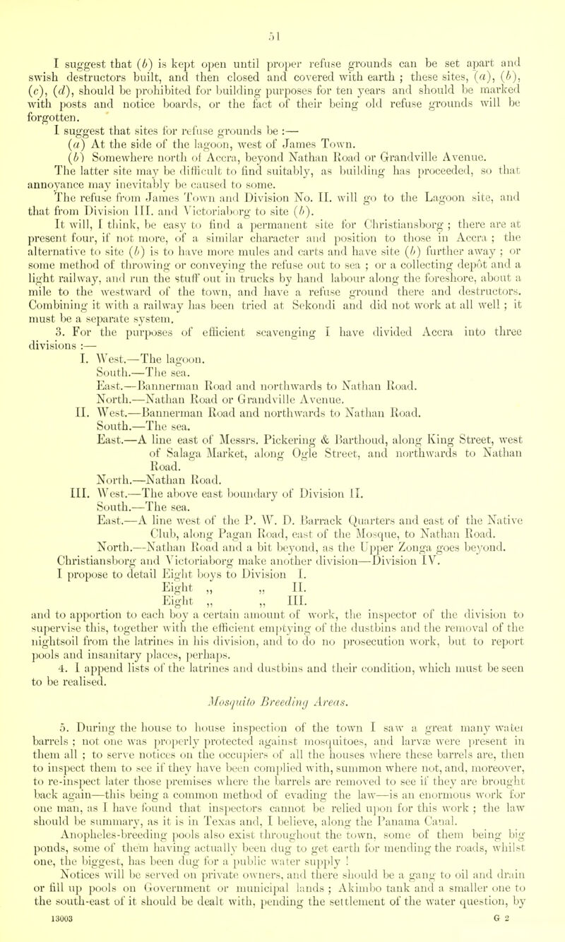 I suggest that (b) is kept open until proper refuse grounds can be set apart and swish destructors built, and then closed and covered with earth ; these sites, (a), {b), (c), (f/), should be prohibited for building purposes for ten years and should be mai'ked with posts and notice boards, or the fact of their being old refuse groimds will be forgotten. 1 suggest that sites for refuse grounds be :— (a) At the side of the lagoon, west of James Town. {b) Somewhere north of Accra, beyond Nathan lload or Grandvillc Avenue. The latter site may be difficult to find suitably, as building has proceeded, so that annoyance may inevitably be caused to some. The refuse from James Town and Division No. II. will go to the Lagoon site, and that from Division III. and Victoriaborg to site (/>). It will, I think, be easy to find a permanent site for Ohristiansborg ; there are at present four, if not more, of a similar character and position to those in Accra ; the alternative to site (b) is to have more mules and carts and have site (b) further away ; or some method of throwing or conveying the refuse out to sea ; or a collecting depot and a light railway, and run the stuff out in trucks by hand labour along the foreshore, about a mile to the westward of the town, and have a refuse ground there and destructors. Combining it with a railway has been tried at Sekondi and did not work at all well ; it must be a separate system, 3. For the purposes of efficient scavenging I have divided Accra into three divisions :— I. West.—The lagoon. South.—The sea. East.—Jjannerman Road and northwards to Nathan Road. North.—Nathan Road or Grandvillc Avenue. II. West.—Bannerman Road and northwards to Nathan Road. South.—The sea. East.—A line east of Messrs. Pickering & Rarthoud, along King Street, west of Salaga Market, along Ogle Street, and northwards to Nathan Road. North.—Nathan Road. III. West.—The above east boundary of Division il. South.—The sea. East.—A line west of the P. W. D. Barrack Quarters and east of the Native Club, along Pagan Road, east of the Mosque, to Nathan Road. North.—Nathan Road and a bit beyond, as the Upper Zonga goes beyond. Christiansborg and Victoriaborg make another division—Division IV. I propose to detail Eight l;)oys to Division I. Eight „ „ II. Eight „ „ III. and to apportion to each boy a certain amount of work, the inspector of the division to supervise this, together with the efficient emptying of the dustbins and the removal of the nightsoil from the latrines in his division, and to do no prosecution work, but to report pools and insanitary places, ])erhaps. 4. I append lists of the latrines and dustbins and their condition, which must be seen to be realised. Mosquito Breeding Areas. 0. During the house to house inspection of the town I saw a great many watei barrels ; not one was })roperly protected against mosquitoes, and larva) were i)resent in them all ; to serve notices on the occuj^iers of all the houses where these barrels are, then to inspect them to see if they have been complied Avith, summon where not, and, moreover, to re-ins]iect later those premises where the Imrrels are removed to see if they are brought back again—this being a common method of evading the law—is an enormous work for one man, as I have found that inspectt)rs cannot be relied u])on for this work ; the law should be summary, as it is in Texas and, I believe, along the Panama Canal. Anopheles-breeding pools also exist throughout the town, some of them being big ponds, some of them having actually been dug to get earth for mending the roads, whilst one, the biggest, has been dug for a public water supply ! Notices will be served on private owners, and there should be a gang to oil and drain or fill up pools on Government or municipal lands ; Akimbo tank and a smaller t)ne to the south-east of it should be dealt with, pending the settlement of the water questioii, by 13003 G 2