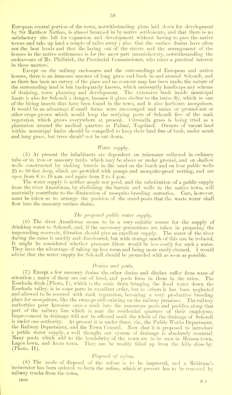 European central portion of the town, notwithstanding plans laid down for development by Sir Matthew Nathan, is almost hemmed in by native settlements, and that there is no satisfactory site left for expansion and development without having to pass the native towns and take up land a cou])le of miles away ; also that the surface drains have often not the best levels and that the laying out of the streets and the arrangement of the houses in the native settlements is for the most part unsatisfactory, notwithstanding the endeavours of Mr. Philbrick, the Provincial Commissioner, who takes a practical interest in these matters. Except (m the railway enclosures and the surroundings of European and native houses, there is an immense? amount of long grass and bush in and around Sekondi, and as there has been no survey of the place and no contour maj) has been made, the nature of the surrounding land is but inadequately known, which necessarily handicaps any scheme of draining, town planning and development. The extensive bush inside municipal limits is also for Sekondi a danger, because it gives shelter to the tsetse fly, which is one of the biting insects that have been found in the town, and it also harbours mosquitoes. It would be an advanta<>'e if small farms were encouraged and maize or o-round-nut or other crops grown which would keep the outlying parts of Sekondi free of the rank vegetation which grows everywhere at present. Citronella grass is being tried as a plantation around the medical quarters at Falime, Togoland. Owners of vacant land Avithin municipal limits should be compelled to keep their land free of bush, under scrub and long grass, but trees should not be cut down. Wafer supply. (5) At present the inhabitants are dependent on rainwater collected in ordinary tubs or in iron or masonry tanks which may be above or under ground, and on shallow wells constructed by sinking barrels in the sand on the beach and on four public wells 25 to 80 feet deep, which are provided with pumps and mosquito-proof netting, and are open from G to 10 a.m. and again from 2 to 4 p.m. The Witter supply is neither ample nor good, and the substitution of a public supply from the river Anankwan, by abolishing the barrels and wells in the native town, will materially contribute to the diminntion of mosquito-breeding nurseries. Care, however, must be taken so to arrange the position of the stand-posts that the waste water shall flow into the masonry surface drains. The proposed public ivater supply. (G) The river Anankwan seems to be a very suitable source for the supply of drinking water to Sekondi, and. if the necessary precautions are taken in preparing the impounding reservoir, filtration should give an excellent supply. The \s'ater of the river during the rains is muddy and discohnn-ed, but with storage much of this can be reduced. It might be considered whether pressure filters would be less costly for such a water. They have the advantage of taking up less room and being more easily cleaned. I would advise that the water su]iply for Sekondi should be ])roceeded with as soon as possible. Drains and pools. (7) Except a few masonry drains the other drains and ditches suffer from want of attention ; many of them are out of level, and pools form in them in the rains. The Essekada ditch (Photo. I), which is the main drain bringing the flood water down the Essekada valley, is in some parts in excellent order, but ni others it has been neglected and allowed to be covered with rank vegetation, becoming a very productive breeding place for mosquitoes, like the swan^.ps still existing on the railway premises. The railway authorities pour kerosine once a week into the numerous pools and puddles along that part of the railway line which is near the residential quarters of their employees. Improvement in drainage will not be effected mitil the whole of the drainage of Sekondi is under one authority. At present it is under three, viz., the Public Works Department, the Railway Department, and the Town Council. Now that it is proposed to introduce a pubfic water supply, a well thought out system of drainage is absolutely essential. Many pools which add to the insalubrity of the town are to be seen in Houssa town, Lagos town, and Accra town. They can be rendilv filled up from the hills close bv. (Photo. II). ' .1 Disposal of re/use. (8) The mode of disposal of the refuse is to be improved, and a Meldrum's incinerator has been ordered to burn the refuse, which at present has to be removed by railway trucks from the town. 13003 TT