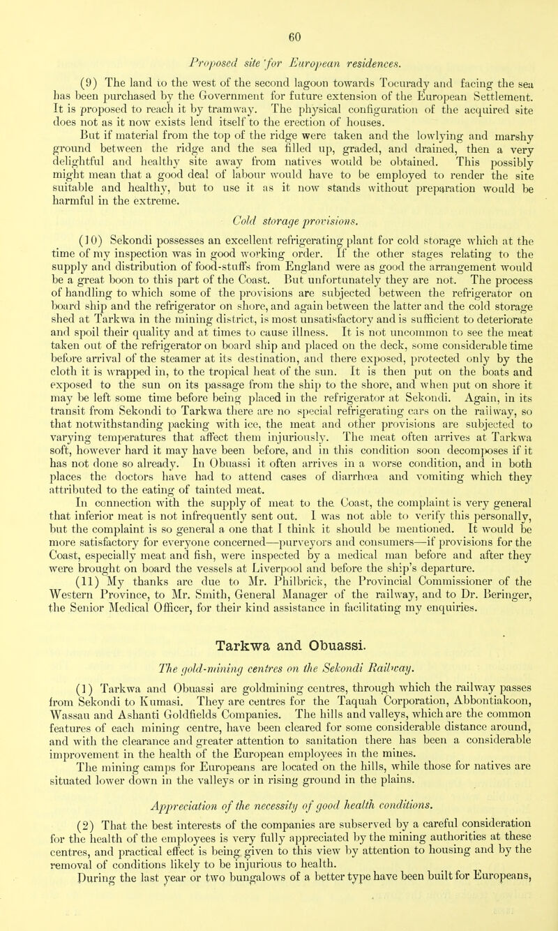 Proposed site 'for European residences. (9) The land to the west of the second lagoon towards Tocurady and facing the sea has been purchased by the Government for future extension of the European Settlement. It is proposed to reach it by tramway. The physical configuration of the acquired site does not as it now exists lend itself to the erection of houses. But if material from the top of the ridge were taken and the lowlying and marshy ground between the ridge and the sea filled up, graded, and drained, then a very delightful and healthy site away from natives would be obtained. This possibly might mean that a good deal of labour would have to be employed to render the site suitable and healthy, but to use it as it now stands without preparation would be harmful in the extreme. ■ Cold storage provisions. (10) Sekondi possesses an excellent refrigerating plant for cold storage which at the time of my inspection was in good working order. If the other stages relating to the supply and distribution of food-stuffs from England were as good the arrangement would be a great boon to this part of the Coast. But unfortunately they are not. The process of handling to which some of the provisions are subjected between the refrigerator on board ship and the refrigerator on shore, and again between the latter and the cold storage shed at Tarkwa in the mining district, is most unsatisfactory and is sufficient to deteriorate and spoil their quality and at times to cause illness. It is not uncommon to see the meat taken out of the refrigerator on board ship and placed on the deck, some considerable time before arrival of the steamer at its destination, and there exposed, protected only by the cloth it is Avrapped in, to the tropical heat of the sun. It is then put on the boats and exposed to the sun on its passage from the ship to the shore, and when put on shore it may be left some time before being placed in the refrigerator at Sekondi. Again, in its transit from Sekondi to Tarkwa there are no special refrigerating cars on the railway, so that notwithstanding packing with ice, the meat and other provisions are subjected to varying temperatures that affect them injuriously. The meat often arrives at Tarkwa soft, however hard it may have been before, and in this condition soon decomjwses if it has not done so already. In Obuassi it often arrives in a worse condition, and in both places the doctors have had to attend cases of diarrhoea and vomiting which they attributed to the eating of tainted meat. In connection with the supply of meat to the Coast, the complaint is very general that inferior meat is not infrequently sent out. I was not able to verify this personally, but the complaint is so general a one that I think it should be mentioned. It would be more satisfactory for everyone concerned—purveyors and consumers—if provisions for the Coast, especially meat and fish, were inspected by a medical man before and after they were brought on board the vessels at Liverpool and before the ship's departure. (11) My thanks arc due to Mr. Philbrick, the Provincial Commissioner of the Western Province, to Mr. Smith, General Manager of the railway, and to Dr. Beringer, the Senior Medical Officer, for their kind assistance in facilitating my enquiries. Tarkwa and Olbuassi. The gold-mining centres on the Sekondi Railway. (1) Tarkwa and Obuassi are goldmining centres, through which the railway passes from Sekondi to Kumasi. They are centres for the Taquah Corporation, Abbontiakoon, Wassau and Ashanti Goldlields Companies. The hills and valleys, which are the common features of each mining centre, have been cleared for some considerable distance around, and with the clearance and greater attention to sanitation there has been a considerable improvement in the health of the European employees in the mines. The mining camps for Europeans are located on the hills, while those for natives are situated lower down in the valleys or in rising ground in the plains. Apjjreciation of the necessity of good health conditions. (2) That the best interests of the companies are subserved by a careful consideration for the health of the employees is very fully appreciated by the mining authorities at these centres, and practical effect is being given to this view by attention to housing and by the removal of conditions likely to be injurious to health. During the last year or two bungalows of a better type have been built for Europeans,