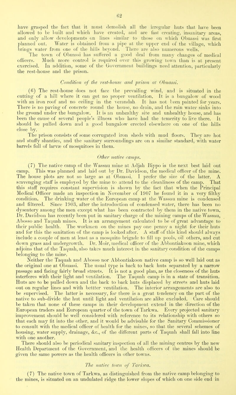 have grasped the fact that it must demolish all the irregular huts that have been allowed to be built and which have created, and are fast creating, insanitary areas, and only allow developments on lines similar to those on which Obuassi was first planned out. Water is obtained from a pipe at the upper end of the village, which brings water from one of the hills beyond. There are also numerous wells. The town of Obuassi has suffered a good deal from many changes of medical officers. Much more control is required over this growing town than is at present exercised. In addition, some of the Government buildings need attention, particularly the rest-house and the prison. Condition of the rest-house and prison at Obuassi. (6) The rest-house does not face the prevailing wind, and is situated in the cutting of a hill where it can get no proper ventilation. It is a bungalow of wood with an iron roof and no ceiling in the verandah. It has not been painted for years. There is no paving of concrete round the house, no drain, and the rain water sinks into the ground under the bungalow. It is an unhealthy site and unhealthy house, and has been the cause of several people's illness who have had the temerity to live there. It should be pulled down and a good bungalow erected elsewhere on one of the hills close by. The prison consists of some corrugated iron sheds with mud floors. They are hot and stuffy shanties, and the sanitary surroundings are on a similar standard, with water barrels full of larvae of mosquitoes in them. Other native camps. (7) The native camp of the Wassau mine at Adjah Bippo is the next best laid out camp. This was planned and laid out by Dr. Davidson, the medical officer of the mine. The house plots are not so large as at Obuassi. I prefer the size of the latter. A scavenging staff is emplo;^ ed by the mine to attend to the cleanliness of the camp. That this staff requires constant supervision is shown by the fact that when the Principal Medical Officer made an inspection in November of 1907 he found it in a very filthy condition. The drinking water of the European camp at the \¥assau mine is condensed and filtered. Since 1903, after the introduction of condensed water, there has been no dysentery among the men except what has been contracted by them in the native town. Dr. Davidson has recently been put in sanitary charge of the mining camps of the Wassau, Abosso and Taquah mines. It is an arrangement calculated to be of great advantage to their public health. The workmen on the mines pay one penny a night for their huts and for this the sanitation of the camp is looked after. A staff of this kind should always include a couple of men at least as a mosquito brigade to fill up pools, oil others, and cut down grass and undergrowth. Dr. Moir, medical officer of the Abbontiakoon mine, which adjoins that of the Taquah, also takes much interest in the sanitary condition of the camps belonging to the mine. Neither the Taquah and Abosso nor Abbontiakoon native camp is so well laid out as the original one at Obuassi, The usual type is back to back huts separated by a narrow passage and facing fairly broad streets. It is not a good plan, as the closeness of the huts interferes with their light and ventilation. The Taquah camp is in a state of transition. Huts are to be pulled down and the back to back huts displaced by streets and huts laid out on regular lines and with bettter ventilation. The interior arrangements are also to be supervised. The latter is necessary, for there is a great tendency on the part of the native to sub-divide the hut until light and ventilation are alike excluded. Care should be taken that none of these camps in their development extend in the direction of the European traders and European quarter of the town of Tarkwa. Every projected sanitary improvement should be well considered with reference to its relationship with others so that each may fit into the other, and it would be advisable for the Sanitary Commissioner to consult with the medical officer of health for the mines, so that the several schemes of housing, water supply, drainage, &c., of the different parts of Taquah shall fall into line with one another. There should also be periodical sanitary inspection of all the mining centres by the new Health Department of the Government, and the health officers of the mines should be given the same powers as the health officers in other towns. The native town of Tarkwa. (7) The native town of Tarkwa, as distinguished from the native camp belonging to the mines, is situated on an undulated ridge the lower slopes of which on one side end in