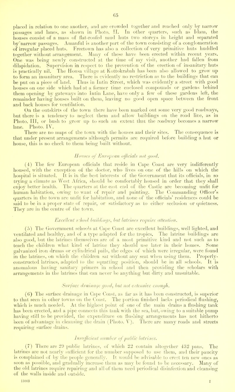 I)l{iced in relation to one another, and are crowded together and reached only hy narrow l)as8ages and lanes, as shown in I^hoto. 11. In other quarters, such as Idam, the houses consist o£ a mass o£ flat-roofed mud huts two storeys in l.eio-ht and separated by'narrow passages. Amanful is another part of the town consisting of a conglomeration of irregular placed huts. Freetown has also a collection of very primitive huts huddled together Avithout arrangement. Many of these have been erected within recent years. One was being newly constructed at the time of my visit, another had fallen from dilapidation. Supervision in respect to the prevention of the erection of insanitary huts is practically nil. The Housa village at Kottokrabah has been also allowed to grow up to form an insanitary area. Tliere is evidently no restriction as to the buildings that can be put on a piece of l;ind. Thus in Intin Street, which Avas evidently a street with good houses (m one side wliich had at a former time enclosed compounds or gardens behind them opening by gateways into Intin Lane, have only a few of these gardens left, the remainder having houses built on them, leaving no good open space between the front and back houses for ventilation. On the outskirts of the town there have been marked out some very good roadways, but there is a tendency to neglect them and allow buildings on the road line, as in Photo. Ill, or bush to grow up to such an extent that the roadway becomes a narrow lane. Photo, IV. There are no n)aps of the town with the houses and their sites. The consequence is that under present arrangements although })ermits are required before building a hut or house, this is no check to them being built without. Hoiisea of Europi an olficiah not (jood. (4) The few European officials that reside in Cape Coast are very inditferently housed, with the exception of the doctor, who lives on one of the hills on which the hos]iital is situated. It is in the best interests of the Government that its officials, in so trying a climate as West Africa, should be comforta])ly lioused in order that they shall enjoy better health. The ([uarters at the east end of the Castle arc becoming imfit for human habitation, owing to want of repair and painting. The Commanding Officer's (quarters in the town are unfit for hal)itation, and none of the officials' residences could be said to be in a ])roper stiite of repair, or satisfactory as to either seclusion or (piietness. They are in the centre of the town. Excellent s:hool builJciKjs^ but la/i'liies require attention. (')) The Government schools at Ca,i)e Coast are excellent buildings, well lighted, and ventilated and healthy, and of a type adapted for tlie tro[)ics. The latiine buildings are also good, but the latrines themselves arc of a nu>st primitive kind and not such as to teach the children what kind (»f latrine they should use later in their homes. Some ualvaiiized iron drums or cvlindrical ])ails, the edoes of which were irregular, were found in the latrines, on which the children sat without any seat wluiii using them. Properly- constructed latrines, adapted to the scpuitting position, should be in all schools. It is anomalous having sanitary jaimers in school and then providing the scholars with arrangements in the latrines that can never be anj thing but dirty and unsuitable. Surface draiiia<je goocl, but not e.densive enou<jh. (6) The sui'face drainage in Cape Coast, as far as it has been constructed, is superior to that seen in other towns on the Coast. The |)ortion finished lacks periodical flushing, which is nuich needed. At the highest point of one of the main drains a flushing tank has been erected, and a j)ipe connects this tank with the sea, but, owing to a suitable pump having still to be provided, the ex])enditure on flushing arrangements has not hitherto been of advantage in cleansing the drain (Photo. V). There are many roads and streets requiring surface drains. Insujjiciod number of public latri.ies. (7) Tliere are 21) public latrines, of which 22 contain altogether 432 pans. The latrines are not nearly sufKcient for the number supposed to use them, and their paucity is complained of by the people generally. It Avould be advisable to erect ten new ones as soon as possible, and gradually increase them as may be found to be necessary. Many of the old latrines require repairing and allof tliem need periodical disinfection and cleansing of the walls inside and outside. 13003 I