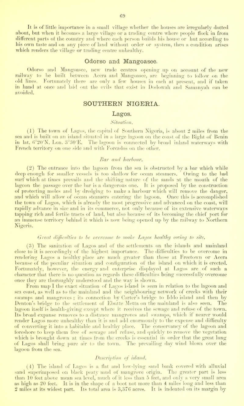 It is of little imi)ortanee in a small village whether the houses are irregular!}' dotted about, but when it becomes a large village or a trading centre where people flock in from different parts of the country and where each person l)uilds his house or hut according to his own taste and on any ])iece of land without order or system, then a condition arises which renders the village or trading centre unhealthy. Odorso and Mangoasee. Odorso and Mangoasee, new trade centres o})ening up on account of the new i-aihvay to be built between Accra and Mangoasee, are begiiming to follow on the old lines. Fortunately there are only a few houses in each at ])resent, and if taken in hand at once and laid out the evils that exist in Dodowali and Samanyah can be aA'oided. SOUTHERN NIGERIA. Lagos. tSltiiatiov. (1) The town of Lagos, the capital of Southern Nigeria, is about 2 miles from the sea and is built on an island situated in a, large lagoon on the coast of the liight of JJenin in lat. ()°2()'ISr. Lon. o°oO'E. The lagoon is connected by broad iidand waterways with French territory on one side and with Forcados on the other. Bar and liarhour. (2) The entrance into the lagoon from the sea is obstructed by a bar which while deep enough for smaller vessels is too sh.allow for ocean steamers. Owing to the bad surf Avliich at times prevails and the shifting nature of the sands at the mouth of the lagoon the passage over the bar is a dangerous one. It is proposed by the constraction of prc^teeting moles and by dredging to make a, harbour which will remove the danger, and which will allow of ocean steamers entering the lagoon. Once this is accomplished the town of Lagos, which is already the most progressive and advanced on the coast, will rapidly advance in si/e and in its connuerce, not only because of its extensive waterways tap])ing rich and fertile tracts of land, but also because of its becoming the chief port for an immense territory behind it which is now being opened up by the railway to Northern Nigeria. Great (lifJic/iJfles to be overcome to make Laijos heeilflry oiniiuj to site. (3) The sanitation of Lagos and of the settlements on the islands and mainland close to it is accordingly of the highest importance. The difHculties to be overcome in rendering Lagos a liealthy ])lace are much greater than those at Freetown or Accra because of the ]ieculiar situation and configuration of the island on which it is erected. Fortunately, howcA'cr, the energy and enterprise dis])layed at Lagos are of such a character that there is no question as regards these difficulties being successfully overcome once they are thoroughly understood and the way is shown. From map I the exact situation of J^agos island is seen in relation to the lagoon and sea coast, as Avell as to the mainland and the neighbouring network of creeks with their swamps and mangroA'es ; its connection by Carter's bridge to Iddo island and then by Denton's bridge to the .settlement of Ebutte ]\[etta on the mainland is also seen. The lagoon itself is health-giving except where it receives the sewage and refuse of the town. Its broad expanse removes to a distance mangroves and swamps, which if nearer would render Lagos more unhealthy than it is and add enormously to the expense and difficulty of converting it into a habitable and healthy place. The conservancy of the lagoon and foreshore to keep them free of sewage and refuse, and quickly to reuKA C the vegetation which is brought down at times from the creeks is essential in order that the great lung of l^agos shall bring pure air to the town. The prevailing day wind blows over the la<ioon from the sea. Descri/'tioa of island. (1) The island of Lagos is a flat and low-lying sand bank covered with alluvial sand su])erimposed on black peatv nuid of mangrove origin. The greater part is less than 10 feet above mean sea level, nmch of it less than 5 feet, and only a very small area as high as 20 feet. It is in the shape of a boot not more than 4 miles long and less than 2 miles at its widest part. Its total area is 3,376 acres. It is indented on its margin by