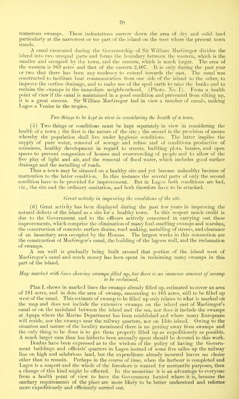 numerous swamps. These indentations narrow down the area of (hy and ^oUd laud particularly at the narrowest or toe part of the island on the Avest Avhere the present town stands. A canal excavated during the (xovernorship of Sir William MacGregor divides the island into two unequal parts and forms the boimdary between the western, which is the smaller and occupied by the town, and the eastern, which is much larger. The area of the western is 969 acres and that of the eastern 2,407. It is only during the past year or two that there has been any tendency to extend towards the east. The canal was constructed to facilitate boat communication from one side of the island to the other, to improve the surface drainage, and to make use of the spoil earth to raise the banks and to reclaim the swamps in the immediate neighbourhood. (Photo. ISTo. I). From a health point of view if the canal is maintained in a good condition and ]irevented from silting iip, it is a great success. Sir William MacGregor had in view a number of canals, uiaking Lagos a Venice in the tropics. Two thmf/s to he kepi in view in considering the health of a totvn. (5) Two things or conditions must be kept separately in view in considering the health of a town ; the first is the nature of the site ; the second is the provision of means whereby the population shall live under hygienic conditions. The latter implies the supply of pure water, removal of sewage and refuse and of conditions productive of nuisances, healthy development in regard to streets, building plots, houses, and open spaces to prevent congestion of houses and overcrowding of people and to allow of the free play of light and air, and the removal of flood water, which includes good surface draijiage and the metalling of roads. Thus a town may be situated on a healthy site and yet become unhealthy because of inattention to the latter condition. In this instance the several parts of only the second condition have to be provided for improvement. But in Lagos both conditions are bad, viz., the site and the ordinary sanitation, and both therefore have to be attacked. Great activity in improving the conditions of the site. (6) Great activity has been displayed during the past few years in improving the natural defects of the island as a site for a healthy town. In this respect much credit is due to the Government and to the officers actively concerned in carrying out these improvements, which comprise the elimination of many foul-smelling swamps and marshes, the construction of concrete surface drains, road making, metalling of streets, and clearance of an insanitary area occupied by the Housas. Thti largest works in this connection are the construction of MacGregor's canal, the building of the lagoon wall, and the reclamation of swami)S. A sea wall is gradually being built around that portion of the island west of MacGregor's canal and much money has been spent in reclaiming many swamps in this part of the island. Map marked with lines shon ivfi sicamps filled up, but there is an immense amount of swamp to be reclaimed. Plan I. shows in marked lines the swamps already filled up, estimated to cover an area of 181 acres, and in dots the area of swamp, amounting to lOo acres, still to be filled up west of the canal. This estimate of swamp to be filled up only relates to what is marked on the map and does not include the extensive swamps on the island east of MacGregor's canal or on the mainland between the island and the sea, nor does it include the swamps at Apapa where the Marine Department has been established and where many Europeans will reside, nor the swamps near the railway quarters, nor on Iddo island. Owing to the situation and nature of the locality mentioned there is no getting away from swamps and the only thing to be done is to get them properly filled up as expeditiously as possible. A much larger sum than has hitherto been annually spent should be devoted to this work. Doubts have been expressed as to the wisdom of the policy of having the Govern- ment buildings and officials' quarters in Lagos instead of some five miles up the railway line on high and salubrious land, but the expenditure already incurred leaves no choice other than to remain. Perhaps in the course of time, when the harbour is completed and Lagos is a seaport and the whole of the foreshore is wanted for mercantile purposes, then a change of this kind might be effected. In the meantime it is an advantage to everyone from a health point of view to have the Government located where it is, because the sanitary requirements of the place are more likely to be better understood and reforms more expeditiously and efficiently carried out.