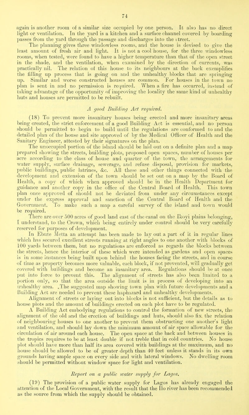 again is another room of a similar size occupied by one person. It also has no direct light or ventilation. In the yard is a kitchen and a surface channel covered by boarding passes from the yard through the passage and discharges into the SLtreet, The planning gives three windowless rooms, and the house is devised to give the least amount of fresh air and light. It is not a cool house, for the three windowless rooms, when tested, were found to have a higher temperature than that of the open street in the shade, and the ventilation, when examined by the direction of currents, was |)ractically nil. The relation of this house to its neighbours at the back exemphfies the filling up process that is going on and the unhealthy blocks that are springing up. Similar and worse constructed houses are common. For houses in the town no plan is sent in and no permission is required. When a fire has occurred, instead of taking advantage of the opportunity of improving the locality the same kind of unhealthy huts and houses are permitted to be rebuilt. A good Building Act required. (18) To prevent more insanitary houses being erected and more insanitary areas being created, the strict enforcement of a good Building Act is essential, and no person should be permitted to begin to build until the regulations are conformed to and the detailed plan of the house and site approved of by the Medical Officer of Health and the Sanitary Engineer, attested by their signatures on the plan. The unoccupied portion of the island should be laid out on a definite plan and a map prepared showing the streets, building plots, proposed open spaces, number of houses per acre according to the class of house and quarter of the town, the arrangements for Avater supply, surface drainage, sewerage, and refuse disposal, provision for markets, public buildings, public latrines, &c. All these and other things connected with the development and extension of the town should be set out on a map by the Board of Health, a copy of which when approved should be in the Health Department for guidance and another copy in the office of the Central Board of Health. This town plan once approved of should not be de\dated from under any circumstances except under the express approval and sanction of the Central Board of Health and the Government. To make such a map a careful survey of the island and town would be required. There are over 500 acres of good land east of the canal on the Ikoyi plains belonging, I understand, to the Crown, which being entirely under control should be very carefully reserved for purposes of development. In Ebute Metta an attempt has been made to lay out a part of it in regular lines which has secured excellent streets running at right angles to one another with blocks of .100 yards between them, but no regulations are enforced as regards the blocks between the streets, hence the interior of these which were intended as gardens and open spaces is in some instances being built upon behind the houses facing the streets, and in course of time as property becomes more valuable, each block, if not prevented, will gradually get covered with buildings and become an insanitary area. Regulations should be at once put into force to prevent this. The alignment of streets has also been limited to a portion only, so that ihe area outside the limit is in process of developing into an unhealthy area. .The suggested map showing town plan with future developments and a Building Act are needed to prevent these haphazard and unhealthy developments. Alignment of streets or laying out into blocks is not sufficient, but the details as to house plots and the amount of buildings erected on each plot have to be regulated. A Building Act embodying regulations to control the formation of new streets, the alignment of the old and the erection of buildings and huts, should also fix the relation of neighbouring houses to one another to prevent them obstructing one another's light and ventilation, and should lay down the minimum amount of air space allowable for the circulation of air around each house. The open space at the back and between houses in the tropics requires to be at least double if not treble that in cold countries. No house plot should have more than half its area covered with buildings at the maximum, and no house should be allowed to be of greater depth than 40 feet unless it stands in its own grounds having ample space on every side and with lateral windows. No dwelling room should be permitted without window space for light and ventilation. Report on a ■public water supply for Lagos. (19) The provision of a public water supply for Lagos has already engaged the attention of the Local Government, with the result that the Ilo river has been recommended as the source from which the supply should be obtained.