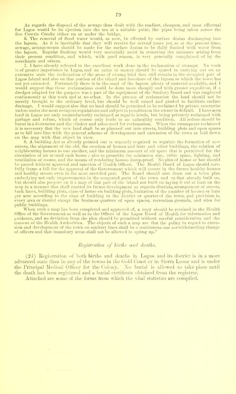 As regards the disposal of the sewage thus dealt with the readiest, cheapest, and most effectual for Lagos would be its ejection into the sea at a suitable point, the pipes being taken aci-oss the five Cowrie Creeks either on or under the bridge. 6. The removal of flood water would, as now, be effected l)y surface drains discharging into the lagoon. As it is inevitable that they will receive for several years yet, as at the present time, sewage, arrangements should be made for the siirface drains to be daily flushed with water from the lagoon. Regular flushing would very materially assist in removing the nuisance arising from their present condition, and Avhicb, with good reason, is very generally complained of by the merchants and others. 7. I have already referred to the excellent work done in the reclamation of swamps. No work is of greater importance in Lagos, and no pains or money should be spared in carrying out on an extensive scale the reclamation of the areas of swamp land that still remain in the occupied part of Lagos Island and also on that portion of the island and foreshore of the lagoon to which the town has not yet extended. Fortunately there is in the sand of the lagoon plenty of material available, and I would suggest that these reclamations could be done more cheaply and with greater expedition if a dredger adapted for the purpose was a part of the equipment of the Sanitary Board and was employed continuously at this work and at no other. In the process of reclamation the land should not be merely brought to the ordinary level, but should be well raised and graded to facilitate surface drainage. I would suggest also that no land should be permitted to be reclaimed by private enterprise unless under the most stringent regulations and suljject to penalties on the owner in default. I have seen land in Lagos not only unsatisfactorily reclaimed as regards levels, but being privately reclaimed with garbage and refuse, which of course only leads to an unhealthy condition. All refuse should be burnt in a destructor and the clinker and ashes used for reclamation. When the swamps are reclaimed it is necessary that the new land shall be so planned out into streets, building plots and open spaces as to fall into line with the general scheme of development and extension of the town as laid down on the map with that object in view. 8. A building Act as already pointed out is urgently required to regulate the formation of new streets, the alignment of the old, the erection of houses and huts and other buildings, the relation of neighbouring houses to one another, and the minimum amount of air space that is permitted for the circulation of air around each house ; also to pi-escribe the minimum size, cubic space, lighting, and ventilation of rooms, and the means of rendering houses damp-proof. No plan of house or hut should be passed without approval and sanction of Health Othcer. I'he Health Board of Lagos should care- fully frame a bill for the approval of the Government which will secure in the future healthy-houses and healthy streets even in the most crowded part. The Board should also draw out a town plan embodying not only improvements in the congested parts of the town and on that already built on, but should also prepare on it a map of that part of the island not built on laying it out at least on the map in a manner that shall control its future development as regards districts, arrangement of streets, back lanes, building plots, class of house on building plots, limitation of the number of houses or huts per acre accoi-ding to the class of building in the district or quarter of the town, and provision in every area or district except the business quarters of open s^Daces, recreation grounds, and sites for public buildings. When such a map has been completed and approved of, a copy should be retained in the Health Office of the Government as well as in the Offices of the Lagos Board of Health for information and guidance, and no deviation from the plan should be permitted Avithout careful consideration and the consent of the Health Authorities. The objects of such a map are that the policy in regard to exten- sion and development of the town on sanitary lines shall be a continuous one notwithstanding change of officers and that insanitary areas shall not be allowed to spring up. Registration of births ai/d deaths. (24) Registration of Loth births and deaths in Lagos and its district is in a more advanced state than in any of the towns in the Gold Coast cr in Sierra Leone and is under the Principal Medical Officer for the Colony. No burial is allowed to take place until the death has been res^istered and a burial certificate obtained from the reoistrar, o .... ~ , Attached are some of the forms Irom which the vital statistics are compiled.