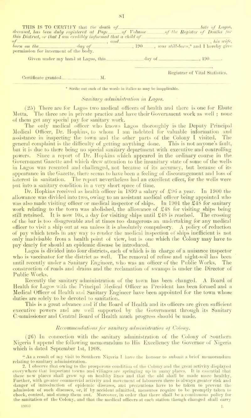 THIS IS TO CERTIFY that the death of late of Lagos, dcceaml, has Ijeen duly registered at Page of Volume of the Register if Deaths for this District, or that I am credibly informed that a child of of . , and , his wife, born on the day of , 190 , was still-horn* and I hei'eby give permission for interment of the body. Given under my hand at Lagos, this day of __, 190 Registrar of Vital Statistics. Certificate granted M. * Strike out such of the words iu italics as may be inapplicable. Sanitarij administration in Lagos. (2.5) There are for Lagos two medical officers of health and there is one for Ehute Metta. The three are in private practice and have their Government Avork as well ; none of them get any special pay for sanitary work. The only medical officer who knows Lagos thoroughly is the Deputy Principal Medical Officer, Dr. Hopkins, to whom I am indebted for valuable information and assistance in inspecting the town and the other parts of the Colony I visited. The general complaint is the difficulty of getting anything done. This is not anyone's fault, but it is due to there being no special sanitary department with executive and controlling powers. Since a report of Dr. Hojjkins which appeared in the ordinary course in the Government Gazette and which drew attention to the insanitary state of some of the wells in Lagos was resented and challenged, not because of its accuracy, but because of its appearance in the Gazette, there seems to have been a feeling of discouragement and loss of interest in sanitation. The report nevertheless had an excellent effect, for the wells were put into a sanitary condition in a very short space of time. Dr. Hopkins received as health officer in 1899 a salary of =£9G a year. Li 1900 the allowance was divided into two, owing to an assistant medical officer being api)ointed who was also made visiting officer or medical inspector of ships. In 1901 the £48 for sanitary work relating to the town was abolished, the allowance of £48 for visiting ships being- still retained. It is now lO.s. a day for visiting ships until £48 is reached. The crossing of the bar is too disagreeable and at times too dangerous an undertaking for any medical officer to visit a ship out at sea unless it is absolutely compulsory. A policy of reduction of pay which tends in any way to render the medical inspection of ships inefficient is not only inadvisable from a health point of view, but is one which the Colony may have to pay dearly for should an e})idemic disease be introduced. Lagos is divided into four districts, each of which is in charge of a nuisance inspector who is vaccinator for the district as well. The removal of refuse and night-soil has been until recently under a Sanitary Engineer, who was an officer of the Public Works. The construction of roads and drains and the reclamation of swamps is under the Director of Public Works. Recently the sanitary administrati(jn of the town has been changed. A Board of Health for Lagos with the Principal Medical Officer as President has been formed and a Medical Officer of Health and Sanitary Engineer have been appointed for the town whose duties are solely to be devoted to sanitation. This is a great advance and if the Board of Health and its officers are given sufficient executive powers and are \^ell sup]wrted by the Government through its Sanitary C;'mmissioner and Central ]:>oard of Health much progress should be made. Recommendations for sanitary adrmiiistration of Colony. (26) In connection with the sanitary administration of the C'olony of .southern Nigeria L append the following memorandum to His Excellency the Governor of Nigeria which is dated September 1st, 1908. As a result of my visit to Southern Nigeria I have the honour to submit a brief memoraDdum relating to sanitary administration. 2. I observe that owing to the prosperous condition of the Colony and the great activity displayed everywhere tliat important towns and villages are springing up in many places. It is essential that these new places shall grow up on healthy lines and that the old shall be made more healthy. Furtlier, with greater commercial activity and movement of labourers there is alsvays greater risk and danger of introduction of epidemic diseases, and precautions have to be taken to prevent the admission of such diseases, or, if by accident admitted, measures require to be promptly taken to check, control, and stamp them out. Moreover, in order that there shall be a continuous policy for the sanitation of the Colony, and that the medical officers at each station though changed shall carry KiOOo