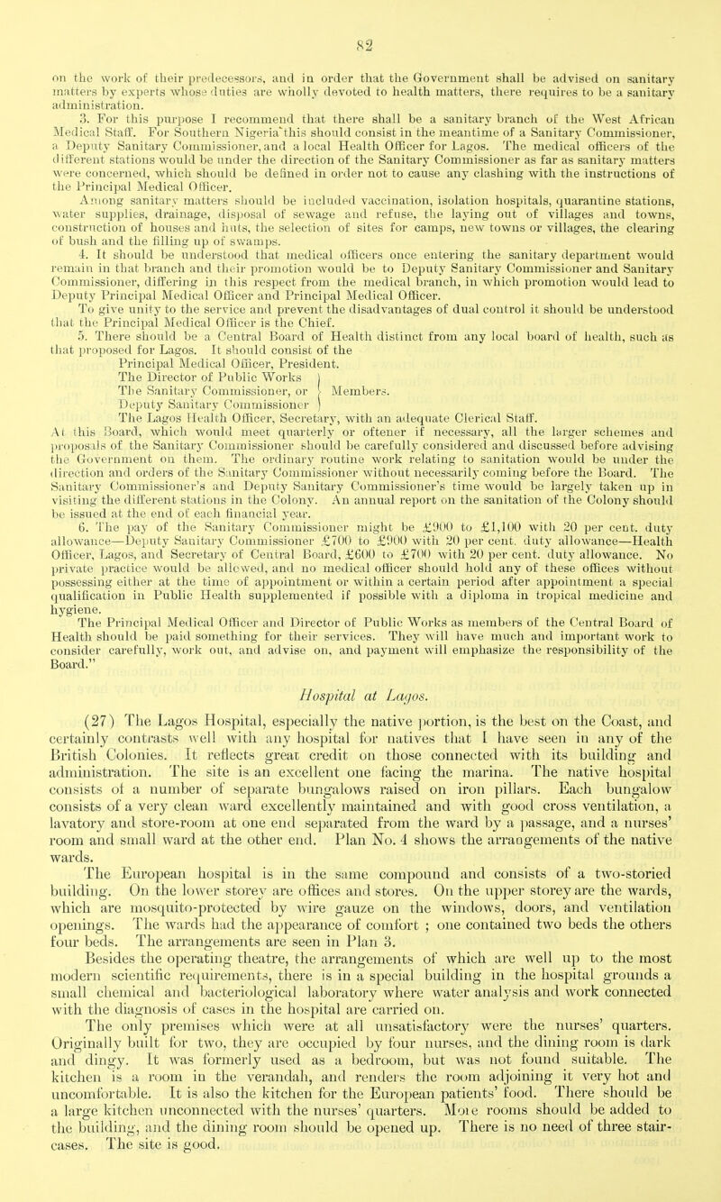 on the work of their predecessors, and in order that the Government shall be advised on sanitary matters by experts whose duties are wiioUy devoted to health matters, there requires to be a sanitary administration. 3. For this purpose I recommend that there shall be a sanitary branch o£ the West African Medical Staff. For Southern Nigeria'this should consist in the meantime of a Sanitary Commissioner, a Deputy Sanitary Commissioner, and a local Health Officer for Lagos. The medical officers of the different stations would be under the direction of the Sanitary Commissioner as far as sanitary matters were concerned, which should be defined in order not to cause any clashing with the instructions of the Principal Medical Officer. Among sanitary matters should be included vaccination, isolation hospitals, quarantine stations, water supplies, drainage, disposal of sewage and refuse, the laying out of villages and towns, construction of houses and huts, the selection of sites for camps, new towns or villages, the clearing of bush and the filling up of swamps. 4. It should be understood that medical officers once entering the sanitary department would remain in that branch and their promotion would be to Deputy Sanitary Commissioner and Sanitary Commissioner, differing in this respect from the medical branch, in which promotion would lead to Deputy Principal Medical Officer and Principal Medical Officer. To give unity to the service and prevent the disadvantages of dual control it should be understood that the Principal Medical Officer is the Chief. 5. There should be a Central Board of Health distinct from any local board of health, such as that proposed for Lagos. It should consist of the Principal Medical Officer, President. The Director of Public Works 1 Tlie Sanitary Commissioner, or > Members. Deputy' Sanitary Commissioner ) The Lagos Health Officer, Secretary, with an adequate Clerical Staff. At this Board, which would meet quarterly or oftener if necessary, all the larger schemes and proposals of the Sanitary Commissioner should be carefully considered and discussed before advising the Government on them. The ordinary routine work relating to sanitation would be under the direction and orders of the Sanitary Commissioner without necessarily coming before the Board. The Sanitary Commissioner's and Deputy Sanitary Commissioner's time would be largely taken up in visiting the different stations in the Colony. An annual report on the sanitation of the Colony should be issued at the end of each finaacial year. 6. The pay of the Sanitary Commissioner might be £900 to £1,100 with 20 per cent, duty allowance—Deputy Sanitary Commissioner £700 to £1)00 with 20 per cent, duty allowance—Health Officer, Lagos, and Secretary of Central Board, £600 to £700 Avith 20 per cent, duty allowance. No private practice would be allowed, and no medical officer should hold any of these offices without possessing either at the time of appointment or within a certain period after appointment a special qualification in Public Health supplemented if possible with a diploma in tropical medicine and hygiene. The Principal Medical Officer and Director of Public Works as members of the Central Board of Health should be paid something for their services. They will have much and important work to consider carefully, work out, and advise on, and payment will emphasize the responsibility of the Board. Hospital at Lagos. (27) The Lagos Hospital, especially the native portion, is the best on the Coast, and certainly contrasts well with any hospital for natives that I have seen in any of the British Colonies. It reflects great credit on those connected with its building and administration. The site is an excellent one facing the marina. The native hospital consists of a number of separate bungalows raised on iron pillars. Each bungalow consists of a very clean ward excellently maintained and with good cross ventilation, a lavatory and store-room at one end separated from the ward by a ])assage, and a nurses' room and small ward at the other end. Plan No. 4 shows the arrangements of the native wards. The Earopean hospital is in the same compound and consists of a two-storied building. On the lower storey are offices and stores. On the upper storey are the wards, which are mosquito-protected by wire gauze on the windows, doors, and ventilation openings. The wards had the appearance of comfort ; one contained two beds the others four beds. The arrangements are seen in Plan 3. Besides the operating theatre, the arrangements of which are well up to the most modern scientific requirements, there is in a special building in the hospital grounds a small chemical and bacteriological laboratory where water analysis and work connected with the diagnosis of cases in the hospital are carried on. The only premises which were at all unsatisfactory were the nurses' quarters. Originally built for two, they are occupied by four nurses, and the dining room is dark and dingy. It was formerly used as a bedroom, but was not found suitable. The kitchen is a room in the verandah, and renders the room adjoining it very hot and uncomfortable. It is also the kitchen for the European patients' food. There should be a large kitchen unconnected with the nurses' quarters. Moie rooms should be added to the building, and the dining room should be opened up. There is no need of three stair- cases. The site is good.