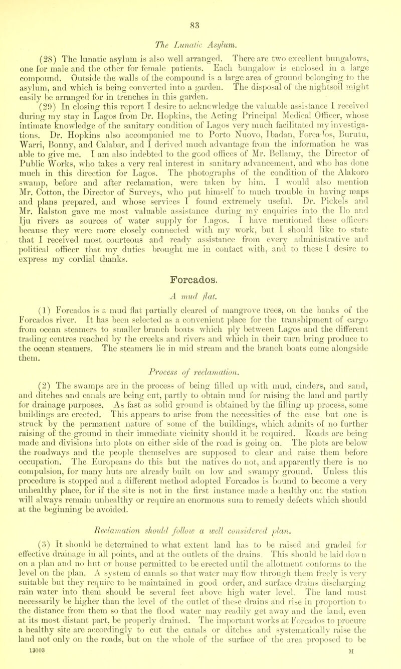 The Lunatic Asylum. (28) The lunatic asylum is also well arranged. There are two excellent bungalows, one for male and the other for female patients. Each bungalow is enclosed in a large compound. Outside the walls of the compound is a large area of ground belonging to the asylum, and which is being converted into a garden. The disposal of the nightsoil might easily be arranged for in trenches in this garden. (29) In closing this report I desire to acknowledge the valuable assistance I received during my stay in I.agos from Dr. Ho})kins, the Acting Priuci]:>al Medical Officer, whcjse intimate knowledge of the sanitary condition of Lagos very nuich facilitated my im'estiga- tions. Dr. Hopkins also accompanied me to Porto Nuovo, Ibadan, Forca'los, Burutu, Warri, Ijonny, and Calabar, and I deri\'ed much advantage from the information he was able to give me. I am also indebted to the good offices of Mr. I^ellamy, the Director of Public Works, who takes a very real interest in sanitary advancement, and who has done much in this direction for Lagos. The photographs of the condition of the Alakoro swamp, before and after reclamation, were taken by him. I would also mention Mr. Cotton, the Director of Surveys, who put himself to much trouble in having maps and plans prepared, and whose services I found extremely useful. Dr. Pickels and Mr. Ralston gave me most valuable assistance during my enquiries into the Ilo and Tju rivers as sources of water supply for Lagos. I have mentioned these officers because they were more closely connected with my work, but I should like to state that I received most courteous and ready assistance from every administrative and political officer that my duties brought me in contact with, and to these I desire to express my cordial thanks. Forcados. A mud /iat. (1) Forcados is a mud ilat })artially cleared of mangrove trees, on the banks of the Forcados river. It has been selected as a convenient ])lace for the transhipment of cargo fi-om ocean steamers to smaller branch boats which ply between Lagos and the different trading centres reached by the creeks and rivers and which in their turn bring produce to the ocean steamers. The steamers lie in mid stream and the branch boats come alongside them. Process of redarnation. (2) The swamps are in the process of being filled up Avith mud, cinders, and sand, and ditches and canals are being cut, partly to obtain mud for raising the land and partly for drainage purposes. As fast as solid ground is obtained by the filling up process, some buildings are erected. This appears to arise from the necessities of the case but one is struck by the permanent nature of some of the buildings, which admits of no fui'ther raising of the ground in their immediate vicinity should it be required. Roads are being made and divisions into plots on either side of the road is going on. The plots are below the roadways and the people them.selves are supposed to clear and raise them before occupation. The Europeans do this but the natives do not, and apparently there is no com})ulsion, for many huts are already built on low and swampy ground. Unless this procedure is stopped and a different method adopted Forcados is bound to become a very unhealthy place, for if the site is not in the first instance made a healthy one the station will always remain unliealthy or re(|uire an enormous sum to remedy defects which should at the begiiming be avoided. Redarnation should follow a well considered plan. (o) It should be determined to what extent laud has to be raised and graded for effective drainage in all points, and at the outlets of the drains, This should be laid dow n on a plan and no hut or house permitted to be erected until the allotment conforms to the level on the plan. A system of canals so that water may flow through them freely is very suitable but they require to be maintained in good order, and surface drains discharging rain water into them should be several feet alcove high water level The land must necessarily be higher than the level of the outlet of these drains and rise in proportion to the distance from them so that the flood water may readily get away and the laud, even at its most distant part, be properly drained. The important works at Forcados to procure a healthy site are accordingly to cut the canals or ditches and systematically raise the land not only on the roads, but on the Avhole of the surface of the area proposed to be 13003 M